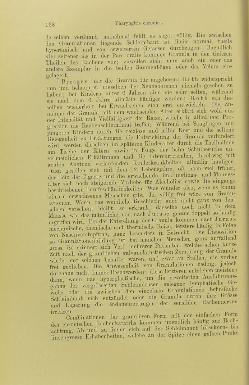 derselben verdünnt, manchmal fehlt es sogar völlig. Die zwischen den Granulationen liegende Schleimhaut ist theils normal, theils hynerämisch und von erweiterten Gcfässen durchzogen. Unendlich viel seltener als in der Pars oralis kommen Granula in den tieferen Theilen des Rachens vor; zuweilen sieht man auch ein oder das andere Exemplar in die beiden Gaumenbögen oder das Velum ein- gelagert. „ , i 1 ■ 1 • 1 j. Eres gen hält die Granula für angeboren; Roth widerspricht ihm und behauptet, dieselben bei Neugeborenen niemals gesehen zu haben- bei Kindern unter 6 Jahren sind sie sehr selten, während sie nach dem 6. Jahre allmälig häufiger werden; Roth sah die- selben wiederholt bei Erwachsenen sich erst entwickeln. Die Zu- nahme der Granula mit dem wachsenden Alter erklärt sich wohl aus der Intensität und Vielfältigkeit der Reize, welche in allmäliger Pro- gression die Rachenschleimbaut treffen. Während bei Säuglingen und HuTreren Kindern durch die reizlose und milde Kost und die seltene Geleo-enheit zu Erkältungen die Entwicklung der Granula verhindert wird werden dieselben im späteren Kindesalter durch die Theilnahme am Tische der Eltern sowie in Folge der beim Schulbesuche un- vermeidlichen Erkältungen und die intercurrirenden, durchweg mit acuten Anginen verlaufenden Kinderkrankheiten allmähg häufiger. Dazu gesellen sich mit dem 12. Lebensjahre, oft noch viel früher, der Reiz der Cigarre und die erwachende, im Jünglings- und Mannes- alter sich noch steigernde Vorliebe für Alcoholica sowie die eingangs beschriebenen Berufsschädlichkeiten. Was Wunder also, wenn es kaum einen erwachsenen Menschen gibt, der völlig frei wäre von Granu- lationen Wenn das weibliche Geschlecht auch nicht ganz von den- selben verschont bleibt, so erkrankt dasselbe doch nicht m dem Maasse wie das männliche, das nach Jurasz gerade doppelt so hautig ergriffen wird. Bei der Entstehung der Granula kommen nachJurasz mechanische, chemische und thermische Reize, letztere häufig in l^olge von Nasenverstopfung, ganz besonders in Betracht. Die Disposition zu Granulationenbildung ist bei manchen Menschen ganz auttaliencl c^ross. So erinnert sich Verf. mehrerer Patienten, welche schon kurze Zeit nach der gründlichen galvanokaustischen Zerstörung der iTraiiula wieder mit solchen behaftet waren, und zwar an Stellen die vorher frei geblieben. Die Anwesenheit von Granulationen bedingt jedoch durchaus nicht immer Beschwerden; diese letzteren entstehen meistens dann, wenn das hyperplastische, um die erweiterten Austuhrungs- gänge der vergrösserten Schleimdrüsen gelegene lymphatische Ge- webe oder die zwischen den einzelnen Granulationen befindliche Schleimhaut sich entzündet oder die Granula durch iln-e Grosse und Lagerung die Endausbreitungen der sensiblen Rachennerven Combinationen der granulösen Form mit der einfachen Forai des chronischen Rachenkatarrhs kommen unendlich häufig zur Beob- achtung. Ab und zu finden sich auf der Schleimhaut hirsekorn- bis Hn en^rosse Erhabenheiten, welche an der Spitze einen gelben Punkt