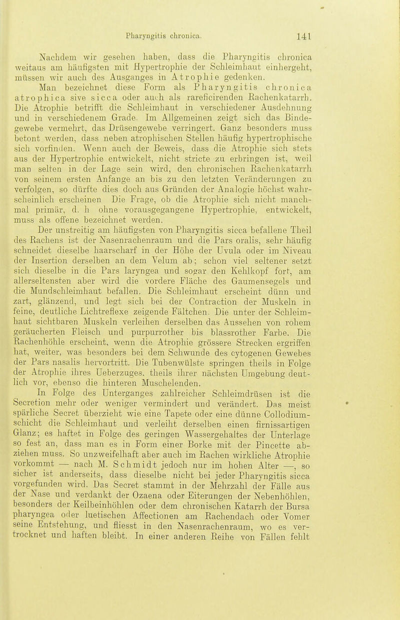 Nachdem wir gesehen haben, dass die Pharyngitis chronica weitaus am häufigsten mit Hypertrophie der Sehleimliaut einhergeht, müssen wir aucli des Ausganges in Atrophie gedenicen. Man bezeichnet diese Form als Pharyngitis chronica atrophica sive sicca oder auch als rareficirenden Rachenkatarrh. Die Atrophie betrifl't die Schleimhaut in verschiedener Ausdehnung und in verschiedenem Grade. Im Allgemeinen zeigt sich das Binde- gewebe vermehrt, das Drüsengewebe verringert. Ganz besonders muss betont werden, dass neben atrophischen Stellen häufig hypertrophische sich vorfinden. Wenn auch der Beweis, dass die Atrophie sich stets aus der Hypertrophie entwickelt, nicht .stricte zu erbringen i.st, weil man selten in der Lage sein wird, den chronischen Rachenkatarrh von seinem ersten Anfange an bis zu den letzten Veränderungen zu verfolgen, so dürfte dies doch aus Gründen der Analogie höchst wahr- scheinlich erscheinen Die Frage, ob die Atrophie sich nicht manch- mal primär, d. h ohne vorausgegangene Hypertrophie, entwickelt, muss als offene bezeichnet werden. Der un.streitig am häufigsten von Pharyngitis sicca befallene Theil des Rachens ist der Nasenrachenraum und die Pars oralis, sehr häufig schneidet dieselbe haarscharf in der Hölae der Uvula oder im Niveau der Insertion derselben an dem Velum ab; schon viel seltener setzt sich dieselbe in die Pars laryngea und sogar den Kehlkopf fort, am allerseltensten aber wird die vordere Fläche des Gaumensegels und die Mundschleimhaut befallen. Die Schleimhaut erscheint dünn und zart, glänzend, und legt sich bei der Contraction der Muskeln in feine, deutliche Lichtreflexe zeigende Fältchen. Die unter der Schleim- haut sichtbaren Muskeln verleihen derselben das Aussehen von rohem geräucherten Fleisch und purpurrother bis blassrother Farbe. Die Rachenhöhle erscheint, wenn die Atrophie grössere Strecken ergriffen hat, weiter, was besonders bei dem Schwunde des cytogenen Gewebes der Pars nasalis hervortritt. Die Tubenwülste springen theils in Folge der Atrophie ihres Ueberzuges. theils ihrer nächsten Umgebung deut- lich vor, ebenso die hinteren Muschelenden. In Folge des Unterganges zahlreicher Schleimdrüsen ist die Secretion mehr oder weniger vermindert und verändert. Das meist spärliche Secret überzieht wie eine Tapete oder eine dünne Collodium- schicht die Schleimhaut und verleiht derselben einen firnissartigen Glanz; es haftet in Folge des geringen Wassergehaltes der Unterlage so fest an, dass man es in Form einer Borke mit der Pincette ab- ziehen muss. So unzweifelhaft aber auch im Rachen wirkliche Atrophie vorkommt — nach M. Schmidt jedoch nur im hohen Alter —, so sicher ist anderseits, dass dieselbe nicht bei jeder Pharyngitis sicca vorgefunden wird. Das Secret stammt in der Mehrzahl der Fälle aus der Nase und verdankt der Ozaena oder Eiterungen der Nebenhöhlen, besonders der Keilbeinhöhlen oder dem chronischen Katarrh der Bursa pharyngea oder luetischen Affectionen am Rachendach oder Vomer seine Entstehung, und fliesst in den Nasenrachenraum, wo es ver- trocknet und haften bleibt. In einer anderen Reihe von Fällen fehlt