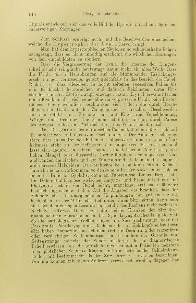 Oftmals entwickelt sich das volle Bild der Hysterie mit allen möglichen anderweitigen Störungen. Zum Schlüsse erübrigt noch, auf die Beschwerden einzugehen, welche die Hypertrophie der Uvula hervorbringt. Man hat dem hypertrophischen Zäpfchen so schauderhafte Folgen nachgesagt, dass es nicht unnöthig erscheint, die wirklichen Störungen von den eingebildeten zu sondern. Dass die Vergrösserung der Uvula die Ursache der Lungen- schwindsucht sei, glaubt heutzutage kaum mehr ein altes Weib. Dass die Uvula durch Herabhängen auf die Stimmbänder Erstickungs- erscheinungen verursache, gehört gleichfalls in das Bereich der Fabel. Richtig ist, dass dieselben in höcht seltenen excessiven Fällen bis zum Kehldeckel herabreichen und dadurch Reizhusten, unter Um- ständen eine Art Glottiskrampf erzeugen kann. Hyrtl erwähnt ferner einen Kranken, der sich seine abnorm vergrösserte Uvula beim Husten abbiss. Für geAvöhnlich beschränken sich jedoch die durch Herab- hängen der Uvula auf den Zungengrund verursachten Beschwerden auf das Gefühl eines Fremdkörpers, auf Kitzel und Verschleimung, Würge- und Brechreiz. Die Stimme ist öfters unrein, durch Parese des Azygos uvulae und Mehrbelastung des Velum leicht nasal. Die Diagnose des chronischen Rachenkatarrhs stützt sich auf die subjectiven und objectiven Erscheinungen. Der Anfänger beherzige stets, dass in zahlreichen Fällen der objective Befund in keinem Ver- hältnisse steht zu der Heftigkeit der subjectiven Beschwerden und lasse sich dadurch in seiner Diagnose nicht beirren. Nur beim gänz- lichen Mangel oder äusserster Geringfügigkeit der objectiven Ver- änderungen im Rachen und am Zungengrand stelle man die Diagnose auf nervöses Halsleiden. Da Geschwüre bei dem idiop. chron. Rachen- katarrh niemals vorkommen, so denke man bei der Anwesenheit solcher in erster Linie an Syphilis, dann an Tuberculose, Lupus, Herpes etc. Die Differentialdiagnose zwischen Larynx- und Bronchialkatarrh und Pharyngitis ist in der Regel leicht, manchmal erst nach längerer Beobachtung sicherzustellen. Auf die Angaben des Kranken, dass der Schmerz oder die unangenehmen Empfindungen nur auf einer Seite, hoch oben, in der Mitte oder tief unten ihren Sitz hätten, kann man sich bei dem geringen Localisationsgefühl des Rachens nicht verlassen. Nach Schadewaldt verlegen die meisten Kranken den Sitz ihrer unangenehmen Sensationen in die Regio laryngotrachealis, gleichviel, ob die pathologischen Veränderungen im Nasenrachenraum oder der Pars oralis. Pars laryngea des Rachens oder im Kehlkopfe selbst ihren Sitz haben. Immerhin hat sich dem Verf. die Berührung der erkrankten oder verdächtigen Schleimhautpartien, besonders der Granula und Seitenstränge, mittelst der Sonde insoferne als ein diagnostischer Behelf erwiesen, als die gänzlich unvorbereiteten Patienten meistens über plötzlichen Schmerz klagen und die betreffenden Schleimhaut- stellen mit Bestimmtheit als den Sitz ihrer Beschwerden bezeichnen. Granula können mit nichts Anderem verwechselt werden, dagegen hat