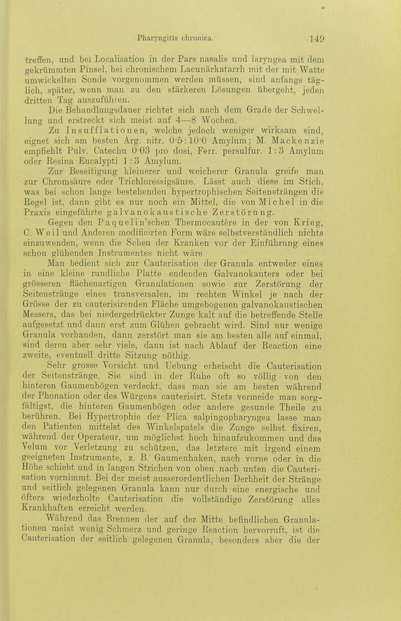 treffen, und bei Localisation in der Pars nasalis und laryngea mit dem gekrümmten Pinsel, bei chronischem Lacunärkatarrh mit der mit Watte umwickelten Sonde vorgenommen werden müssen, sind anfangs täg- lich, später, wenn man zu den stärkeren Lösungen übergeht, jeden dritten Tag auszuführen. Die Behandhingsdauer richtet sich nach dem Grade der Schwel- lung und erstreckt sich meist auf 4—8 Wochen. Zu Insufflationen, welche jedoch weniger wirksam sind, eignet sich am besten Arg. nitr. Ü-5:10'0 Amylum; M. Mackenzie empfiehlt Pulv. Catechu ü 03 pro dosi, Ferr. persulfur. 1:3 Amylum oder Resina Eucalypti 1 :3 Amylum. Zur Beseitigung kleinerer und weicherer Granula greife man zur Chromsäure oder Trichloressigsäure. Lässt auch diese im Stich, was bei schon lange bestehenden hypertrophischen Seitensträngen die Regel ist, dann gibt es nur noch ein Mittel, die von Michel in die Praxis eingeführte galvanokaustische Zerstörung. Gegen den Paquelin'schen Thermocautere in der von Krieg, 0. Weil und Anderen modificirten Form wäre selbstverständlich nichts einzuwenden, wenn die Scheu der Kranken vor der Einführung eines schon glühenden Instrumentes nicht wäre. Man bedient sich zur Cauterisation der Granula entweder eines in eine kleine rundliehe Platte endenden Galvanokauters oder bei grösseren flächenartigen Granulationen sowie zur Zerstörung der Seitenstränge eines transversalen, im rechten Winkel je nach der Grösse der zu cauterisirenden Fläche umgebogenen galvanokaustischen Messers, das bei niedergedrückter Zunge kalt auf die betreffende Stelle aufgesetzt und dann erst zum Glühen gebracht wird. Sind nur wenige Granula vorhanden, dann zerstört man sie am besten alle auf einmal, sind deren aber sehr viele, dann ist nach Ablauf der Reaction eine zweite, eventuell dritte Sitzung nöthig. Sehr grosse Vorsicht und Uebung eiheischt die Cauterisation der Seitenstränge. Sie sind in der Ruhe oft so völlig von den hinteren Gaumenbögen verdeckt, dass man sie am besten während der Phonation oder des Würgens cauterisirt. Stets vermeide man sorg- fältigst, die hinteren Gaumenbögen oder andere gesunde Theile zu berühren. Bei Hypertrophie der Plica salpingopharyngea lasse man den Patienten mittelst des Winkelspatels die Zunge selbst fixiren, während der Operateur, um möglichst hoch hinaufzukommen und das Velum vor Verletzung zu schützen, das letztere mit irgend einem geeigneten Instrumente, z. B.' Gaumenhaken, nach vorne oder in die Höhe schiebt und in langen Strichen von oben nach unten die Cauteri- sation vornimmt. Bei der meist ausserordentlichen Derbheit der Stränge und seitlich gelegenen Granula kann nur durch eine energische und öfters wiederholte Cauterisation die vollständige Zerstörung alles Krankhaften erreicht werden. Während das Brennen der auf der Mitte befindlichen Granula- tionen meist wenig Schmerz und geringe Reaction hervorruft, ist die Cauterisation der seitlich gelegenen Granula, besonders aber die der