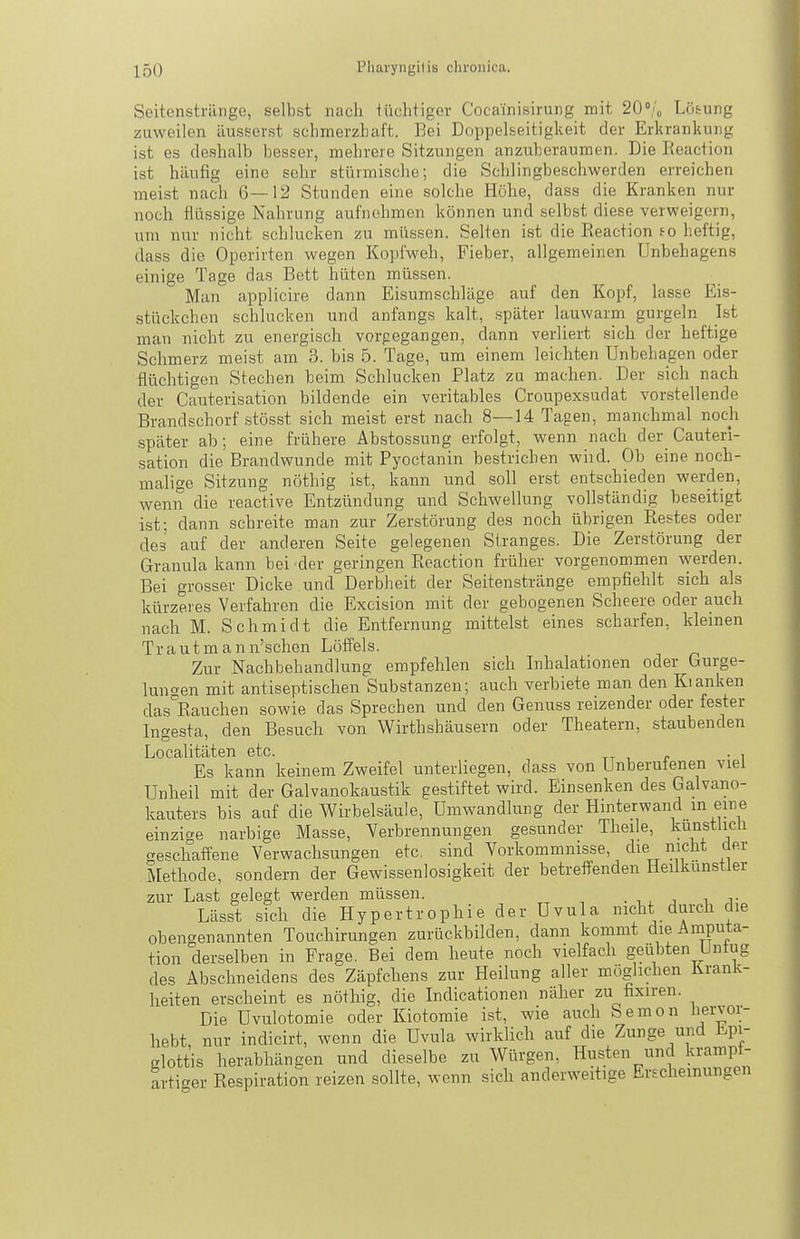 Seitenstränge, selbst nach lüchtiger Cocainisirung mit 20'!^ Lotung zuweilen äusserst schmerzhaft. Bei Doppelseitigkeit der Erhrankung ist es deshalb besser, mehrere Sitzungen anzuberaumen. Die Keaction ist häufig eine sehr stürmische; die Schlingbeschwerden erreichen meist nach 6—12 Stunden eine solche Höhe, dass die Kranken nur noch flüssige Nahrung aufnehmen können und selbst diese verweigern, um nur nicht schlucken zu müssen. Selten ist die Eeaction fo heftig, dass die Operirten wegen Kopfweh, Fieber, allgemeinen Unbehagens einige Tage das Bett hüten müssen. Man applicire dann Eisumschläge auf den Kopf, lasse Eis- stückchen schlucken und anfangs kalt, später lauwarm gurgeln Ist man nicht zu energisch vorgegangen, dann verliert sich der heftige Schmerz meist am 3. bis 5. Tage, um einem leichten Unbehagen oder flüchtigen Stechen beim Schlucken Platz zu machen. Der sich nach der Cauterisation bildende ein veritables Croupexsudat vorstellende Brandschorf stösst sich meist erst nach 8—14 Tagen, manchmal noch später ab; eine frühere Abstossung erfolgt, wenn nach der Cauteri- sation die Brandwunde mit Pyoctanin bestriehen wiid. Ob eine noch- malige Sitzung nöthig ist, kann und soll erst entschieden werden, wenn die reactive Entzündung und Schwellung vollständig beseitigt ist; dann schreite man zur Zerstörung des noch übrigen Restes oder des auf der anderen Seite gelegenen Stranges. Die Zerstörung der Granula kann bei der geringen Reaction früher vorgenommen \yerden. Bei grosser Dicke und Derbheit der Seitenstränge empfiehlt sich als kürzeres Verfahren die Exeision mit der gebogenen Scheere oder auch nach M. Schmidt die Entfernung mittelst eines scharfen, kleinen Trautmann'schen Löffels. Zur Nachbehandlung empfehlen sich Lihalationen oder Gurge- luno-en mit antiseptischen Substanzen; auch verbiete man den Kianken das'^Rauchen sowie das Sprechen und den Genuss reizender oder fester Ingesta, den Besuch von Wirthshäusern oder Theatern, staubenden Localitäten etc. . , Es kann keinem Zweifel unterliegen, dass von Unberufenen viel Unheil mit der Galvanokaustik gestiftet wird. Einsenken des Galvano- kauters bis auf die Wirbelsäule, Umwandlung der Hinterwand in eine einzige narbige Masse, Verbrennungen gesunder Theile, kunstiicli geschaffene Verwachsungen etc. sind Vorkommnisse, che nicht der Methode, sondern der Gewissenlosigkeit der betreffenden Heilkunstler zur Last gelegt werden müssen. . i , j i- Lässt sich die Hypertrophie der Uvula nicht durch die obengenannten Touchirungen zurückbilden, dann kommt die Amputa- tion derselben in Frage. Bei dem heute noch vielfach geübten Untug des Abschneidens des Zäpfchens zur Heilung aller möglichen Krank- heiten erscheint es nöthig, die Indicationen näher zu fixiren. Die Uvulotomie oder Kiotomie ist, wie auch Semon liervor- hebt nur indicirt, wenn die Uvula wirklich auf die Zunge und Epi- elottis herabhängen und dieselbe zu Würgen, Husten und krampf- artiger Respiration reizen sollte, wenn sich anderweitige Erscheinungen