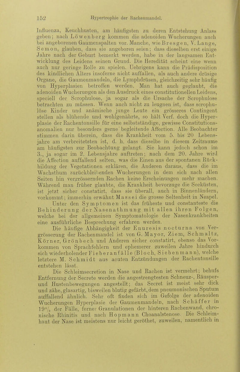 lufluüiiza, Keuchlmston, am liäufigsten zu doroii Entstellung Anlass geben; nach Löwen borg kommen die adenoiden Wucherungen auch bei angeborenen Gaumenspalten vor. Manche, wieBresgen, Y. Lange, Semon, glauben, dass sie angeboren seien; dass dieselben erst einige Jahre nach der Geburt bemerkt werden, habe in der langsamen Ent- wicklung des Leidens seinen Grund. Die Heredität scheint eine wenn auch nur geringe Rolle zu spielen. Ucbrigens kann die Prädisposition des kindlichen Alters insoferne nicht auffallen, als auch andere drüsige Organe, die Gaumenmandeln, die Lymphdrüsen, gleichzeitig sehr häufig von Hyperplasien betroffen werden. Man hat auch geglaubt, die adenoiden Wucherungen als den Ausdruck eines constitutionellen Leidens, speciell der Scrophulose, ja sogar als die Ursache der Scrophulose betrachten zu müssen. Wenn auch nicht zu leugnen ist, dass scrophu- lose Kinder und anämische junge Leute ein grösseres Contingent stellen als blühende und wohlgenährte, so hält Verf. doch die Hyper- plasie der ßachentonsille für eine selbstständige, gewisse Constitutions- anoraalien nur besonders gerne 'begleitende Affection. Alle Beobachter stimmen darin überein, dass die Krankheit vom 5, bis 20 Lebens- jahre am verbreitetsten ist, d. h. dass dieselbe in diesem Zeiträume am häufigsten zur Beobachtung gelangt. Sie kann jedoch schon im 3., ja sogar im 2. Lebensjahre auftreten; nach dem 20. Jahre wird die Affection auffallend selten, was die Einen aus der spontanen Rück- bildung der Vegetationen erklären, die Anderen daraus, dass die im Wachsthum zurückbleil/enden Wucherungen in dem sich nach allen Seiten hin vergrössernden Rachen keine Erscheinungen mehr machen. Während man früher glaubte, die Krankheit bevorzuge die Seeküsten, ist jetzt sicher constatirt, dass sie überall, auch in Binnenländern, vorkommt; immerhin erwähnt Massei die grosse Seltenheit in Neapel. Unter den Symptomen ist das früheste und constanteste die Behinderung der Nasenathmung mit allen ihren Polgen, welche bei der allgemeinen Symptomatologie der Nasenkrankheiten eine ausführliche Besprechung erfahren werden. Die häufige Abhängigkeit der Enuresis nocturna .von Ver- grösserung der Rachenmandel ist von G. Mayor, Ziem, Schmaltz, Körner, Grönbech und Anderen sicher con.statirt, ebenso das Vor- kommen von Sprachfehlern und ephemerer zuweilen Jahre hindurch sich wiederholender Fiebe ranfälle (Bloch,Sieben man n), welche letztere M. Schmidt aus acuten Entzündungen der Rachentonsille entstehen lässt. Die Schleimsecretion in Nase und Rachen ist vermehrt; behufs Entfernung der Secrete werden die angestrengtesten Schneuz-, Räusper- und Hustenbewegungen angestellt; das Secret ist meist sehr dick und zähe, glasartig, bisweilen blutig gefärbt, dem pneumonischen Sputum auffallend ähnlich. Sehr oft finden sich im Gefolge der adenoiden Wucherungen Hyperplasie der Gaumenmandeln, nach Schäffer in Id'U der Fälle, ferner Granulationen der hinteren Rachenwand, chro- nische Rhinitis und nach Hop mann Choanalstenose. Die Schleim- haut der Nase ist meistens nur leicht gerötliet, zuweilen, namentlich in