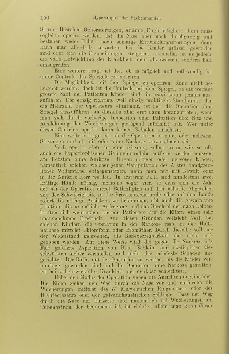 Status. Bestellen Gehörstöruiigen, Anämie, Engbrüstigkeit, dann muss sogleich operii-t werden. Ist die Nase aber noch durchgängig und bestehen weder Gehör- noch sonstige Entwicklungsstörungen, dann kann man allenfalls zuwarten, bis die Kinder grösser geworden sind oder sich die Erscheinungen steigern; rationeller ist es jedoch, die volle Entwicklung der Krankheit nicht abzuwarten, sondern bald einzugreifen. Eine weitere Frage ist die, ob es möglich und nnthwendig i.st, unter Controle des Spiegels zu operiren. Die Möglichkeit, mit dem Spiegel zu operiren, kann nicht ge- leugnet werden; doch ist die Controle mit dem Spiegel, da die weitaus grösste Zahl der Patienten Kinder sind, in praxi kaum jemals aus- zuführen. Der einzig richtige, weil einzig praktische Standpunkt, den die Mehrzahl der Operateure einnimmt, ist der, die Operation ohne Spiegel auszuführen, an dieselbe aber erst dann heranzutreten, wenn man sich durch vorherige Inspection oder Palpation über Sitz und Ausdehnung der Wucherungen genügend informirt hat. Wer unter diesen Cautelen operirt, kann keinen Schaden anrichten. Eine weitere Frage ist, ob die Operation in einer oder mehreren Sitzungen und ob mit oder ohne Narkose vorzunehmen sei. Verf. operirt stets in einer Sitzung, selbst wenn, wie so oft, auch die hypertrophischen Gaumenmandeln ejitfernt werden müssen, am liebsten ohne Narkose. Unvernünftiger oder nervöser Kinder, namentlich solcher, welcher jeder Manipulation des Arztes handgreif- lichen Widerstand entgegensetzen, kann man nur mit Gewalt oder in der Narkose Herr werden. In ersterem Falle sind mindestens zwei kräftige Hände nöthig, meistens sogar vier, so dass sich die Zahl der bei der Operation direct Betheiligten auf drei beläuft. Abgesehen von der Schwierigkeit, in der Privatsprechstunde oder auf dem Lande sofort die nöthige Assistenz zu bekommen, übt auch die gewaltsame Fixation, die unendliche Aufregung und das Geschrei der nach Leibes- kräften sich wehrenden kleinen Patienten auf die Eltern einen sehr unangenehmen Eindruck. Aus diesen Gründen vollzieht Verf. bei solchen Kindern die Operation in der Narkose resp. in der Halb- narkose mittelst Chloroform oder Bromäther. Durch dieselbe soll nur der Widerstand gebrochen, die Eeflexerregbarkeit aber nicht auf- gehoben werden. Auf diese Weise wird die gegen die Narkose in's Feld geführte Aspiration von Blut, Schleim und exstirpirten Ge- schwülsten sicher vermieden und nicht der mindeste Schaden an- gerichtet. Der Rath, mit der Operation zu warten, bis die Kinder ver- nünftiger geworden sind und die Operation ohne Narkose gestatten, ist bei vollentwickelter Krankheit der denkbar schlechteste. Ueber den Modus der Operation gehen die Ansichten auseinander. Die Einen ziehen den Weg durch die Nase vor und entfernen die Wucherungen mittelst des W. Mayer'schen Eingmessers oder des Drahtecraseurs oder der galvanokaustischen Schlinge. Dass der Weg durch die Nase der kürzeste und namentlich bei Wucherungen am Tubenostium der bequemste ist, ist richtig; allein man kann dieser