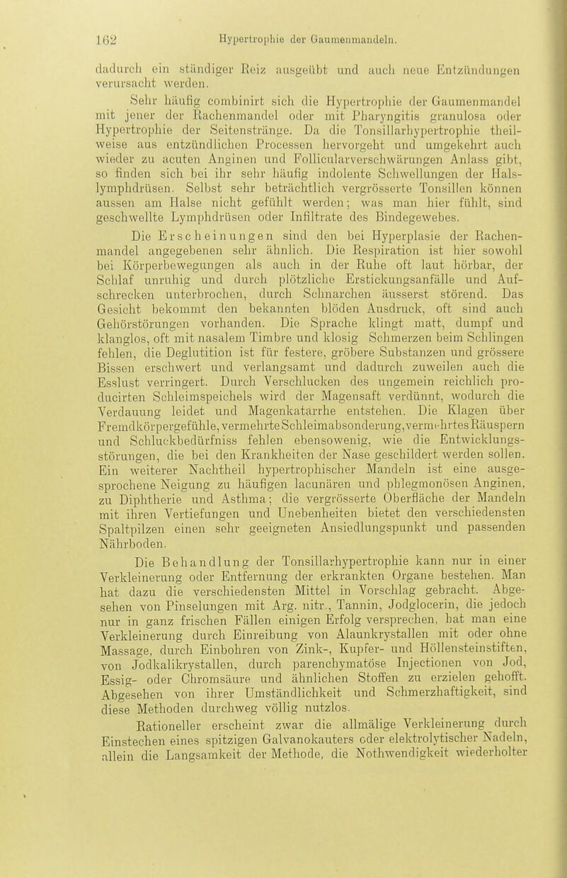 dadurch ein stündiger Reiz ausgeübt und auch neue Entzündungen verursaclit werden. Selir häufig combinirt sich die Hypertrophie der Gaumenmandel mit jener der Rachenmandel oder mit Piiaryngitis granulosa oder Hypertrophie der Seitenstränge. Da die Tonsillarhypertrophie theil- weise aus entzündlichen Processen hervorgeht und umgekehrt auch wieder zu acuten Anginen und Follicularverschwärungen Anlass gibt, so finden sich bei ihr sehr häufig indolente Schwellungen der Hals- lymphdrüsen. Selbst sehr beträchtlich vergrösserte Tonsillen können aussen am Halse nicht gefühlt werden; was man hier fühlt, sind geschwellte Lymphdrüsen oder Infiltrate des Bindegewebes. Die Erscheinungen sind den bei Hyperplasie der Rachen- mandel angegebenen sehr ähnlich. Die Respiration ist hier sowohl bei Körperbewegungen als auch in der Ruhe oft laut hörbar, der Schlaf unruhig und durch plötzliche Erstickungsanfälle und Auf- schrecken unterbrochen, durch Schnarchen äusserst störend. Das Gesicht bekommt den bekannten blöden Ausdruck, oft sind auch Gehörstörungen vorhanden. Die Sprache klingt matt, dumpf und klanglos, oft mit nasalem Timbre und klosig Schmerzen beim Schlingen fehlen, die Deglutition ist für festere, gröbere Substanzen und grössere Bissen erschwert und verlangsamt und dadurch zuweilen auch die Esslust verringert. Durch Verschlucken des ungemein reichlich pro- ducirten Schleimspeichels wird der Magensaft verdünnt, wodurch die Verdauung leidet und Magenkatarrhe entstehen. Die Klagen über Fremdkörpergefühle, vermehrte Schleimabsonderung, vermehrtes Räuspern und Schluckbedüi'fniss fehlen ebensowenig, wie die Entwicklungs- störungen, die bei den Krankheiten der Nase geschildert werden sollen. Ein weiterer Nachtheil hypertrophischer Mandeln ist eine ausge- sprochene Neigung zu häufigen lacunären und phlegmonösen Anginen, zu Diphtherie und Asthma; die vergrösserte Oberfläche der Mandeln mit ihren Vertiefungen und Unebenheiten bietet den verschiedensten Spaltpilzen einen sehr geeigneten Ansiedlungspunkt und passenden Nährboden. Die Behandlung der Tonsillarhypertrophie kann nur in einer Verkleinerung oder Entfernung der erkrankten Organe bestehen. Man hat dazu die verschiedensten Mittel in Vorschlag gebracht. Abge- sehen von Pinselungen mit Arg. nitr., Tannin, Jodglocerin, die jedoch nur in ganz frischen Fällen einigen Erfolg versprechen, hat man eine Verkleinerung durch Einreibung von Alaunkry.stallen mit oder ohne Massage, durch Einbohren von Zink-, Kupfer- und Höllensteinstiften, von Jodkalikrystallen, durch parenchymatöse Injectionen von Jod, Essig- oder Chromsäure und ähnlichen Stoffen zu erzielen gehofft. Abgesehen von ihrer Umständlichkeit und Schmerzhaftigkeit, sind diese Methoden durchweg völlig nutzlos. Rationeller erscheint zwar die allmälige Verkleinerung durch Einstechen eines spitzigen Galvanokauters oder elektrolytischer Nadeln, allein die Langsamkeit der Methode, die Nothwendigkeit wiederholter