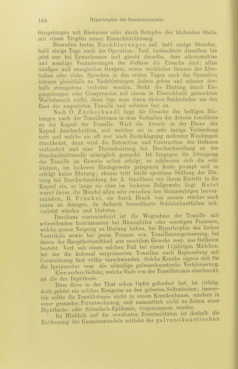 Gurgelungen mit Eiswasser oder durch Betupfen der blutenden Stelle mit einem Tropfen reiner Eisendiloridlösung. Bisweilen treten Nachblutungen auf, bald einige Stunden, bald einige Tage nach der Operation; Verf. beobachtete dieselben bis jetzt nur bei Erwachsenen und glaubt derselbe, dass atlieromatime und sonstige Veränderungen der Gefässe die Ursache sind; allzu häufiges und energisches Gurgeln, sowie reichlicher Genuss der Alco- holica oder vieles Sprechen in den ersten Tagen nach der Operation können gleichfalls zu Nachblutungen Anlass geben und müssen des- halb strengstens verboten werden. Steht die Blutung durch Eis- gurgelungen oder Compression mit einem in Eisenchlorid getauchten V^attebauscli nicht, dann lege man einen dicken Seidenfaden um den Rest der ainputirten Tonsille und schnüre fest zu. Nach 0. Zuckerkandl liegt die Ursache der heftigen Blu- tungen nach der Tonsillotomie in dem Verhalten der Arteria tonsillaris zu der Kapsel der Tonsille. Wird die Arterie in der Ebene der Kapsel durchschnitten, mit welcher sie in sehr innige Verbindung tritt und welche sie oft erst nach Zuiücklegung mehrerer Windungen durchbohrt, dann wird die Retraction und Contraction des Gefässes verhindert und eine Thrombosirung bei Durchschneidung an der Durchschnittsstelle unmöglich gemacht. Ist hingegen die Abtragung der Tonsille im Gewebe selbst erfolgt, so schliessen sich die sehr kleinen, im lockeren Bindegewebe gelegenen Aeste prompt und es erfolgt keine Blutung; ebenso tritt leicht spontane Stillung der Blu- tung bei Durchschneidung der A tonsillaris vor ihrem Eintritt in die Kapsel ein, so lange sie eben im lockeren Zellgewebe liegt. Holst warnt davor, die Mandel allzu sehr zwischen den Gaumenbögen hervor- zuziehen, B. Frankel, sie durch Druck von aussen stärker nach innen zu drängen, da dadurch benachbarte Schleimhautfalten mit- verletzt würden und bluteten. Durchaus contraindicirt ist die Wegnahme der Tonsille mit schneidenden Instrumenten bei Hämophilen oder sonstigen Personen, welche grosse Neigung zu Blutung haben, bei Hypertrophie des linken Ventrikels sowie bei jenen. Formen von Tonsillenvergrösserung, bei denen der Hauptbestandtheil aus erectilem Gewebe resp. aus Gefässen besteht. Verf. sah einen solchen Fall bei einem 11jährigen Mädchen, bei der die kolossal vergrösserten Tonsillen nach Bepinselung mit Cocainlösung fast völlig verschwanden. Solche Kranke eignen sich für die Ignipunctur resp die allmälige galvanokaustische Verkleinerung. Eine andere Gefahr, welche Viele von der Tonsillotomie abschreckt, ist die der Diphtherie. Dass diese in der That schon Opfer gefordert hat, ist richtig, doch gehört ein solches Ereigniss zu den grössten Seltenheiten; immer- hin sollte die Tonsillotomie nicht in einem Krankenhause, sondern in einer gesunden Privatwohnung, und namentlich nicht zu Zeiten einer Diphtherie- oder Scharlach-Epidemie, vorgenommen werden. Im Hinblick auf die erwähnten Eventualitäten ist deshalb die Entfernung der Gaumenmandeln mittelst der gal vanokaustischen