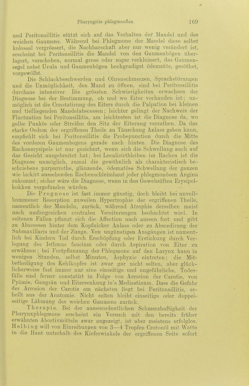 und Peritonsillitis stützt sich auf das Verhalten der Mandel und des weichen Gaumens. Während bei Plilegmone der Mandel diese sollest kolossal vcrgrössert, die Nachbarschaft aber nur wenig verändoi't ist, erscheint bei Peritonsillitis die Mandel von den Gaumenljögen über- lagert, verschoben, normal gross oder sogar verkleinert, das Gaumen- segel nebst Uvula und Gauraenbögen hochgradigst ödematös, gerötlict, vorgewölbt. Die Schluckbeschwerden und Ohrenschmerzen, SprachstünniL!e)i und die Unmöglichkeit, den Mund zu öifnen, sind bei Peritonsillitis durchaus intensiver. Die grössten Schwierigkeiten erwachsen der Diagnose bei der Bestimmung, ob und wo Eiter vorhanden ist; un- möglich ist die Constatirung des Eiters durch die Palpation bei kleinen und tiefliegenden Mandelabscessen; leichter gelingt der Nachweis der Fluctuation bei Peritonsillitis, am leichtesten ist die Diagnose da, wo gelbe Punkte oder Streifen den Sitz der Eiterung verrathen. Da das starke Oedem der ergriffenen Theile zu Täuschung Anlass geben kann, empfiehlt sich bei Peritonsillitis die Probepunction durch die Mitte des vorderen Gaumenbogens gerade nach hinten. Die Diagnose des Rachenerysipels ist nur gesichert, wenn sich die Schwellung auch auf das Gesicht ausgebreitet hat; bei Localisirtbleiben im Rachen ist die Diagnose unmöglich, zumal die gewöhnlich als charakteristisch be- schriebene purpurrothe, glänzende, ödematöse Schwellung der ganzen wie lackirt aussehenden Rachenschleimhaut jeder phlegmonösen Angina zukommt; sicher wäre die Diagnose, wenn in den Gewebsäften Erysipel- kokken vorgefunden würden. Di« Prognose i.st fast immer günstig, doch bleibt bei unvoll- kommener Resorption zuweilen Hypertrophie der ergriffenen Theile, namentlich der Mandeln, zurück, während Atrophie derselben meist nach umfangreichen centralen Vereiterungen beobachtet wird. In seltenen Fällen pflanzt sich die Affection nach aussen fort und gibt zu Abscessen hinter dem Kopfnicker Anlass oder zu Abscedirung der Submaxillaris und der Zunge. Von ungünstigen Ausgängen ist nament- lich bei Kindern Tod durch Erschöpfung oder Erstickung durch Ver- legung des Isthmus faucium oder durch Aspiration von Eiter zu erwähnen; bei Fortpflanzung der Phlegmone auf den Larynx kann in wenigen Stunden, selb.st Minuten, Asphyxie eintreten; die Mit- betheiligung des Kehlkopfes ist zwar gar nicht selten, aber glück- licherweise fast immer nur eine einseitige und ungefährliche. Todes- fälle sind ferner constatirt in Folge von Arrosion der Carotis, von Pyämie, Gangrän und Eitersenkung in's Mediastinum. Dass die Gefahr der Arrosion der Carotis am nächsten liegt bei Peritonsillitis, er- hellt aus der Anatomie. Nicht selten bleibt einseitige oder doppel- seitige Lähmung des weichen Gaumens zurück. Therapie. Bei der ausserordentlichen Schmerzhaftigkeit der Pharynxphlegmone erscheint ein Versuch mit den bereits früher erwähnten Abortivmitteln zwar angezeigt, ist aber meistens erfolglos. Helbing will von Einreibungen von 3—4 Tropfen Crotnnöl mit Watte in die Plaut unterhalb des Kieferwinkels der ergriffenen Seite sofort