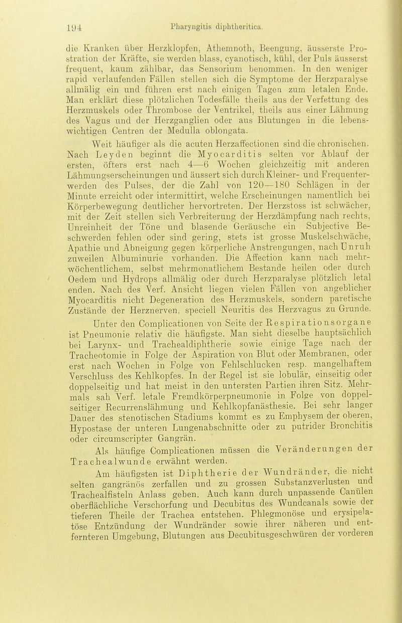 die Kranken über Herzklopfen, Atliemnotli, Beengung, äusser.sle Pro- strution der Kräfte, sie werden blass, cyanotiscli, kühl, der Puls äusserst frequent, kaum zählbar, das Sensorium benommen. In den weniger rapid verlaufenden Fällen stellen sich die Symptome der Herzparalyse uUmälig ein und führen erst nach einigen Tagen zum letalen Ende. Man erklärt diese plötzlichen Todesfälle theils aus der Verfettung des Herzmuskels oder Thrombose der Ventrikel, theils aus einer Lähmung des Vagus und der Herzganglien oder aus Blutungen in die lebens- wichtigen Centren der Medulla oblongata. Weit häufiger als die acuten Herzaftectionen sind die chronischen. Nach Leyden beginnt die Myocarditis selten vor Ablauf der ersten, öfters erst nach 4—6 Wochen gleichzeitig mit anderen Lähmungserscheinungen und äussert sich durch Kl einer- und Frequenter- werden des Pulses, der die Zahl von 120—180 Schlägen in der Minute erreicht oder intermittirt, welche Erscheinungen namentlich bei Körperbewegung deutlicher hervortreten. Der Herzstoss ist schwächer, mit der Zeit stellen sich Verbreiterung der Herzdämpfung nach rechts, Unreinheit der Töne und blasende Geräusche ein Subjective Be- schwerden fehlen oder sind gering, stets ist grosse Muskelschwäche, Apathie und Abneigung gegen körperliche Anstrengungen, nach ünruh zuweilen Albuminurie vorhanden. Die Affection kann nach mehr- wöchentlichem, selbst mehrmonatlichem Bestände heilen oder durch Oedem und Hydrops allmälig oder durch Herzparalyse plötzlich letal enden. Nach des Verf. Ansicht liegen vielen Fällen von angeblicher Myocarditis nicht Degeneration des Herzmuskels, sondern paretische Zustände der Herznerven, speciell Neuritis des Herzvagus zu Grunde. Unter den Complicationen von Seite der Respirationsorgane ist Pneumonie relativ die häufigste. Man sieht dieselbe hauptsächlich bei Larynx- und Trachealdiphtherie sowie einige Tage nach der Tracheotomie in Folge der Aspiration von Blut oder Membranen, oder erst nach Wochen in Folge von Fehlschlucken resp. mangelhaftem Verschluss des Kehlkopfes. In der Regel ist sie lobulär, einseitig oder doppelseitig und hat meist in den untersten Partien ihren Sitz. Mehr- mals sah Verf. letale Fremdkörperpneumonie in Folge von doppel- seitiger Recurrenslähmung und Kehlkopfanästhesie. Bei sehr langer Dauer des stenotischen Stadium.s kommt es zu Emphysem der oberen, Hypostase der unteren Lungenabschnitte oder zu putrider Bronchitis oder circumscripter Gangrän. Als häufige Complicationen müssen die Veränderungen der Trachealwunde erwähnt werden. Am häufigsten ist Diphtherie der Wundränder, die nicht selten gangränös zerfallen und zu grossen Substanzverlusten und Trachealfisteln Anlass geben. Auch kann durch unpassende Canülen oberflächliche Verschorfung und Decubitus des Wundcanals sowie der tieferen Theile der Trachea entstehen. Phlegmonöse und erysipela- töse Entzündung der Wundränder sowie ihrer näheren und ent- fernteren Umgebung, Blutungen aus Decubitusgeschwüren der vorderen