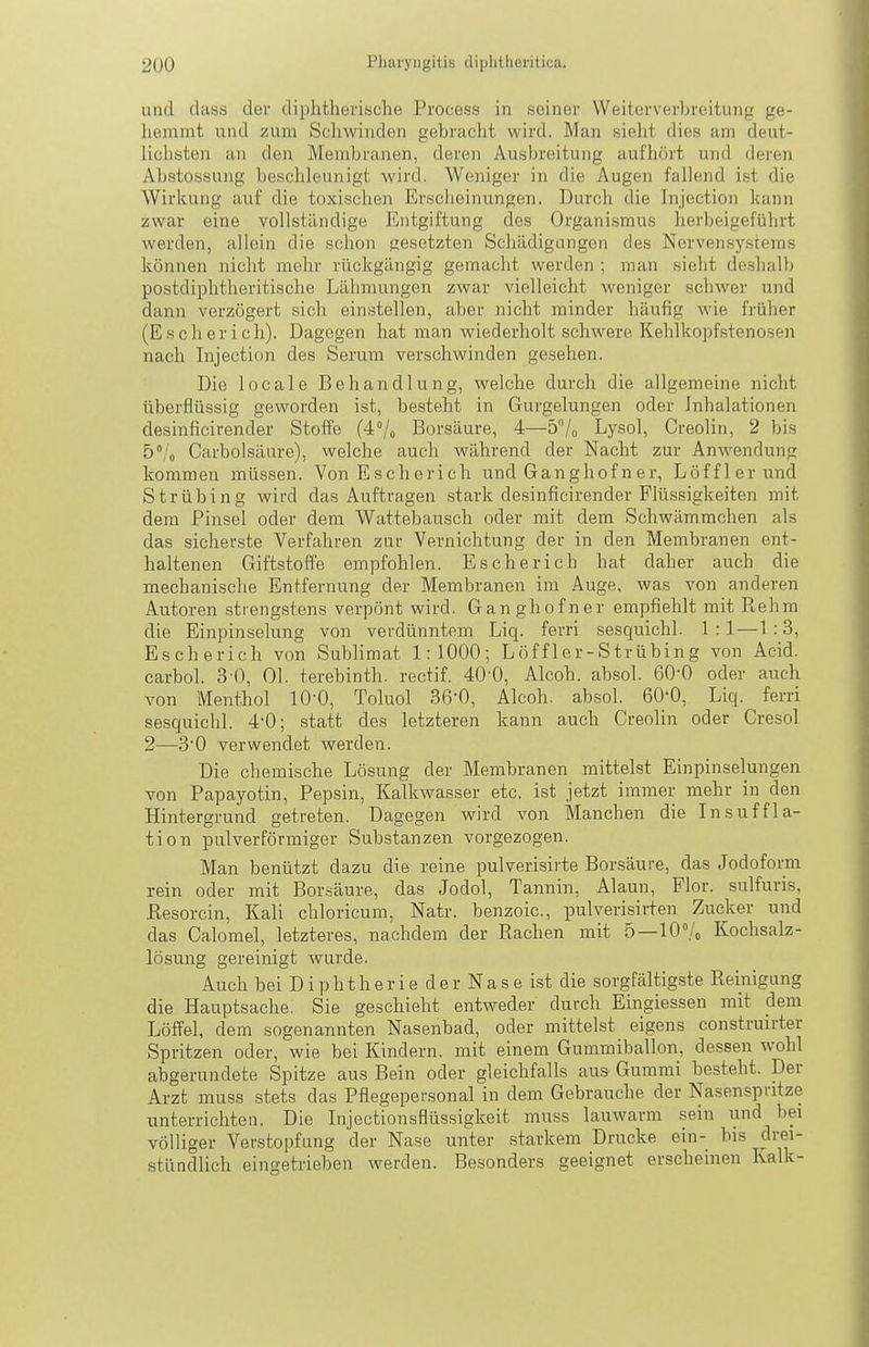 und dciss der di})htlierische Process in seiner Weitorverhroitung ge- hemmt und zum Schwinden gebracht wird. Man sielit dies am deut- lichsten an den Membranen, deren Ausbreitung aufhört und deren Abstossung beschleunigt wird. Weniger in die Augen fallend ist die Wirkung auf die toxischen Erscheinungen. Durch die Injection kann zwar eine vollständige Entgiftung des Organi.smus herbeigeführt werden, allein die schon {gesetzten Schädigungen des Nervensystems können nicht mehr rückgängig gemacht werden ; man sieht deshallj postdiphtheritische Lähmungen zwar vielleicht weniger sch-wer und dann verzögert .sich einstellen, aber nicht minder häufig wie früher (Es eher ich). Dagegen hat man wiederholt schwere Kehl kopfstenosen nach Injection des Serum verschwinden gesehen. Die loeale Behandlung, welche durch die allgemeine nicht überflüssig geworden ist, besteht in Gurgelungen oder Inhalationen desinficirender Stoffe (4°/o Borsäure, 4—57o Lysol, Creolin, 2 bis 5% Carbolsäiire), welche auch während der Nacht zur Anwendung; kommen müssen. Von Escherich und Ganghof n er, Löfflerund Strübing wird das Auftragen stark desinficirender Flüssigkeiten mit dem Pinsel oder dem Wattebausch oder mit dem Schwämmchen als das sicherste Verfahren zur Vernichtung der in den Membranen ent- haltenen Giftstoffe empfohlen. Escherich hat daher auch die mechanische Entfernung der Membranen im Auge, was von anderen Autoren stiengstens verpönt wird. Ganghofner empfiehlt mit Rehm die Einpinselung von verdünntem Liq. ferri sesquichl. 1 :1—1:3, Escherich von Sublimat 1:1000; Löffler-Strübing von Acid. carbol. 3 0, Ol. terebinth. rectif. 40-0, Alcoh. absol. 60-0 oder auch von Menthol 10-0, Toluol 36-0, Alcoh. absol. 60-0, Liq. ferri sesquichl. 4-0; statt des letzteren kann auch Creolin oder Cresol 2—30 verwendet werden. Die chemische Lösung der Membranen mittelst Einpinselungen von Papayotin, Pepsin, Kalkwasser etc. ist jetzt immer mehr in den Hintergrund getreten. Dagegen wird von Manchen die Insuffla- tion pulverförmiger Substanzen vorgezogen. Man benützt dazu die reine pulverisirte Borsäure, das Jodoform rein oder mit Bor.säure, das Jodol, Tannin, Alaun, Flor, sulfuris, ßesorcin, Kali chloricum, Natr. benzoic, pulverisirten Zucker und das Calomel, letzteres, nachdem der Rachen mit 5—10°/o Kochsalz- lösung gereinigt wurde. Auch bei Diphtherie der Nase ist die sorgfältigste Reinigung die Hauptsache. Sie geschieht entweder durch Eingiessen mit dem Löffel, dem sogenannten Nasenbad, oder mittelst eigens construirter Spritzen oder, wie bei Kindern, mit einem Gummiballon, dessen wohl abgerundete Spitze aus Bein oder gleichfalls aus Gummi besteht. Der Arzt muss stets das Pflegepersonal in dem Gebrauche der Nasenspntze unterrichten. Die Injectionsflüssigkeit muss lauwarm sein und bei völliger Verstopfung der Nase unter starkem Drucke ein-_ bis drei- stündlich eingetrieben werden. Besonders geeignet erscheinen Kalk-