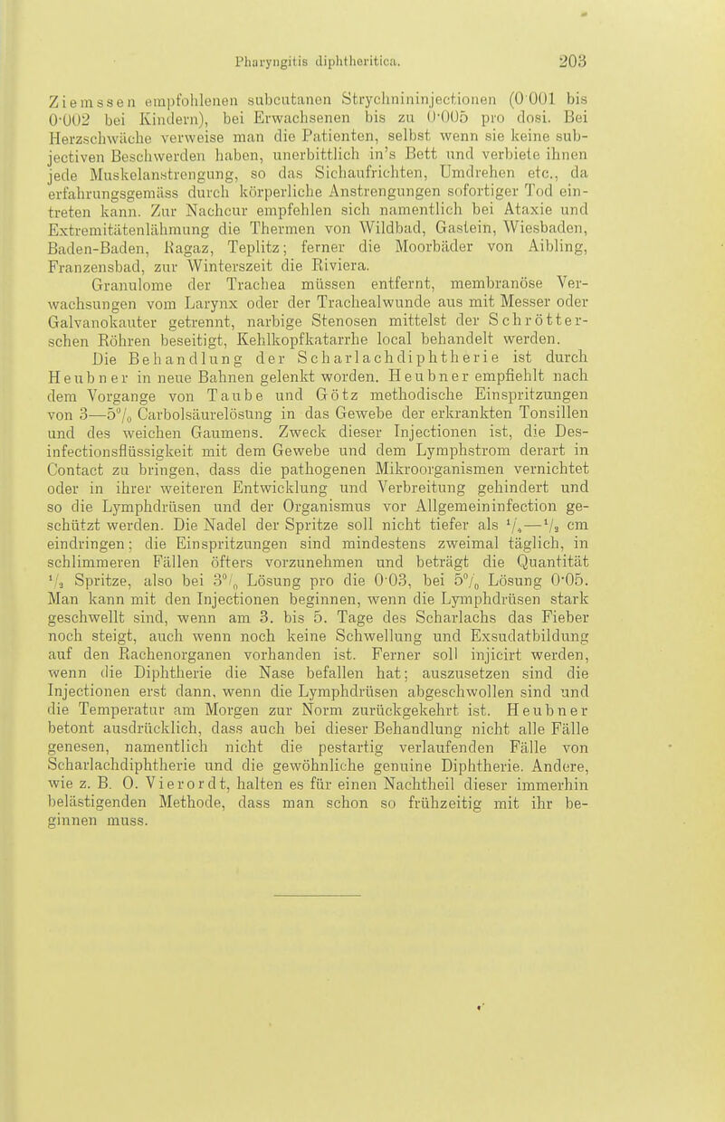 Ziemssen empfohlenen subcutanen Strychnininjectionen (0 001 bis 0-002 bei Kindern), bei Erwachsenen bis zu 0'005 pro dosi. Bei Herzschwäche verweise man die Patienten, selbst wenn sie keine sub- jectiven Beschwerden haben, unerbittlich in's Bett und verbiete ihnen jede Muskelan«trengung, so das Sicliaufrichten, Umdrehen etc., da erfahrungsgemäss durch körperliche Anstrengungen sofortiger Tod ein- treten kann. Zur Nachcur empfehlen sich namentlich bei Ataxie und Extremitätenlähmung die Thermen von Wildbad, Gastein, Wiesbaden, Baden-Baden, Kagaz, Teplitz; ferner die Moorbäder von Aibling, Franzensbad, zur Winterszeit die Riviera. Granulome der Trachea müssen entfernt, membranöse Ver- wachsungen vom Larynx oder der Trachealwunde aus mit Messer oder Galvanokauter getrennt, narbige Stenosen mittelst der Schrötter- schen Röhren beseitigt, Kehlkopfkatarrhe local behandelt werden. Die Behandlung der S ch ar 1 a ch dip h t h e r i e ist durch Heubner in neue Bahnen gelenkt worden. Heubner empfiehlt nach dem Vorgange von Taube und Götz methodische Einspritzungen von 3—5% CarbolsäurelösUng in das Gewebe der erkrankten Tonsillen und des weichen Gaumens. Zweck dieser Injectionen ist, die Des- infectionsflüssigkeit mit dem Gewebe und dem Lymphstrom derart in Contact zu bringen, dass die patliogenen Mikroorganismen vernichtet oder in ihrer weiteren Entwicklung und Verbreitung gehindert und so die Lymphdrüsen und der Organismus vor Allgemeininfection ge- schützt werden. Die Nadel der Spritze soll nicht tiefer als —Va cm eindringen; die Einspritzungen sind mindestens zweimal täglich, in schlimmeren Fällen öfters vorzunehmen und beträgt die Quantität ^'3 Spritze, also bei 3°/^ Lösung pro die 0'03, bei 5% Lösung 005. Man kann mit den Lijectionen beginnen, wenn die Lymphdrüsen stark geschwellt sind, wenn am 3. bis 5. Tage des Scharlachs das Fieber noch steigt, auch wenn noch keine Schwellung und Exsudatbildung auf den Rachenorganen vorhanden ist. Ferner soll injicirt werden, wenn die Diphtherie die Nase befallen hat; auszusetzen sind die Injectionen erst dann, wenn die Lymphdrüsen abgeschwollen sind und die Temperatur am Morgen zur Norm zurückgekehrt ist. Heubner betont ausdrücklich, dass auch bei dieser Behandlung nicht alle Fälle genesen, namentlich nicht die pestartig verlaufenden Fälle von Scharlachdiphtherie und die gewöhnliche genuine Diphtherie. Andere, wie z. B. 0. Vi er or dt, halten es für einen Nachtheil dieser immerhin belästigenden Methode, dass man schon so frühzeitig mit ihr be- ginnen muss.
