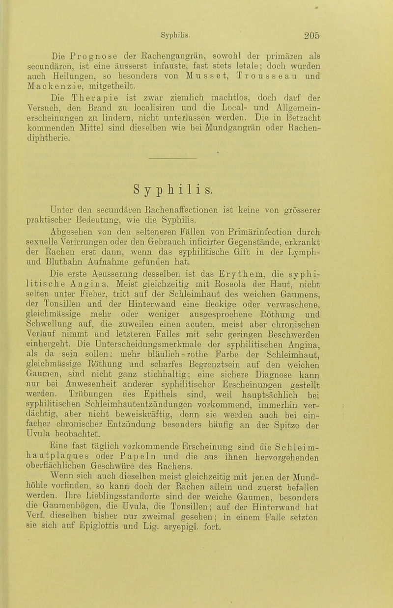 Die Prognose der Eachengangrän, sowohl der primären als secandären, ist eine äusserst infauste, fast stets letale; doch wurden auch Heilungen, so besonders von M u s s e t, T r o u s s e a u und M a 0 k e n z i e, mitgetheilt. Die Therapie ist zwar ziemlich machtlos, doch darf der Versuch, den Brand zu localisiren und die Local- und Allgemein- erscheinungen zu lindern, nicht unterlassen werden. Die in Betracht kommenden Mittel sind dieselben wie bei Mundgangrän oder Rachen- diphtherie. Syphilis. Unter den secundären Rachenaffectionen ist keine von grösserer praktischer Bedeutung, wie die Syphilis. Abgesehen von den selteneren Fällen von Primärinfection durch sexuelle Verirrungen oder den Gebrauch inficirter Gegenstände, erkrankt der Rachen erst dann, wenn das syphilitische Gift in der Lymph- und Blutbahn Aufnahme gefunden hat. Die erste Aeusserung desselben ist das Erythem, die syphi- litische Angina. Meist gleichzeitig mit Roseola der Haut, nicht selten unter Fieber, tritt auf der Schleimhaut des weichen Gaumens, der Tonsillen und der Hinterwand eine fleckige oder verwaschene, gleichmässige mehr oder weniger ausgesprochene Röthung und Schwellung auf, die zuweilen einen acuten, meist aber chronischen Verlauf nimmt und letzteren Falles mit sehr geringen Beschwerden einhergeht. Die Unterscheidungsmerkmale der syphilitischen Angina, als da sein sollen: mehr bläulich - rothe Farbe der Schleimhaut, gleichmässige Röthung und scharfes Begrenztsein auf den weichen Gaumen, sind nicht ganz stichhaltig; eine sichere Diagnose kann nur bei Anwesenheit anderer syphilitischer Erscheinungen gestellt werden. Trübungen des Epithels sind, weil hauptsächlich bei syphilitischen Schleimhautentzündungen vorkommend, immerhin ver- dächtig, aber nicht beweiskräftig, denn sie werden auch bei ein- facher chronischer Entzündung besonders häufig an der Spitze der Uvula beobachtet. Eine fast täglich vorkommende Erscheinung sind die Schleim- hautplaques oder Papeln und die aus ihnen hervorgehenden oberflächlichen Geschwüre des Rachens. Wenn sich auch dieselben meist gleichzeitig mit jenen der Mund- höhle vorfinden, so kann doch der Rachen allein und zuerst befallen werden. Ihre Lieblingsstandorte sind der weiche Gaumen, besonders die Gaumenbögen, die Uvula, die Tonsillen; auf der Hinterwand hat Verf. dieselben bisher nur zweimal gesehen; in einem Falle setzten sie sich auf Epiglottis und Lig. aryepigl. fort.