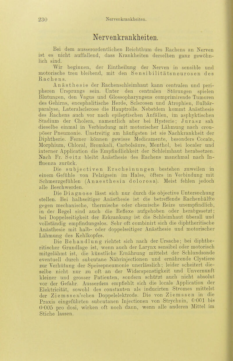 Nervenkrankheiten. Bei dem ausserordentlichen ßeichtlium des Rachens an Nerven ist es nicht auffallend, dass Krankheiten derselben ganz gewöhn- lich sind. Wir beginnen, der Eintheilung der Nerven in sensible und motorische treu bleibend, mit den Sensibilitätsneurosen des Rachens. Anästhesie der Rachenschleimhaut kann centralen und peri- pheren Ursprungs sein. Unter den centralen Störungen spielen Blutungen, den Vagus und Glossopharyngeus comprimirende Tumoren des Gehirns, encephalitische Herde, Sclerosen und Atrophien, ßulbär- paralyse, Lateralsclerose die Hauptrolle. Nebstdem kommt Anästhesie des Rachens auch vor nach epileptischen Anfällen, im asphyktischen Stadium der Cholera, namentlich aber bei Hysterie; Jurasz sah dieselbe einmal in Verbindung mit motorischer Lähmung nach crou- pöser Pneumonie. Unstreitig am häufigsten ist sie Nachkrankheit der Diphtherie. Ferner können gewisse Medicamente, besonders Cocain, Morphium, Chloral, Bromkali, Carbolsäure, Menthol, bei localer und interner Application die Empfindlichkeit der Schleimhaut herabsetzen. Nach Fr. Seitz bleibt Anästhesie des Rachens manchmal nach In- fluenza zurück. Die subjectiven Erscheinungen bestehen zuweilen in einem Gefühle von Pelzigsein im Halse, öfters in Verbindung mit Schmerzgefühlen (Anaesthesia dolorosa). Meist fehlen jedoch alle Beschwerden. Die Diagnose lässt sich nur durch die objective Untersuchung stellen. Bei halbseitiger Anästhesie iist die betreffende RachenLälfte gegen mechanische, thermische oder chemische Reize unempfindlich, in der Regel sind auch die Reflexe aufgehoben oder herabgesetzt; bei Doppelseitigkeit der Erkrankung ist die Schleimhaut überall und vollständig empfindungslos. Sehr oft combinirt sich die diphtheritische Anästhesie mit halb- oder doppelseitiger Anästhesie und motorischer Lähmung des Kehlkopfes. Die Behandlung richtet sich nach der Ursache; bei diphthe- ritischer Grundlage ist, wenn auch der Larynx sensibel oder motorisch mitgelähmt ist, die künstliche Ernährung mittelst der Schlundsonde eventuell durch subcutane Nährinjectionen und ernährende Clystiere zur Verhütung der Speisepneumonie unerlässlicli; leider scheitert die- selbe nicht nur zu oft an der Widerspenstigkeit und Unvernunft kleiner und grosser Patienten, sondern schützt auch nicht absolut vor der Gefahr. Ausserdem empfiehlt sich die locale Application der Elektricität, sowohl des constanten als inducirten Stromes mittelst der Ziemssen'schen Doppelelektrode. Die von Ziemssen in die Praxis eingeführten subcutanen In.jectionen von Strychnin, fl-QOl bis 0'005 pro dosi, wirken oft noch dann, wenn alle anderen Mittel im Stiche lassen.