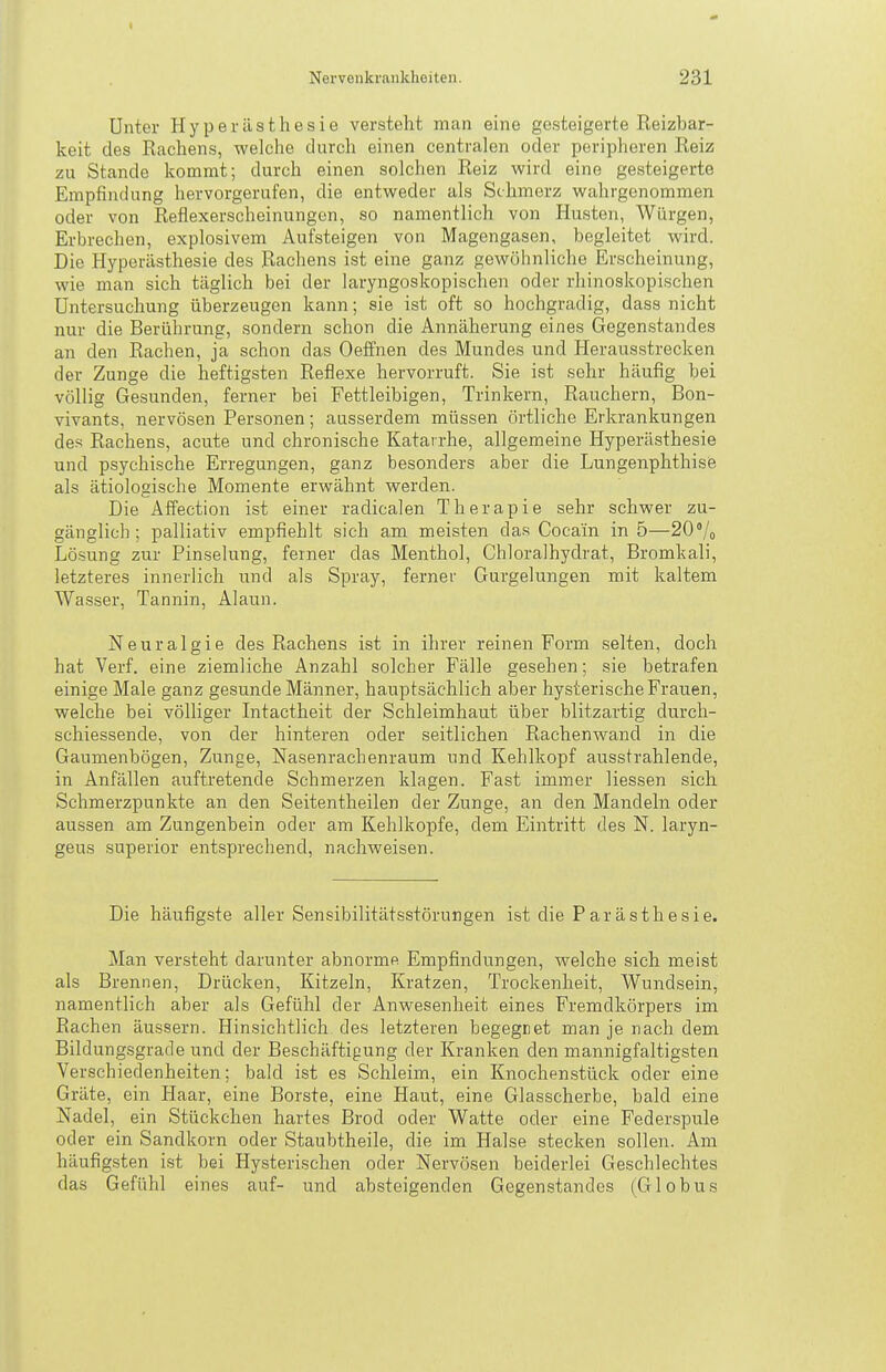 I Nervenkrankheiten. 231 Unter Hyperästhesie versteht man eine gesteigerte Reizbar- keit des Rachens, welche durch einen centralen oder periplieren Reiz zu Stande kommt; durch einen solchen Reiz wird eine gesteigerte Empfindung hervorgerufen, die entweder als Schmerz wahrgenommen oder von Refiexerscheinungen, so namentlich von Husten, Würgen, Erbrechen, explosivem Aufsteigen von Magengasen, begleitet wird. Die Hyperästhesie des Rachens ist eine ganz gewöhnliche Erscheinung, wie man sich täglich bei der laryngoskopischen oder rhinoskopischen Untersuchung überzeugen kann; sie ist oft so hochgradig, dass nicht nur die Berührung, sondern schon die Annäherung eines Gegenstandes an den Rachen, ja schon das Oeffnen des Mundes und Herausstrecken der Zunge die heftigsten Reflexe hervorruft. Sie ist sehr häufig bei völlig Gesunden, ferner bei Fettleibigen, Trinkern, Rauchern, Bon- vivants, nervösen Personen; ausserdem müssen örtliche Erkrankungen des Rachens, acute und chronische Katarrhe, allgemeine Hyperästhesie und psychische Erregungen, ganz besonders aber die Lungenphthise als ätiologische Momente erwähnt werden. Die Affection ist einer radicalen Therapie sehr schwer zu- gänglich; palliativ empfiehlt sich am meisten das Cocain in 5—20% Lösung zur Pinselung, feiner das Menthol, Chloralhydrat, Bromkali, letzteres innerlich und als Spray, ferner Gurgelungen mit kaltem Wasser, Tannin, Alaun. Neuralgie des Rachens ist in ihrer reinen Form selten, doch hat Verf. eine ziemliche Anzahl solcher Fälle gesehen; sie betrafen einige Male ganz gesunde Männer, hauptsächlich aber hysterische Frauen, welche bei völliger Intactheit der Schleimhaut über blitzartig durcli- schiessende, von der hinteren oder seitlichen Rachenwand in die Gaumenbögen, Zunge, Nasenrachenraum und Kehlkopf ausstrahlende, in Anfällen auftretende Schmerzen klagen. Fast immer Hessen sich Schmerzpunkte an den Seitentheilen der Zunge, an den Mandeln oder aussen am Zungenbein oder am Kehlkopfe, dem Eintritt des N. laryn- geus superior entsprechend, nachweisen. Die häufigste aller Sensibilitätsstörungen ist die Parästhesie. Man versteht darunter abnorme Empfindungen, welche sich meist als Brennen, Drücken, Kitzeln, Kratzen, Trockenheit, Wundsein, namentlich aber als Gefühl der Anwesenheit eines Fremdkörpers im Rachen äussern. Hinsichtlich des letzteren begegnet man je nach dem Bildungsgrade und der Beschäftigung der Kranken den mannigfaltigsten Verschiedenheiten; bald ist es Schleim, ein Knochenstück oder eine Gräte, ein Haar, eine Borste, eine Haut, eine Glasscherbe, bald eine Nadel, ein Stückchen hartes Brod oder Watte oder eine Federspule oder ein Sandkorn oder Staubtheile, die im Halse stecken sollen. Am häufigsten ist bei Hysterischen oder Nervösen beiderlei Geschlechtes das Gefühl eines auf- und absteigenden Gegenstandes (Globus