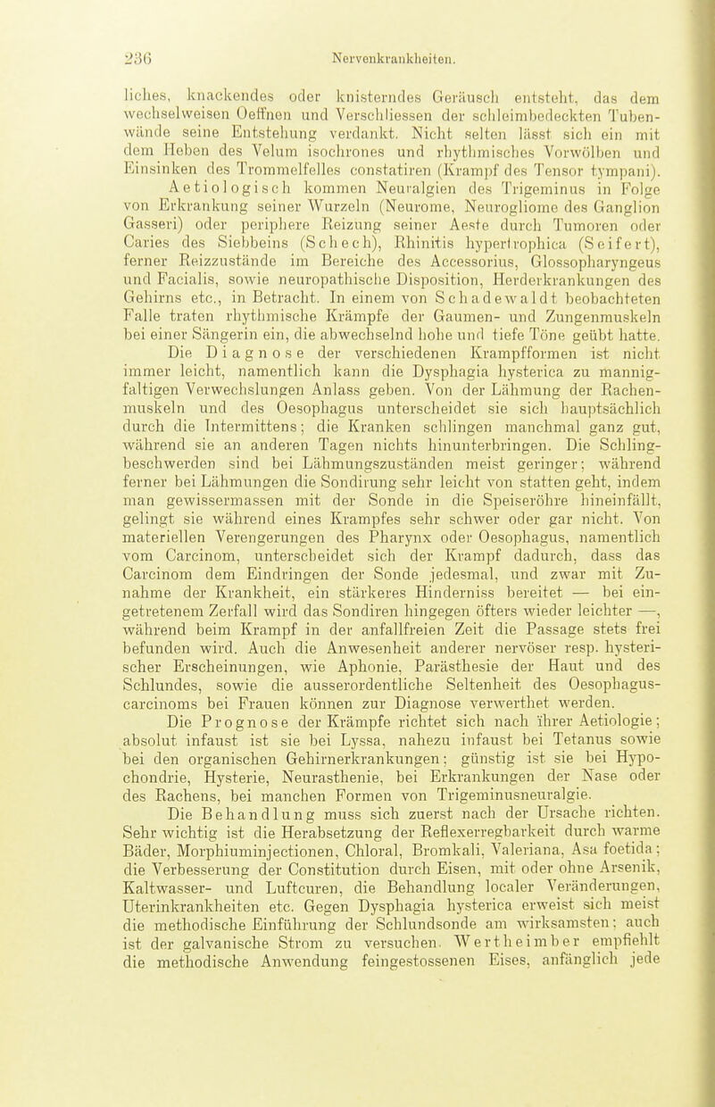 liches, knackendes oder knisterndes Geräusch entsteht, das dem wechselweisen Oeffnen und Verschliessen der schleinibedeckten Tuben- wünde seine Entstehung verdankt. Nicht selten lässt sich ein mit dem lieben des Velum isochrones und rhythmisches Vorwölben und Einsinken des Trommelfelles constatiren (Krampf des Tensor tympani). Aetiologisch kommen Neuralgien des Trigeminus in Folge von Erkrankung seiner Wurzeln (Neurome, Neurogliome des Ganglion Gasseri) oder periphere Beizung seiner Aeste durch Tumoren oder Caries des Siebbeins (Schech), Rhinitis hypertrophica (Seifert), ferner Reizzustände im Bereiche des Accessorius, Glossopharyngeus und Facialis, sowie neuropathische Disposition, Herderkrankungen des Gehirns etc., in Betracht. In einem von Schadewaidt beobachteten Falle traten rhythmische Krämpfe der Gaumen- und Zungenrauskeln bei einer Sängerin ein, die abwechselnd hohe und tiefe Töne geübt hatte. Die Diagnose der verschiedenen Krampfformen ist nicht immer leicht, namentlich kann die Dysphagia hysterica zu mannig- faltigen Verwechslungen Anlass geben. Von der Lähmung der Rachen- muskeln und des Oesophagus unterscheidet sie sich hauptsächlich durch die Intermittens; die Kranken schlingen manchmal ganz gut, während sie an anderen Tagen nichts hinunterbringen. Die Schling- beschwerden sind bei Lähmungszuständen meist geringer; während ferner bei Lähmungen die Sondirung sehr leicht von statten geht, indem man gewissermassen mit der Sonde in die Speiseröhre hineinfällt, gelingt sie während eines Krampfes sehr schwer oder gar nicht. Von materiellen Verengerungen des Pharynx oder Oesophagus, namentlich vom Carcinom, unterscheidet sich der Krampf dadurch, dass das Carcinom dem Eindringen der Sonde jedesmal, und zwar mit Zu- nahme der Krankheit, ein stärkeres Hinderniss bereitet — bei ein- getretenem Zerfall wird das Sondiren hingegen öfters wieder leichter —, während beim Krampf in der anfallfreien Zeit die Passage stets frei befunden wird. Auch die Anwesenheit anderer nervöser resp. hysteri- scher Erscheinungen, wie Aphonie, Parästhesie der Haut und des Schlundes, sowie die ausserordentliche Seltenheit des Oesopbagus- carcinoms bei Frauen können zur Diagnose verwerthet werden. Die Prognose der Krämpfe richtet sich nach ihrer Aetiologie; absolut infaust ist sie bei LJ^ssa, nahezu infaust bei Tetanus sowie bei den organischen Gehirnerkrankungen; günstig ist .sie bei Hypo- chondrie, Hysterie, Neurasthenie, bei Erkrankungen der Nase oder des Rachens, bei manchen Formen von Trigeminusneuralgie. Die Behandlung muss sich zuerst nach der Ursache richten. Sehr wichtig ist die Herabsetzung der Reflexerregbarkeit durch warme Bäder, Morphiuminjectionen, Ghloral, Bromkali, Valeriana, Asa foetida; die Verbesserung der Constitution durch Eisen, mit oder ohne Arsenik, Kaltwasser- und Luftcuren, die Behandlung localer Veränderungen, Uterinkrankheiten etc. Gegen Dysphagia hysterica erweist sich meist die methodische Einführung der Schlundsonde am wirksamsten: auch ist der galvanische Strom zu versuchen. Wertheimber empfiehlt die methodische Anwendung feingestossenen Eises, anfänglich jede