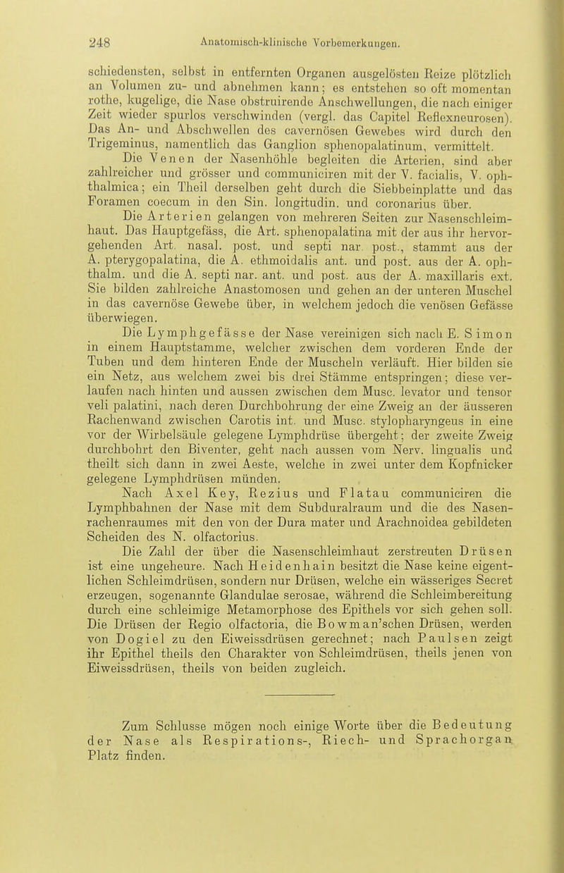 scliiedensten, selbst in entfernten Organen ausgelösten Reize plötzlich an Volumen zu- und abnehmen kann; es entstehen so oft momentan rothe, kugelige, die Nase obstruirende Anschwellungen, die nach einiger Zeit wieder spurlos verschwinden (vergl. das Capitel Reflexneurosen). Das An- und Abschwellen des cavernösen Gewebes wird durch den Trigeminus, namentlich das Ganglion sphenopalatinum, vermittelt. Die Venen der Nasenhöhle begleiten die Arterien, sind aber zahlreicher und grösser und communiciren mit der V. facialis, V. oph- thalmica; ein Theil derselben geht durch die Siebbeinplatte und das Poramen coecum in den Sin. longrtudin. und coronarius über. Die Arterien gelangen von mehreren Seiten zur Nasenschleim- haut. Das Hauptgefäss, die Art. sphenopalatina mit der aus ihr hervor- gehenden Art. nasal, post. und septi nar. post., stammt aus der A. pterygopalatina, die A. ethmoidalis ant. und post. aus der A. oph- thalm. und die A. septi nar. ant. und post. aus der A. maxillaris ext. Sie bilden zahlreiche Anastomosen und gehen an der unteren Muschel in das cavernöse Gewebe über, in welchem jedoch die venösen Gefässe überwiegen. Die Lymphgefässe der Nase vereinifien sich nach E. Simon in einem Hauptstamme, welcher zwischen dem vorderen Ende der Tuben und dem hinteren Ende der Muscheln verläuft. Hier bilden sie ein Netz, aus welchem zwei bis drei Stämme entspringen; diese ver- laufen nach hinten und aussen zwischen dem Muse. levator und tensor veli palatini, nach deren Durchbohrung der eine Zweig an der äusseren Rachenwand zwischen Carotis int. und Muse, stylopharyngeus in eine vor der Wirbelsäule gelegene Lymphdrüse übergeht; der zweite Zweig durchbohrt den Biventer, geht nach aussen vom Nerv, lingualis und theilt sich dann in zwei Aeste, welche in zwei unter dem Kopfnicker gelegene Lymphdrüsen münden. Nach Axel Key, Rezius und Flatau communiciren die Lymphbahnen der Nase mit dem Subduralraum und die des Nasen- rachenraumes mit den von der Dura mater und Arachnoidea gebildeten Scheiden des N. olfactorius. Die Zahl der über die Nasenschleimhaut zerstreuten Drüsen ist eine ungeheure. Nach Heidenhain besitzt die Nase keine eigent- lichen Schleimdrüsen, sondern nur Drüsen, welche ein wässeriges Secret erzeugen, sogenannte Glandulae serosae, während die Schleimbereitung durch eine schleimige Metamorphose des Epithels vor sich gehen soll. Die Drüsen der Regio olfactoria, die Bowman'schen Drüsen, werden von Dogiel zu den Eiweissdrüsen gerechnet; nach P au Isen zeigt ihr Epithel theils den Charakter von Schleimdrüsen, theils jenen von Eiweissdrüsen, theils von beiden zugleich. Zum Schlüsse mögen noch einige Worte der Nase als Respirations-, Riech- Platz finden. über die Bedeutung und Sprachorgan