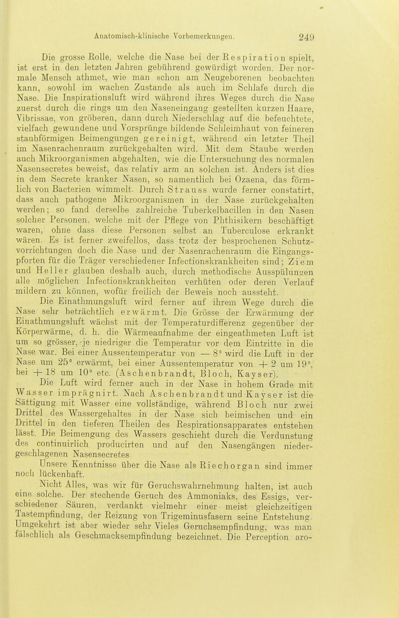 Die grosse Eolle, welche die Nase bei der Respiration spielt, ist erst in den letzten Jahren gebührend gewürdigt worden. Der nor- male Mensch athmet, wie man schon am Neugeborenen beobachten kann, sowohl im wachen Zustande als auch im Schlafe durch die Nase. Die Inspirationsluft wird während ihres Weges durch die Nase zuerst durch die rings um den Naseneingang gestellten kurzen Haare, Vibrissae, von gröberen, dann durch Niederschlag auf die befeuchtete, vielfach gewundene und Vorsprünge bildende Schleimhaut von feineren staubförmigen Beimengungen gereinigt, während ein letzter Theil im Nasenrachenraum zurückgehalten wird. Mit dem Staube werden auch Mikroorganismen abgehalten, wie die Untersuchung des normalen Nasensecretes beweist, das relativ arm an solchen ist. Anders i.st dies in dem Secrete kranker Nasen, so namentlich bei Ozaena, das förm- lich von Bacterien wimmelt. Durch Strauss wurde ferner con.statirt, dass auch pathogene Mikroorganismen in der Nase zurückgehalten werden; so fand derselbe zahlreiche Tuberkelbacillen in den Nasen solcher Personen, welche mit der Pflege von Phthisikern beschäftigt waren, ohne dass diese Personen selbst an Tuberculose erkrankt wären. Es ist ferner zweifellos, dass trotz der besprochenen Schutz- vorrichtungen doch die Nase und der Nasenrachenraum die Eingangs- pforten für die Träger verschiedener Infectionskrankheiten sind; Ziem und Heller glauben deshalb auch, durch methodische Ausspülun^ien alle möglichen Infectionskrankheiten verhüten oder deren Verlauf mildern zu können, wofür freilich der Beweis noch aussteht. Die Einathmungsluft wird ferner auf ihrem Wege durch die Nase sehr beträchtlich erwärmt. Die Grösse der Erwärmung der Einathmungsluft wächst mit der Temperaturdifferenz gegenüber der Körperwärme, d. h. die Wärmeaufnahme der eingeathmeten Luft ist um so grösser,-je niedriger die Temperatur vor dem Eintritte in die Nase war. Bei einer Aussentemperatur von —8 wird die Luft in der Nase um 25° erwärmt, bei einer Aussentemperatur von + 2 um 19, bei +18 um 10° etc. (Aschenbrandt, Bloch, Kayser). Die Luft wird ferner auch in der Nase in hohem Grade mit Wasser imprägnirt. Nach Asch enbrandt und Kayser ist die Sättigung mit Wasser eine vollständige, während Bloch nur zwei Drittel des Wassergehaltes in der Nase sich beimischen und ein Drittel in den tieferen Theilen des Respirationsapparates entstehen lässt. Die Beimengung des Wassers geschieht durch die Verdunstung des continuirlich producirten und auf den Nasengängen nieder- geschlagenen Nasensecretes. Unsere Kenntnisse über die Nase als Riechorgan sind immer noch lückenhaft. Nicht Alles, was wir für Geruchswahrnehmung halten, ist auch eme solche. Der stechende Geruch des Ammoniaks, des Essigs, ver- schiedener Säuren, verdankt vielmehr einer meist gleichzeitigen Tastempfindung, der Reizung von Trigeminusfasern seine Entstehung. Umgekehrt ist aber wieder sehr Vieles Geruchsempfindung, was man fälschlich als Geschmacksempfindung bezeichnet. Die Perception aro-