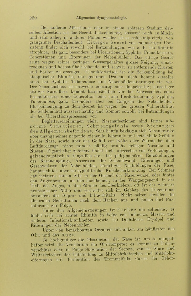 Bei anderen Affectionen oder in einem späteren Stadium der- selben AiTection ist das Secret dickschleimig, äusserst reich an Mucin und sehr zähe; in anderen Fällen wieder ist es schleimig-eitrig, von graugrüner Beschaitenheit. Eitriges Secret von rahmartiger Con- sistenz findet sich sowohl bei Entzündungen, wie z. B. bei Rhinitis atrophica, als ganz besonders bei Ulcerationen, Syphilis, Fremdkörpern, Concretionen und Eiterungen der Nebenhöhlen. Das eitrige Secret zeigt wegen seines geringen Wassergehaltes grosse Neigung, einzu- trocknen und höchst übelriechende und schwer zu entfernende Kru.sten und Borken zu erzeugen. Charakteristisch ist die Borkenbildung bei atrophischer Rhinitis, der genuinen Ozaena, doch kommt dieselbe auch bei Syphilis, Tuberculose und Nebenhöhleneiterungen etc. vor. Der Nasenausflu.ss ist entweder einseitig oder doppelseitig; einseitiger eitriger Nasenfluss kommt hauptsächlich vor bei Anwesenheit eines Fremdkörpers, einer Concretion oder einer Herderkrankung, Syphilis, Tuberculose, ganz besonders aber bei Empyem der Nebenhöhlen. Blutbeimengung zu dem Secret ist wegen der grossen Vulnerabilität der Schleimhaut äusserst häufig und kommt sowohl bei Entzündungen als bei Ulcerationsprocessen vor. Begleiterscheinungen vieler Nasenaffectionen sind ferner a b- norme Sensationen, Schmerzgefühle sowie Störungen des Allgemeinbefindens. Sehr häufig beklagen sich Nasenkranke über unangenehme nagende, ziehende, bohrende und kriebelnde Gefühle in der Nase, sowie über das Gefühl von Kälte oder Wärme bei dem Luftdurchzug; nicht minder häufig besteht heftiger Niesreiz und Niesen. Eigentlicher Schmerz findet sich, abgesehen von Verletzungen, galvanokaustischen Eingriffen etc., bei phlegmonösen Entzündungen des Naseneingangs, Abscessen der Scheidewand, Eiterungen und Geschwülsten der Nebenhöhlen, bösartigen Neubildungen der Nase, hauptsächlich aber bei syphilitischer Knochenerkrankung. Der Schmerz hat meistens seinen Sitz in der Gegend der Nasenwurzel oder hinter den Augenbrauen, an den Jochbeinen, in der Wangengegend, in der Tiefe des Auges, in den Zähnen des Oberkiefers; oft ist der Schmerz neuralgischer Natur und verbreitet sich im Gebiete des Trigeminus, besonders des Supra- und Infraorbitalis. Nicht selten strahlen die abnormen Sensationen nach dem Rachen aus und haben dort Par- ästhesien zur Folge. Unter den Allgemeinstörungen ist F i e b e r die seltenste; es findet sich bei acuter Rhinitis in Folge von Influenza, Masern und anderen Infectionski ankheiten sowie bei Diphtherie, Erysipel und Eiterungen der Nebenhöhlen. Unter den benachbarten Organen erkranken am häufigsten das Ohr und das Auge. Je hochgradiger die Obstruction der Nase ist, um so mangel- hafter wird die Ventilation der Ohrtrompete; es kommt zu Tuben- verschluss oder in Folge Stagnation der Secrete, venöser Stase und Weiterkriechen der Entzündung zu Mittelohrkatarrhen und Mittelohr- eitei'ungen mit Perforation des Trommelfells, Caries der Gehör-