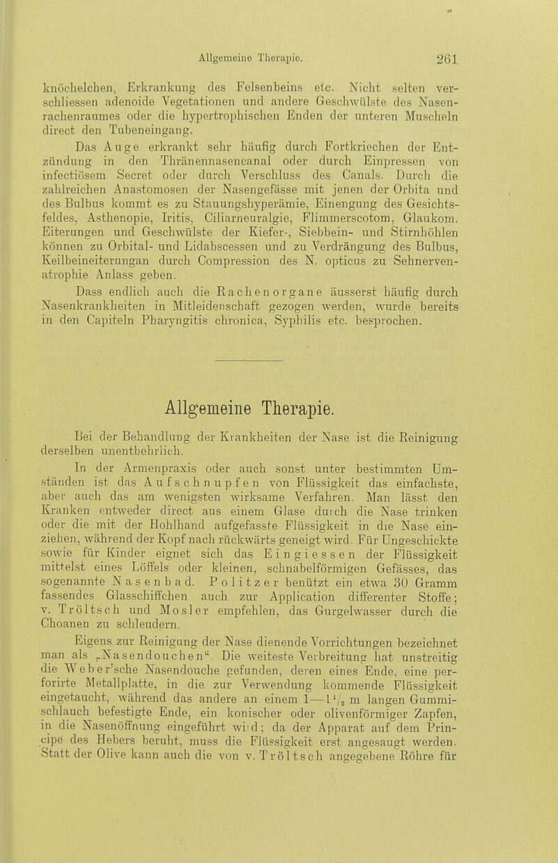 knöchelchen, Evki'iinkung des Felsenbeins eic. Nicht selten ver- schliessen adenoide Vegetationen und andere Geschwülste des Nasen- rachenraumes oder die hypertrophischen Enden der unteren Muscheln direct den Tubeneingang. Das Auge erkrankt sehr häufig durch Fortkriechen der Ent- zündung in den Thrilnennasencanal oder durch Einpressen von iiifectiösem Secret oder durch Verschluss des Canals. Durcli die zahlreichen Anastomosen der Nasengefässe mit jenen der Orbita und des Bulbus kommt es zu Stauungshyperämie, Einengung des Gesichts- feldes, Asthenopie, Iritis, Ciliarneuralgie, Flimmerscotom, Glaukom. Eiterungen und Geschwülste der Kiefer-, Siebbein- und Stirnhöhlen können zu Orbital- und Lidabscessen und zu Verdrängung des Bulbus, Keilbeineiterungan durch Compression des N. opticus zu Sehnerven- atrophie Anlass geben. Dass endlich auch die Rachen organe äusserst häufig durch Nasenkrankheiten in Mitleidenschaft gezogen werden, wurde bereits in den Capiteln Pharyngitis chronica, Syphilis etc. besprochen. Allgemeine Therapie. Bei der Behandlung der Krankheiten der Nase ist die Reinigung derselben unentbehrlich. In der Armenpraxis oder auch sonst unter bestimmten Um- ständen i.st das A u f s c h n u p f e n von Flüssigkeit das einfachste, aber auch das am wenigsten wirksame Verfahren. Man lässt den Kranken entweder direct aus einem Glase durch die Nase trinken oder die mit der Hohlhand aufgefasste Flüssigkeit in die Nase ein- ziehen, während der Kopf nach rückwärts geneigt wird. Für Ungeschickte sowie für Kinder eignet sieh das Ein gi essen der Flüssigkeit mittelst eines Löffels oder kleinen, schnabelförmigen Gefässes, das sogenannte N a s e n b a d. Politzer benützt ein etwa 30 Gramm fassendes Glasschiffchen auch zur Application differenter Stoffe; V. Tröltsch und Mösl er empfehlen, das Gurgelwasser durch die Choanen zu schleudern. Ei gens zur Reinigung der Nase dienende Vorrichtungen bezeichnet man als ,.Nasendouchen. Die weiteste Verbreitung hat unstreitig die Weber'sche Nasendouche gefunden, deren eines Ende, eine per- forirte Metallplatte, in die zur Verwendung kommende Flüssigkeit eingetaucht, während das andere an einem 1—l'/j m langen Gummi- schlauch befestigte Ende, ein konischer oder olivenförmiger Zapfen, in die Nasenöffnung eingeführt wi:d; da der Apparat auf dem Prin- cipe des Hebers beruht, muss die Flüssigkeit erst angesaugt werden. Statt der Olive kann auch die von v. Tröltsch angegebene Röhre für