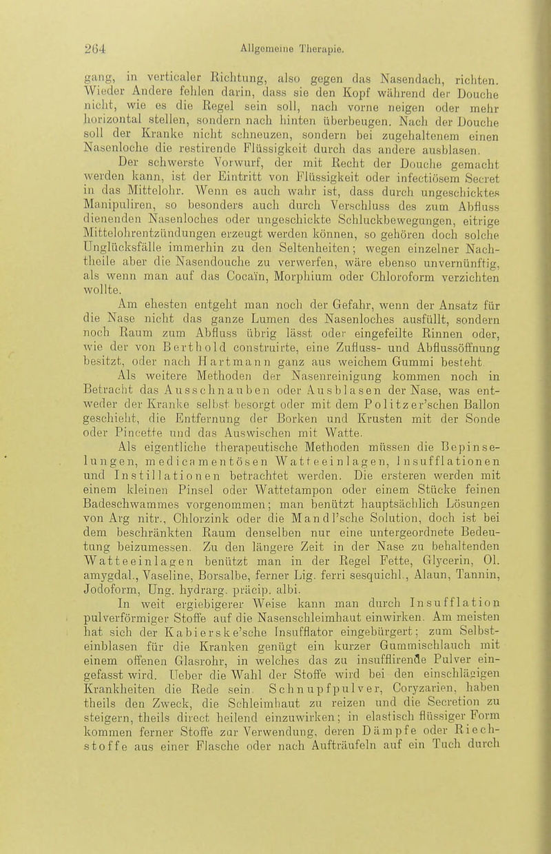 gang, in vertikaler Richtung, also gegen das Nasendach, ricliten. Wieder Andere fehlen darin, dass sie den Kopf während der Douche nicht, wie es die Regel sein soll, nach vorne neigen oder mehr liorizontal stellen, sondern nach hinten überbeugen. Nach der Douche soll der Kranke nicht schneuzen, sondern bei zugehaltenem einen Natsenloche die restirende Flüssigkeit durch das andere ausblasen. Der schwerste Vorwurf, der mit Recht der Douche gemacht werden kann, ist der Eintritt von Flüssigkeit oder infectiösem Secret in das Mittelohr. Wenn es auch wahr ist, dass durch ungeschicktes Manipuliren, so besonders auch durch Verschluss des zum Abfluss dienenden Nasenloches oder ungeschickte Schluckbewegungen, eitrige Mittelohrentzündungen erzeugt werden können, so gehören doch solche Unglücksfälle immerhin zu den Seltenheiten; wegen einzelner Nach- tlieile aber die Nasendouche zu verwerfen, wäre ebenso unvernünftig, als wenn man auf das Cocain, Morphium oder Chloroform verzichten wollte. Am ehesten entgeht man noch der Gefahr, wenn der Ansatz für die Nase nicht das ganze Lumen des Nasenloches ausfüllt, sondern noch Raum zum Abfluss übrig lässt oder eingefeilte Rinnen oder, wie der von Bert hold construirte, eine Zufluss- und Abflussöffnung besitzt, oder nach Hartmann ganz aus weichem Gummi besteht Als weitere Methoden der Nasenreinigung kommen noch in Betracht das Ausschnauben oder Ausblasen der Nase, was ent- weder der Kranke selbst besorgt oder mit dem Politzer'schen Ballon geschieht, die Entfernung der Borken und Krusten mit der Sonde oder Pincette und das Auswischen mit Watte. Als eigentliche therapeutische Methoden müssen die Bcpinse- iungen, m ed i ca m en t ÖS e n Wa 11 e ei n 1 ag e n, i n suf fl ationen und Instillationen betrachtet werden. Die er.steren werden mit einem kleinen Pinsel oder Wattetampon oder einem Stücke feinen Badeschwammes vorgenommen; man benützt hauptsächlich Lösungen von Arg nitr., Chlorzink oder die Mandl'sche Solution, doch ist bei dem beschränkten Raum denselben nur eine untergeordnete Bedeu- tung beizumessen. Zu den längere Zeit in der Nase zu behaltenden Watteeinlagen benützt man in der Regel Fette, Glj^cerin, Ol. amygdal., Vaseline, Borsalbe, ferner Lig. ferri sesquichl., Alaun, Tannin, Jodoform, Ung. hydrarg. präcip. albi. Li weit ergiebigerer Weise kann man durch Insufflation pulverförmiger Stoffe auf die Nasenschleimhaut einwirken. Am meisten hat sich der Kabierske'sche Insufflator eingebürgert; zum Selbst- einblasen für die Kranken genügt ein kurzer Gumniischlauch mit einem offenen Glasrohr, in welches das zu insufflirenfle Pulver ein- gefasst wird, üeber die Wahl der Stoffe wird bei den einschlägigen Krankheiten die Rede sein. Schnupfpulver, Coryzarien, haben theils den Zweck, die Schleimbaut zu reizen und die Secretion zu steigern, theils diroct heilend einzuwirken; in elastisch flüssiger Form kommen ferner Stoffe zur Verwendung, deren Dämpfe oder Riech- stoffe aus einer Flasche oder nach Aufträufeln auf ein Tuch durch
