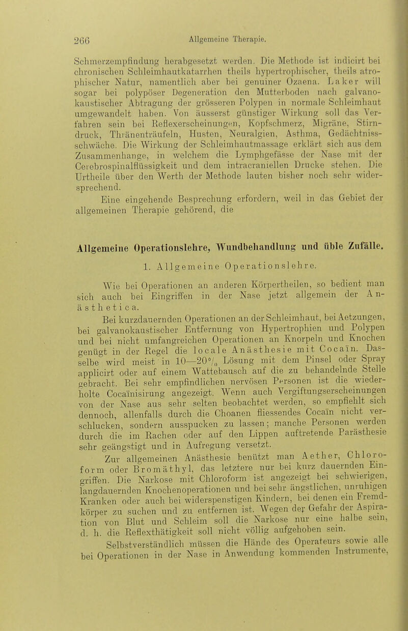 SchmoL'zempfiiidung herabgesetzt w(n'den. Die Methode ist indicirt bei chronischen Schleimhautkatarrhen theils hypertrophischer, theils atro- phisclier Natur, namentlich aber bei genuiner Ozaena. Laker will .sogar bei polypöser Degeneration den Mutterboden nach galvano- kaustischer Abtragung der grösseren Polypen in normale Schleimhaut umgewandelt haben. Von :lusser,st günstiger Wirkung soll das Ver- fahren sein bei ReflexerscheinungHn, Kopfschmerz, Migräne, Stirn- druck, Thränenträufeln, Husten, Neuralgien, Asthma, Gedächtniss- schwäche. Die Wirkung der Schleimhautmassage erklärt sich aus dem Zusammenhange, in welchem die Lymphgefässe der Nase mit der Ceiebrospinalflüssigkeit und dem intracraniellen Drucke stehen. Die Urtheile über den Werth der Methode lauten bisher noch sehr wider- sprechend. Eine eingehende Besprechung erfordern, weil in das Gebiet der allgemeinen Therapie gehörend, die Allgemeine Operationsleüie, Wundbeliandlung und üble Zufälle. 1. Allgemeine Operationslehre. Wie bei Operationen an anderen Körpertheilen, so bedient man sich auch bei Eingriffen in der Nase jetzt allgemein der A n- ä s t h e t i c a. Bei kurzdauernden Operationen an der Schleimhaut, bei Aetzungen, bei galvanokaustischer Entfernung von Hypertrophien und Polypen und bei nicht umfangreichen Operationen an Knorpeln und Knochen genügt in der Regel die locale Anästhesie mit Cocain. Das- selbe wird meist in 10—20°/,, Lösung mit dem Pinsel oder Spray applicirt oder auf einem Wattebausch auf die zu behandelnde Stelle gebracht. Bei sehr empfindlichen nervösen Pnrsonen ist die wieder- holte Cocainisirung angezeigt. Wenn auch Vergiftungserscheinungen von der Nase aus sehr selten beobachtet werden, so empfiehlt sich dennoch, allenfalls durch die Choanen fliessendes Cocain nicht ver- schlucken, sondern ausspucken zu lassen; manche Personen werden durch die im Rachen oder auf den Lippen auftretende Parasthesie sehr geängstigt und in Aufregung versetzt. Zur allgemeinen Anästhesie benützt man Aether, Chloro- form oder Bromäthyl, das letztere nur bei kurz dauernden Ein- griffen. Die Narkose mit Chloroform ist angezeigt bei schwierigen, langdauernden Knochenoperationen und bei sehr ängstlichen, unaihigen Kranken oder auch bei widerspenstigen Kindern, bei denen ein ^remd- körper zu suchen und zu entfernen ist. Wegen dev Gefahr der Aspira- tion von Blut und Schleim soll die Narkose nur eine _ halbe sein, d. h. die Reflexthätigkeit soll nicht völlig aufgehoben sein. Selbstverständlich müssen die Hände des Operateurs sowie alle bei Operationen in der Nase in Anwendung kommenden Instrumente,