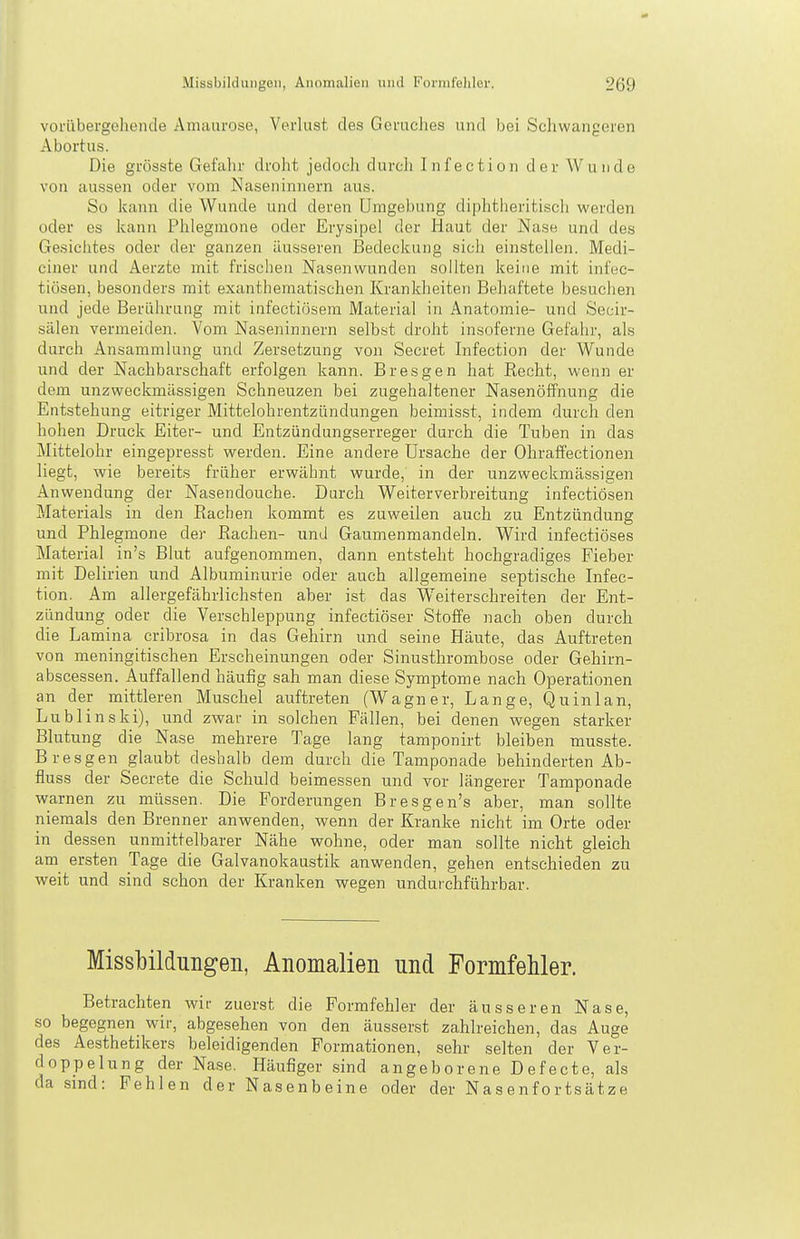 voriibergoliende Amaurose, Verlust des Geruches und bei Schwangeren Abortus. Die grösste Gefahr droht jedoch durcli Infection der W unde von aussen oder vom Naseninnern aus. So kann die Wunde und deren Umgebung diphtheritiscli werden oder es kann Phlegmone oder Erysipel der Haut der Nase und des Gesichtes oder der ganzen äusseren Bedeckung sich einstellen. Medi- ciner und Aerzte mit frischen Nasenwunden sollten keine mit infec- tiösen, besonders mit exanthematischen Kranklieiten Behaftete besuchen und jede Berührung mit infectiösem Material in Anatomie- und Secir- sälen vermeiden. Vom Naseninnern selbst droht insoferne Gefahr, als durch Ansammlung und Zersetzung von Secret Infection der Wunde und der Nachbarschaft erfolgen kann. Bresgen hat Recht, wenn er dem unzweckmässigen Schneuzen bei zugehaltener Nasenöffnung die Entstehung eitriger Mittelohrentzündungen beimisst, indem durch den hohen Druck Eiter- und Entzündungserreger durch die Tuben in das Mittelohr eingepresst werden. Eine andere Ursache der Ohraffectionen liegt, wie bereits früher erwähnt wurde, in der unzweckmässigen Anwendung der Nasendouche. Durch Weiterverbreitung infectiösen Materials in den Rachen kommt es zuweilen auch zu Entzündung und Phlegmone der Rachen- und Gaumenmandeln. Wird infectiöses Material in's Blut aufgenommen, dann entstellt hochgradiges Fieber mit Delirien und Albuminurie oder auch allgemeine septische Infec- tion. Am allergefährlichsten aber ist das Weiterschreiten der Ent- zündung oder die Verschleppung infectiöser Stoffe nach oben durch die Lamina cribrosa in das Gehirn und seine Häute, das Auftreten von meningitischen Erscheinungen oder Sinusthrombose oder Gehirn- abscessen. Auffallend häufig sah man diese Symptome nach Operationen an der mittleren Muschel auftreten (Wagner, Lange, Quinlan, Lublinski), und zwar in solchen Fällen, bei denen vfegen starker Blutung die Nase mehrere Tage lang tamponirt bleiben musste. Bresgen glaubt deshalb dem durch die Tamponade behinderten Ab- fluss der Secrete die Schuld beimessen und vor längerer Tamponade warnen zu müssen. Die Forderungen Bresgen's aber, man sollte niemals den Brenner anwenden, wenn der Kranke nicht im Orte oder in dessen unmittelbarer Nähe wohne, oder man sollte nicht gleich am ersten Tage die Galvanokaustik anwenden, gehen entschieden zu weit und sind schon der Kranken wegen undurchführbar. Missbildungen, Anomalien und Formfehler. Betrachten wir zuerst die Formfehler der äusseren Nase, so begegnen wir, abgesehen von den äusserst zahlreichen, das Auge des Aesthetikers beleidigenden Formationen, sehr selten der Ver- doppelung der Nase. Häufiger sind angeborene Defecte, als da sind: Fehlen der Nasenbeine oder der Nasenfortsätze