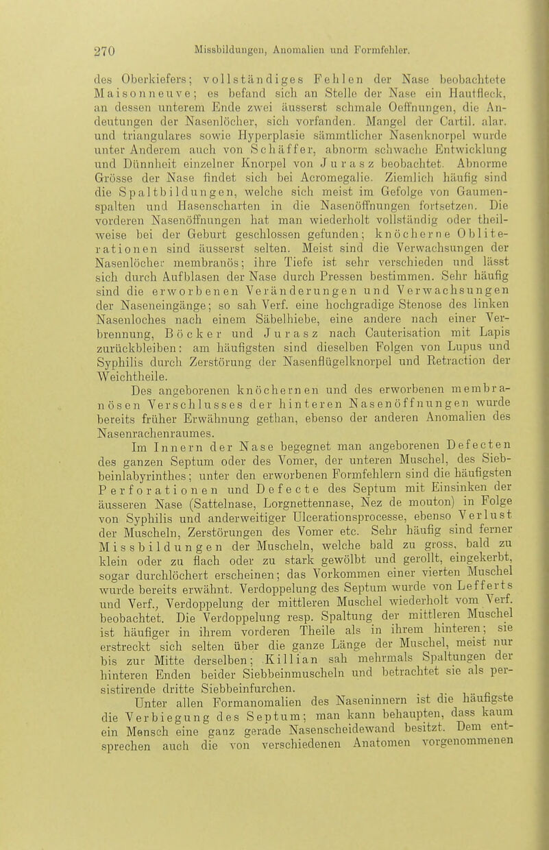 des Oberkiefers; vollständiges Fehlen der Nase beobaclitete Maisonneuve; es befand sich an Stelle der Nase ein Hautfleck, an dessen unterem Ende zwei äusserst schmale Oeff'nungen, die An- deutungen der Nasenlöcher, sich vorfanden. Mangel der Cavtil. alar. und trianguläres sowie Hyperplasie sämmtliclier Nasenknorpel wurde unter Anderem auch von Schaff er, abnorm schwache Entwicklung und Dünnheit einzelner Knorpel von Jurasz beobachtet. Abnorme Grösse der Nase findet sich bei Acromegalie. Ziemlich häufig sind die Spaltbildungen, welche sich meist im Gefolge von Gaumen- spalten und Hasenscharten in die Nasenöffnungen fortsetzen. Die vorderen Nasenöffnungen hat man wiederholt vollständig oder theil- weise bei der Geburt geschlossen gefunden; knöcherne Ohl Ite- rationen sind äusserst selten. Meist sind die Verwachsungen der Nasenlöcher membranös; ihre Tiefe ist sehr verschieden und lässt sich durch Aufblasen der Nase durch Pressen bestimmen. Sehr häufig sind die erworbenen Veränderungen und Verwachsungen der Naseneingänge; so sah Verf. eine hochgradige Stenose des linken Nasenloches nach einem Säbelhiebe, eine andere nach einer Ver- brennung, Böcker und Jurasz nach Cauterisation mit Lapis zurückbleiben: am häufigsten .sind dieselben Folgen von Lupus und Syphilis durch Zerstörung der Nasenflügelknorpel und E,eti'action der Weichtheile. Des angeborenen knöchernen und des erworbenen membra- nösen Verschlusses der hinteren Nasenöffnungen wurde bereits früher Erwähnung gethan, ebenso der anderen Anomalien des Nasenrachenraumes. Im Innern der Nase begegnet man angeborenen Defecten des ganzen Septum oder des Vomer, der unteren Muschel, des Sieb- beinlabyrinthes; unter den erworbenen Formfehlern sind die häufig.sten Perforationen und D e f e c t e des Septum mit Einsinken der äusseren Nase (Sattelnase, Lorgnettennase, Nez de mouton) in Folge von Syphilis und anderweitiger Ulcerationsprocesse, ebenso Verlust der Muscheln, Zerstörungen des Vomer etc. Sehr häufig sind ferner M i s s b i 1 d u n g e n der Muscheln, welche bald zu gross, bald zu klein oder zu flach oder zu stark gewölbt und gerollt, eingekerbt, sogar durchlöchert erscheinen; das Vorkommen einer vierten Muschel wurde bereits erwähnt. Verdoppelung des Septum wurde von Lefferts und Verf., Verdoppelung der mittleren Muschel wiederholt vom Verf. beobachtet. Die Verdoppelung resp. Spaltung der mittleren Muschel ist häufiger in ihrem vorderen Theile als in ihrem hmteren; sie erstreckt sich selten über die ganze Länge der Muschel, meist nur bis zur Mitte derselben; Killian sah mehrmals Spaltungen der hinteren Enden beider Siebbeinmuscheln und betrachtet sie als per- sistirende dritte Siebbeinfurchen. j- i c + Unter allen Formanomalien des Naseninnern ist die häufigste die Verbiegung des Septum; man kann behaupten, dass kaum ein Mensch eine ganz gerade Nasenscheidewand besitzt. Dem ent- sprechen auch die von verschiedenen Anatomen vorgenommenen