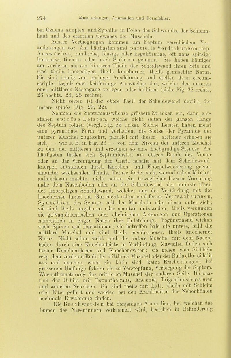 bei Ozaena simplex und Sypliilis in Folge des Scliwundes der Schleim- liaut und des erectilen Gewebes der Muscheln. Ausser Verbiegungen kommen am Septum verscliiedene Ver- änderungen voi'. Am häutigsten sind partielle Verdickungen resp. Auswüchse, rundliche, blasige oder kegelförmige, oft ganz spitzige Fortsätze, Grate oder auch Spinen genannt. Sie haben häufiger am vorderen als am hinteren Theilo der Scheidewand ihren Sitz und sind theils knorpeliger, theils knöcherner, theils gemischter Natur. Sie sind häufig von geringer Ausdehnung und stellen dann ciicura- scripte, kegel- oder keilförmige Auswüchse dar, welche den unteren oder mittleren Nasengang verlegen oder halbiren (siehe Fig. 22 rechts, 23 rechts, 24, 25 rechts). Nicht selten ist der obere Theil der Scheidewand deviii-t, der untere spinös (Fig. 20, 22). Nehmen die Septumauswüchse grössere Strecken ein, dann ent- stehen spinöse Leisten, welche nicht selten der ganzen Länge des Septum folgen (vergL Fig. 22 links). Solche Leisten haben meist eine pyramidale Form und verlaufen, die Spitze der Pyramide der unteren Muschel zugekehrt, parallel mit dieser; seltener erheben sie sich — wie z. B. in Fig. 26 — von dem Niveau der unteren Muschel zu dem der mittleren und erzeugen so eine hochgradige Stenose. Am häufigsten finden sich Septumleisten am oberen Rande des Vomer oder an der Vereinigung der Crista nasalis mit dem Scheidewand- knorpel, ent,standen durch Knochen- und Knorpelwucherung gegen- einander wachsenden Theile. Ferner findet sich, worauf schon Michel aufmerksam machte, nicht selten ein beweglicher blasser Vorsprung nahe dem Nasenboden oder an der Scheidewand, der unterste Theil der knorpeligen Scheidewand, welcher aus der Verbindung mit der knöchernen luxirt ist. Gar nicht selten sind ferner Verwachsungen, Synechien des Septum mit den Muscheln oder dieser unter sich; sie sind theils angeboren oder spontan entstanden, theils verdanken sie galvanokaustischen oder chemischen Aetzungen und Operationen namentlich in engen Nasen ihre Entstehung; begünstigend wirken auch Spinen und Deviationen; sie betreffen bald die untere, bald die mittlere Muschel und sind theils membranöser, theils knöcherner Natur. Nicht selten steht auch die untere Muschel mit dem Nasen- boden durch eine Knochenleiste in Verbindung. Zuweilen finden sich ferner Knochenblasen und Knochencysten; sie gehen vom Siebbein resp. dem vorderen Ende der mittleren Muschel oder der Bulla ethmoidalis aus und machen, wenn sie klein sind, keine Erscheinungen; bei grösserem Umfange führen sie zu Verstopfung, Verbiegung des Septum, Wachsthumstörung der mittleren Muschel der anderen Seite, Disloca- tion der Orbita mit Exophthalmus, Anosmie, Trigeminusneuralgien und anderen Neurosen. Sie sind theils mit Luft, theils mit Schleim oder Eiter gefüllt und werden bei den Krankheiten der Nebenhöhlen nochmals Erwähnung finden. Die Beschwerden bei denjenigen Anomalien, bei welchen das Lumen des Naseninnern verkleinert wird, bestehen in Behinderung