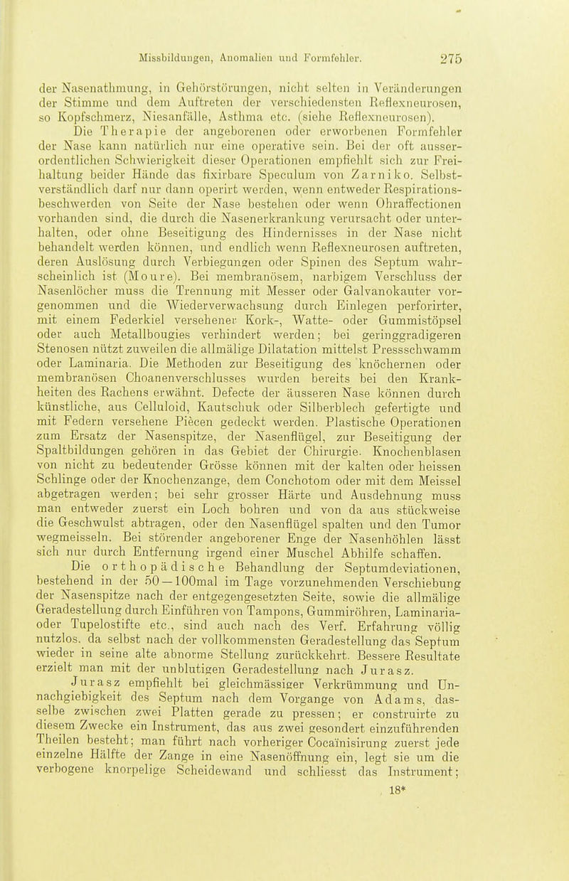 der Nasenatlimung, in Gehörstörmigen, nicht selten in Veränderungen der Stimme und dem Auftreten der verschiedensten Reflexneurosen, so Kopfschmerz, Niesanfälle, Asthma etc. (siehe ßoflexneurosen). Die Therapie der angeborenen oder erworbenen Formfehler der Nase kann natürlich nur eine operative sein. Bei der oft ausser- ordentlichen Schwierigkeit dieser Operationen empfiehlt sich zur Frei- haltung beider Hände das fixirbare Speculum von Zarniko. Selbst- verständlich darf nur dann operirt werden, -wenn entweder Respirations- beschwerden von Seite der Nase bestehen oder wenn Ohraffectionen vorhanden sind, die durch die Nasenerkrankung verursacht oder unter- halten, oder ohne Beseitigung des Hindernisses in der Nase nicht behandelt werden können, und endlich wenn Reflexneurosen auftreten, deren Auslösung durch Verbiegungen oder Spinen des Septum wahr- scheinlich ist (Moure). Bei membranösem, narbigem Verschluss der Nasenlöcher muss die Trennung mit Messer oder Galvanokauter vor- genommen und die Wiederverwachsung durch Einlegen perforirter, mit einem Federkiel versehener Kork-, Watte- oder Gummistöpsel oder auch Metallbougies verhindert werden; bei geringgradigeren Stenosen nützt zuweilen die allmälige Dilatation mittelst Pressschwamm oder Laminaria. Die Methoden zur Beseitigung des knöchernen oder membranösen Choanenverschlusses wurden bereits bei den Krank- heiten des Rachens erwähnt. Defecte der äusseren Nase können durch künstliche, aus Celluloid, Kautschuk oder Silberblech gefertigte und mit Federn versehene Piecen gedeckt werden. Plastische Operationen zum Ersatz der Nasenspitze, der Nasenflügel, zur Beseitigung der Spaltbildungen gehören in das Gebiet der Chirurgie. Knochenblasen von nicht zu bedeutender Grösse können mit der kalten oder heissen Schlinge oder der Knochenzange, dem Conchotom oder mit dem Meissel abgetragen werden; bei sehr grosser Härte und Ausdehnung muss man entweder zuerst ein Loch bohren und von da aus stückweise die Geschwulst abtragen, oder den Nasenflügel spalten und den Tumor wegmeisseln. Bei störender angeborener Enge der Nasenhöhlen lässt sich nur durch Entfernung irgend einer Muschel Abhilfe schaffen. Die orthopädische Behandlung der Septumdeviationen, bestehend in der .'50 —lOOmal im Tage vorzunehmenden Verschiebung der Nasenspitze nach der entgegengesetzten Seite, sowie die allmälige Geradestellung durch Einführen von Tampons, Gummiröhren, Laminaria- oder Tupelo.stifte etc., sind auch nach des Verf. Erfahrung völlig nutzlos, da selbst nach der vollkommensten Geradestellung das Septum wieder in seine alte abnorme Stellung zurückkehrt. Bessere Resultate erzielt man mit der unblutigen Geradestellung; nach Jurasz. Jurasz empfiehlt bei gleichmässiger Verkrümmung und Un- nachgiebigkeit des Septum nach dem Vorgange von Adams, das- selbe zwischen zwei Platten gerade zu pressen; er construirte zu diesem Zwecke ein Instrument, das aus zwei gesondert einzuführenden Theilen besteht; man führt nach vorheriger Cocainisirung zuerst jede einzelne Hälfte der Zange in eine Nasenöffnung ein, legt sie um die verbogene knorpelige Scheidewand und schliesst das Instrument; , 18*