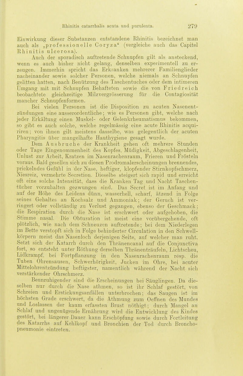 Einwirkung dieser Substanzen entstandene Rhinitis bezeichnet man auch als „professionelle Coryza (vergleiche auch das Capitel Rhinitis ulcerosa). Auch der sporadisch auftretende Schnupfen gilt als ansteckend, wenn es auch bisher nicht gelang, denselben experimentell zu er- zeugen. Immerhin spricht das Erkranken mehrerer Familienglieder nacheinander sowie solcher Personen, welche niemals an Schnupfen gelitten hatten, nach Benützung des Taschentuches oder dem intimeren Ümgang mit mit Schnupfen Behafteten sowie die von F r i e d r e i c h beobachtete gleichzeitige Milzvergrösserung für die Contagiosität mancher Schnupfenformen. Bei vielen Personen ist die Disposition zu acuten Nasenent- zündungen eine ausserordentliche; wie es Personen gibt, welche nach, jeder Erkältung einen Muskel- oder Gelenkrheumatismus bekommen, so gibt es auch solche, welche regelmässig eine acute Rhinitis acqui- riren; von ihnen gilt meistens dasselbe, was gelegentlich der acuten Pharyngitis über mangelhafte Hauthygiene gesagt wurde. Dem Ausbruche der Krankheit gehen oft mehrere Stunden oder Tage Eingenommenheit des Kopfes, Müdigkeit, Abgeschlagenheit, Unlust zur Arbeit, Kratzen im Nasenrachenraum, Frieren und Frösteln voraus. Bald gesellen sich zu diesen Prodromalerscheinungen brennendes, prickelndes Gefühl in der Nase, heftiger, klopfender Stirnkopfschmerz, Niesreiz, vermehrte Secretion. Dieselbe steigert sich rapid und erreicht oft eine solche Intensität, dass die Kranken Tag und Nacht Taschen- tücher vorzuhalten gezwungen sind. Das Secret ist im Anfang und auf der Höhe des Leidens dünn, wasserhell, scharf, ätzend in Folge seines Gehaltes an Kociisalz und Ammoniak; der Geruch ist ver- ringert oder vollständig zu Verlust gegangen, ebenso der Geschmack; die Respiration durch die Nase ist erschwert oder aufgehoben, die Stimme nasal. Die Obturation ist meist eine vorübergehende, oft plötzlich, wie nach dem Schneuzen auftretende; bei dem Niederlegen im Bette verstopft sich in Folge behinderter Circulation in den Schwell- körpern meist das Nasenloch derjenigen Seite, auf welcher man ruht. Setzt sich der Katarrh durch den Thränencanal auf die Conjunctiva fort, so entsteht unter Röthung derselben Thränenträufeln. Lichtscheu, Lidkrampf, bei Fortpflanzung in den Nasenrachenraum resp. die Tuben Ohrensausen, Schwerhörigkeit, Jucken im Ohre, bei acuter Mittelohrentzündung heftigster, namentlich während der Nacht sich verstärkender Ohrschmerz. Beunruhigender sind die Erscheinungen bei Säuglingen. Da die- selben nur durch die Nase athmen, so ist ihr Schlaf gestört, von Schreien und Erstickungsanfällen unterbrochen; das Saugen ist im höchsten Grade erschwert, da die Athmung zum OefPnen des Mundes und Loslassen der kaum erfas.sten Brast nöthigt; durch Mangel an Schlaf und ungenügende Ernährung wird die Entwicklung des Kindes gestört, bei längerer Dauer kann Erschöpfung sowie durch Fortleitung des Katarrhs auf Kehlkopf und Bronchien der Tod durch Broncho- pneumonie eintreten.