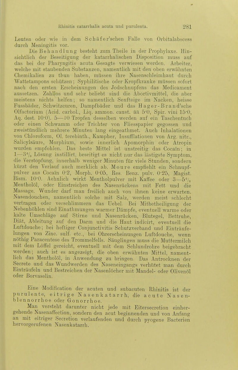 Leuten oder wie in dem Schäfer'schen Falle von Orbitalabscess durch Meningitis vor. Die Behandlung besteht zum Theile in der Prophylaxe. Hin- sichtlich der Beseitigung der katarrhalischen Disposition muss auf das bei der Pharyngitis acuta Gesagte verwiesen werden. Arbeiter, welche mit staubenden Substanzen, namentlich mit den oben erwähnten Chemikalien zu thun haben, müssen ihre Nasenschleimhaut durch Wattetampons schützen; Syphilitische oder Kropfkranke müssen sofort nach den ersten Erscheinungen des Jodschnupfens das Medicament aussetzen. Zahllos und sehr beliebt sind die Abortivmittel, die aber meistens nichts helfen; so namentlich Senfteige im Nacken, heisse Fusshäder, Schwitzcuren, Dampfbäder und das Hager-Brand'sche Olfactorium (Acid. carbol., Liq. ammon. caust. aa 5'U, Spir. vini 150, Aq. dest. lÜ'O). 5—10 Tropfen desselben werden auf ein Taschentuch oder einen Schwamm oder Trichter von Fliesspapier gegossen und zweistündlich mehrere Minuten lang eingeathmet. Auch Inhalationen von Chloroform, Ol. terebinth., Kampher, Insufflationen von Arg. nitr., Salicylsäure, Morphium, sowie innerlich Apomorphin oder Atropin wurden empfohlen. Das beste Mittel ist unstreitig das Cocain; in 1—3% Lösung instillirt, beseitigt es nicht nur das lilstig.ste Symptom, die Verstopfung, innerhalb weniger Minuten für viele Stunden, sondern kürzt den Verlauf auch merklich ab. Moure empfiehlt ein Schnupf- pulver aus Cocain 0-2, Morph. ü'05, Kes. Benz. pulv. 0-25, Magist. Bism. lO'O. Aehnlich wirkt Mentholpulver mit Kaffee oder 3—5°/o Mentholöl, oder Einstreichen des Nasenrückens mit Fett und die Massage. Wunder darf man freilich auch von ihnen keine erwarten. Nasendouchen, namentlich solche mit Salz, werden meist schlecht vertragen oder verschlimmern das Uebel. Bei Mitbetheiligung der Nebenhöhlen sind Einathmungen warmer Dämpfe, eventuell warme oder kalte Umschläge auf Stirne und Nasenrücken, Blutegel, Bettruhe, Diät, Ableitung auf den Darm und die Haut indicirt, eventuell die Luftdouche; bei heftiger Conjunctivitis Schutzverband und Einträufe- lungen von Zinc. sulf. etc., bei Ohrerscheinungen Luftdouche, wenn nöthig Paracentese des Trommelfells. Säuglingen muss die Muttermilch mit dem Löffel gereicht, eventuell mit dem Schlundrohre beigebracht werden; auch ist es angezeigt, die oben erwähnten Mittel, nament- lich das Mentholöl, in Anwendung zu bringen. Das Antrocknen der Secrete und das Wundwerden des Naseneingangs verhütet man durch Einträufeln und Bestreichen der Nasenlöcher mit Mandel- oder Olivenöl oder Borvaselin. Eine Modification der acuten und subacuten Khinitis ist der purulente, eitrige N a s e n k a t a r r h, die acute Nasen- blennorrhoe oder Gonorrhoe. Man versteht darunter nicht jede mit Eitersecretion einher- gehende Nasenaffection, sondern den acut beginnenden und von Anfang an mit eitriger Secretion verlaufenden und durch pyogene Bacterien hervorgerufenen Nasonkatarrh.