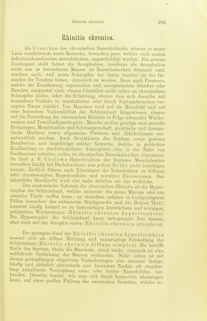 Rhinitis chronica. Als Ursachen des chronisclien Nasenkatarrlis müssen in erster Linie recidivirende acute Katarrhe, besonders jene, welche nacli acuten Infectionskranklieiten zurückbleiben, angeschuldigt werden. Ein grosses Contingent stellt ferner die Scrophulose, insoferne als Scrophulöse nicht nur in besonderem Maasse zu Nasenkatarrhen disponirt sind, sondern auch, weil acute Schnupfen bei ihnen leichter als bei Ge- sunden die Tendenz haben, chronisch zu werden. Dass auch Personen, welche der Einathmung organischen und anorganischen Staubes oder Rauches ausgesetzt sind, ebenso Chemiker nicht selten an chronischem Schnupfen leiden, lehrt die Erfahrung, ebenso dass sich derselbe mit besonderer Vorliebe in missbildeten oder durch Septumdeviation ver- engten Nasen etablirt. Von Manchen wird auf die Heredität und auf eine besondere Vulnerabilität der Schleimhaut hingewiesen, ebenso auf die Entstehung der chronischen Rhinitis in Folge adenoider Wuche- rungen und Tonsillarhypertrophie; Manche wollen geistige und sexuelle Erregungen, Menstruation und Schwangerschaft, gichtische und rheuma- tische Diathese sowie allgemeine Plethora und Alkoholismus ver- antwortlich machen. Auch Deviationen des Septum sowie gewisse Berufsarten und Angehörige solcher Gewerbe, welche in gebückter Kopfhaltung in staubüberladener Atmosphäre oder in der Nähe von Gasflammen arbeiten, sollen zu chronischen Nasenkatarrhen disponiren. So fand z. B. Cholewa Hypertrophien der hinteren Muschelenden besonders häufig bei Buchdruckern, was jedoch Rethi nicht bestätigen konnte. Endlich führen auch Eiterungen der Nebenhöhlen zu diffusen oder circumscripten Hypertrophien und warzigen Excrescenzen. Das männliche Geschlecht wird viel mehr befallen als das weibliche. Das anatomische Substrat der chronischen Rhinitis ist die Hyper- trophie der Schleimhaut, welche entweder die ganze Mucosa oder nur einzelne Theile treffen kann; an derselben nehmen in hochgradigeren Fällen besonders das submucöse Bindegewebe und die Drüsen Theil- äusserst häufig kommt es zu tumorartigen Auswüchsen und warzigen, polypoiden Wucherungen (Rhinitis chronica h y p er t r o ph ic a).' Die Hypertrophie der Schleimhaut kann unbegrenzte Zeit dauern, aber auch mit der Atrophie enden (Rhinitis chronica atrophica).' Der geringste Grad der Rhinitis chronica hypertrophica äussert sich als diffuse Röthung und sammtartige Schwellung der Sch eimhaut (Rhinitis chronica diffusa simplex). Sie betrifft theils das Septum, theils die Muscheln, meist beide; nirsends ist eine auttallende Verdickung der Mucosa vorhanden. Nicht selten ist mit diesen geringfügigen objecfiven Veränderungen eine äusserst lästige, liauhg und plötzlich eintretende und besonders Nachts oft stunden- lang anhaltende Verstopfung einer oder beider Nasenhöhlen ver- bunden. Dieselbe beruht, wie man .sich durch Inspection überzeugen kann, auf einer prallen Füllung des cavernösen Gewebes, welche so-