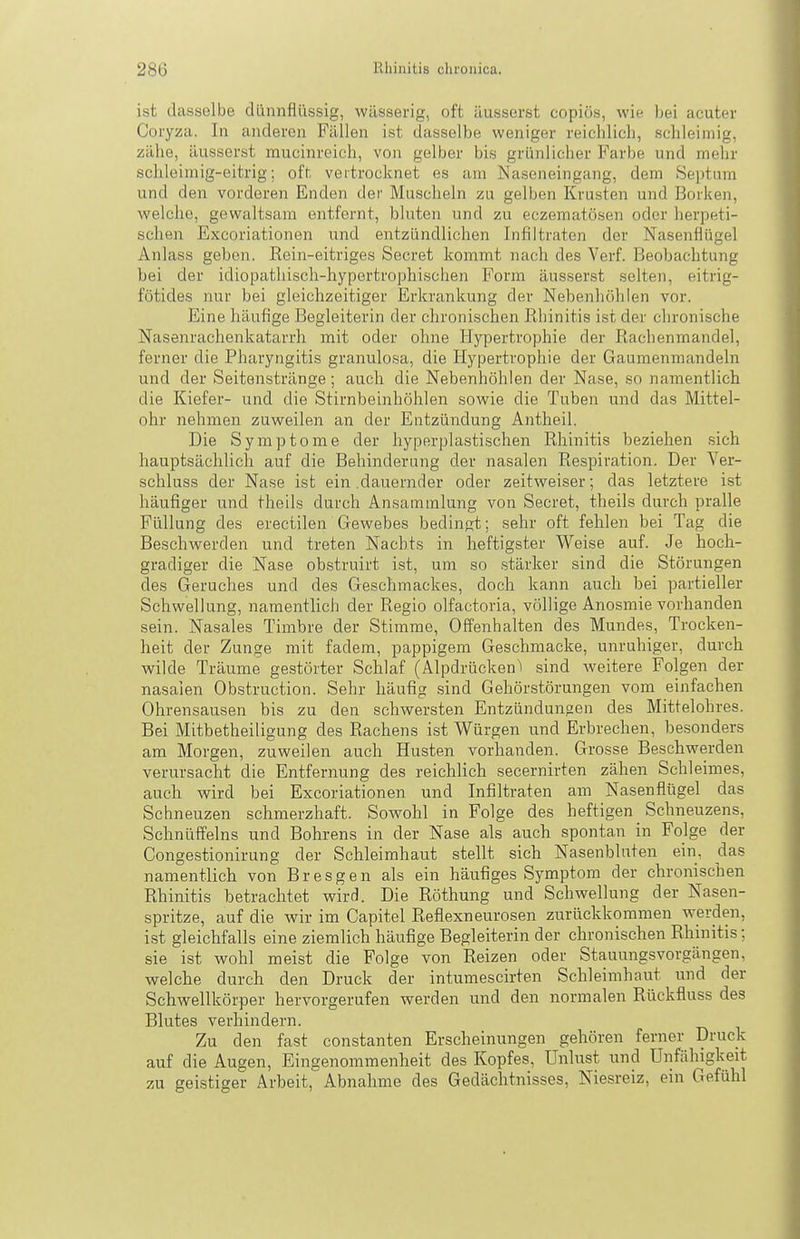 ist dasselbe dünnflüssig, wässerig, oft äusserst copiös, wie hei acuter Coryza. In anderen Fällen ist dasselbe weniger reichlicli, schleimig, zähe, äusserst raucinreich, von gelber bis grünlicher Farbe und mehr schleimig-eitrig; oft vertrocknet es am Naseneingang, dem Septnm und den vorderen Enden der Muscheln zu gelben Krusten und Borken, welche, gewaltsam entfernt, bluten und zu eczematösen oder herpeti- schen Excoriationen und entzündlichen Infiltraten der Nasenflügel Anlass geben. Rein-eitriges Secret kommt nach des Verf. Beobachtung bei der idiopathisch-hypertrophischen Form äusserst selten, eitrig- fötides nur bei gleichzeitiger Erkrankung der Nebenhöhlen vor. Eine häufige Begleiterin der chronischen Rhinitis ist der chronische Nasenrachenkatarrh mit oder ohne Hypertrophie der Rachenmandel, ferner die Pharyngitis granulosa, die Hypertrophie der Gaumenmandeln und der Seitenstränge; auch die Nebenhöhlen der Nase, so namentlich die Kiefer- und die Stirnbeinhöhlen sowie die Tuben und das Mittel- ohr nehmen zuweilen an der Entzündung Antheil. Die Symptome der hyperplastischen Rhinitis beziehen sich hauptsächlich auf die Behinderung der nasalen Respiration. Der Ver- schluss der Nase ist ein .dauernder oder zeitweiser; das letztere ist häufiger und theils durch Ansammlung von Secret, theils durch pralle Füllung des erectilen Gewebes bedingt; sehr oft fehlen bei Tag die Beschwerden und treten Nachts in heftigster Weise auf. Je hoch- gradiger die Nase obstruirt ist, um so stärker sind die Störungen des Geruches und des Geschmackes, doch kann auch bei partieller Schwellung, namentlich der Regio olfactoria, völlige Anosmie vorhanden sein. Nasales Timbre der Stimme, Offenhalten des Mundes, Trocken- heit der Zunge mit fadem, pappigem Geschmacke, unruhiger, durch wilde Träume gestörter Schlaf (Alpdrücken^i sind weitere Folgen der nasalen Obstruction. Sehr häufig sind Gehörstörungen vom einfachen Ohrensausen bis zu den schwersten Entzündungen des Mittelohres. Bei Mitbetheiligung des Rachens ist Würgen und Erbrechen, besonders am Morgen, zuweilen auch Husten vorhanden. Grosse Beschwerden verursacht die Entfernung des reichlich secernirten zähen Schleimes, auch wird bei Excoriationen und Infiltraten am Nasenflügel das Schneuzen schmerzhaft. Sowohl in Folge des heftigen Schneuzens, Schnüffeins und Bohrens in der Nase als auch spontan in Folge der Congestionirung der Schleimhaut stellt sich Nasenbluten ein, das namentlich von Bresgen als ein häufiges Symptom der chronischen Rhinitis betrachtet wird. Die Röthung und Schwellung der Nasen- spritze, auf die wir im Capitel Reflexneurosen zurückkommen werden, ist gleichfalls eine ziemlich häufige Begleiterin der chronischen Rhinitis; sie ist wohl meist die Folge von Reizen oder Stauungsvorgängen, welche durch den Druck der intumescirten Schleimhaut und der Schwellkörper hervorgerufen werden und den normalen Rückfluss des Blutes verhindern. Zu den fast constanten Erscheinungen gehören ferner Druck auf die Augen, Eingenommenheit des Kopfes, Unlust und Unfähigkeit zu geistiger Arbeit, Abnahme des Gedächtnisses, Niesreiz, ein Gefühl