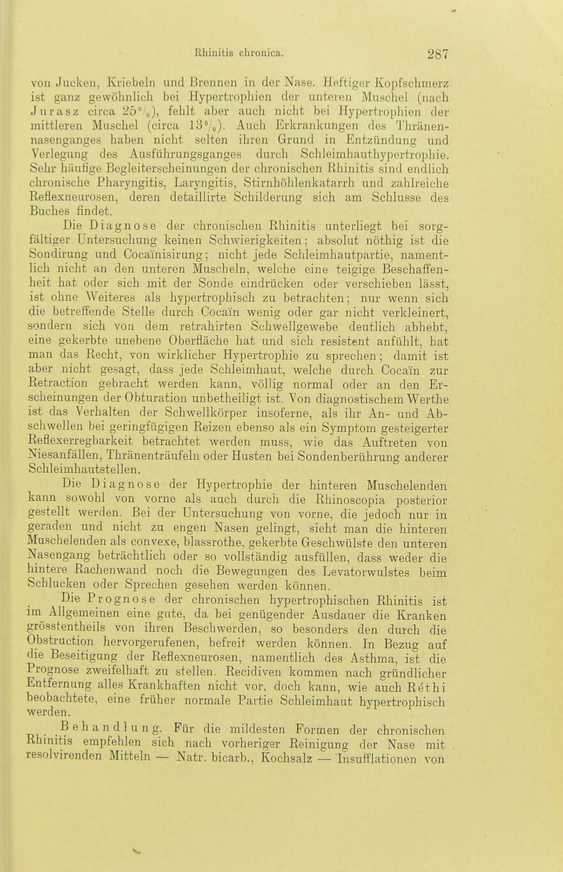 von Jucken, Kriebeln und Brennen in der Nase. Heftiger Kopfsclimerz ist ganz gewöhnlich bei Hypertrophien der unteren Muschel (nach Jurasz circa ^S'«), fehlt aber auch nicht bei Hypertrophien der mittleren Muschel (circa iS'/o). Auch Erkrankungen des Thränen- nasenganges haben nicht selten ihren Grund in Entzündung und Verlegung des Ausführungsganges durch Schleimhauthypertrophie. Sehr luiutige Begleiterscheinungen der chronischen Rhinitis sind endlich chronische Pharyngitis, Laryngitis, Stirnhöhlenkatarrh und zahlreiche Reflexneurosen, deren detaillirte Schilderung sich am Schlüsse des Buches findet. Die Diagnose der chronischen Rhinitis unterliegt bei sorg- fältiger Untersuchung keinen Schwierigkeiten; absolut nöthig ist die Sondirung und Cocainisirung; nicht jede Schleimhautpartie, nament- lich nicht an den unteren Muscheln, welche eine teigige Beschaffen- heit hat oder sich mit der Sonde eindrücken oder verschieben lässt, ist ohne Weiteres als hypertrophisch zu betrachten; nur wenn sich die betreffende Steile durch Cocain wenig oder gar nicht verkleinert, sondern sich von dem retrahirten Schwellgewebe deutlich abhebt, eine gekerbte unebene Oberfläche hat und sich resistent anfühlt, hat man das Recht, von wirklicher Hypertrophie zu sprechen; damit ist aber nicht gesagt, dass jede Schleimhaut, welche durch Cocain zur Retraction gebracht werden kann, völlig normal oder an den Er- scheinungen der Obturation unbetheiligt ist. Von diagnostischem Werthe ist das Verhalten der Schwellkörper insoferne, als ihr An- und Ab- schwellen bei geringfügigen Reizen ebenso als ein Symptom gesteigerter Reflexerregbarkeit betrachtet werden muss, wie das Auftreten von Niesanfällen, Thränenträufeln oder Husten bei Sondenberührung anderer Schleimhautstellen. Die Diagnose der Hypertrophie der hinteren Muschelenden kann sowohl von vorne als auch durch die Rhinoscopia posterior gestellt werden. Bei der Untersuchung von vorne, die jedoch nur in geraden und nicht zu engen Nasen gelingt, sieht man die hinteren Muschelenden als convexe, blassrothe, gekerbte Geschwülste den unteren Nasengang beträchtlich oder so vollständig ausfüllen, dass weder die hintere Rachenwand noch die Bewegungen des Levatorwulstes beim Schlucken oder Sprechen gesehen werden können. Die Prognose der chronischen hypertrophischen Rhinitis ist im Allgemeinen eine gute, da bei genügender Ausdauer die Kranken grösstentheils von ihren Beschwerden, so besonders den durch die Obstruction hervorgerufenen, befreit werden können. In Bezug auf die Beseitigung der Reflexneurosen, namentlich des Asthma, ist die Prognose zweifelhaft zu stellen. Recidiven kommen nach gründlicher Entfernung alles Krankhaften nicht vor, doch kann, wie auch Rethi beobachtete, eine früher normale Partie Schleimhaut hypertrophisch werden. Behandlung. Für die mildesten Formen der chronischen Rhinitis empfehlen sich nach vorheriger Reinigung der Nase mit resolvirenden Mitteln — Natr. bicarb., Kochsalz — Insufflationen von