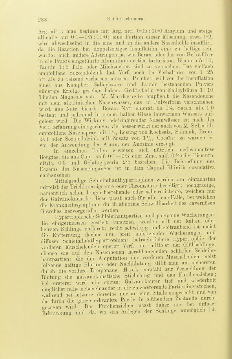 Arg. nitr.; man beginne mit Arg. nitr. 0'05 : lO'O Amylum und steige allmälig auf O'l—ü'5:10'0; eine Portion dieser Miscliung, etwa 0-2, wird abwechselnd in die eine und in die andere Nasenliölile insufi'lirt, da die Reaction bei doppelseitiger Insufflation eine zu heftige sein würde; auch andere Adstringentia, wie Borax oder das von Schäffer in die Praxis eingeführte Aluminium acetico-tartaricum, Bismuth 5:10, Tannin 1 :5 Tale, oder Milchzucker, sind zu versuchen. Das vielfach empfohlene Sozojodolzink hat Verf. noch im Yerhültniss von 1 : 25 oft als zu reizend verlassen müssen. Porter will von der Insufflation eines aus Kampher, Salicylsäure und Tannin bestehenden Pulvers günstige Erfolge gesehen haben, Gottstein von Salicylsäure 1:10 Theilen Magnesia usta. M. Mackenzie empfiehlt die Nasendouche mit dem alkalinischen Nasenwasser, das in Pulverform verschrieben wird, aus Natr. bicarb., Borax, Natr. chlorat. Sä 0 4, Sacch. alb. l'O besteht und jedesmal in einem halben Glase lauwarmen Wassers auf- gelöst wird. Die Wirkung adstringirender Nasenwässer i.st nach des Verf. Erfahrung eine geringe; viel besser wirkt der auch von M. Schmidt empfohlene Nasenspray mit 1 U Lösung von Kochsalz, Salmiak, Brom- kali oder Sozojodolzink mit Zusatz von IVoo Cocain; zu warnen ist vor der Anwendung des Alaun, der Anosmie erzeugt. In einzelnen Fällen erweisen sich nützlich medicamentöse Bougies, die aus Cupr. sulf. Ol—0'3 oder Zinc. sulf. 0-2 oder Bismuth. nitric. 0-3 und Gelatoglycerin 2-5 bestehen. Die Behandlung des Eczems des Naseneinganges ist in dem Capitel Rhinitis exsudativa nachzusehen. ■ <■ i. . Mittelgradige Schleimhauthypertrophien werden am emtachsten mittelst der Trichloressigsäure oder Chromsäure beseitigt; hochgradige, namentlich schon länger bestehende oder sehr resistente, weichen nur der Galvanokaustik; diese passt auch für alle jene Fälle, bei welchen die Krankheitssymptome durch abnorme Schwellbarkeit des cavernösen Gewebes hervorgerufen werden. Hypertrophische Schleimhautpartien und polypoide Wucherungen, die einigermassen gestielt aufsitzen, werden mit der kalten oder heissen Schlinge entfernt; recht scliwierig und zeitraubend ist meist die Entfernung flacher und breit aufsitzender Wucherungen und diffuser Schleimhaiithypertrophien; beträchtlichere Hypertrophie der vorderen Muschelenden operirt Verf. nur mittelst der Glühschlinge, ebenso die auf den Nasenboden herabhängenden schlaffen bchleim- hautpartien; die der Amputation der vorderen Muschelenden meist folgende heftige Blutung oder Nachblutung stillt man am sichersten durch die vordere Tamponade. Hack empfahl zur Vermeidung der Blutung die galvanokaustische Stichelung und das Furchenziehen ; bei ersterer wird ein spitzer Galvanokauter tief und wiedediolt möcrlichst nahe nebeneinander in die zu zerstörende Partie eingestochen, während bei letzterer derselbe nur an einer Stelle eingesenkt und von da durch die ganze erkrankte Partie in glühendem Zustande durch- gezocren wird. Das Furchenziehen passt daher nur bei dfuser Erkrankung und da, wo das Anlegen der Schlinge unmöglich ist.