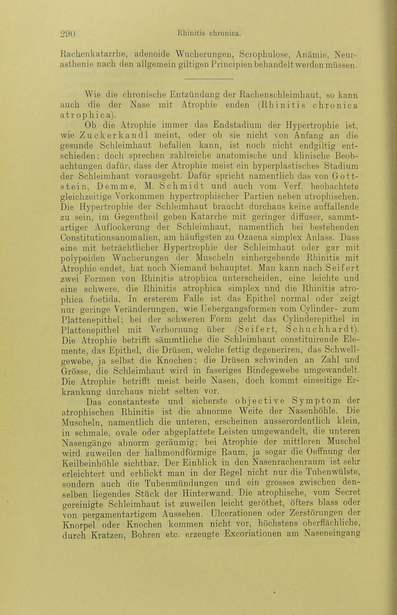 Kachenkatarrlie, adenoide Wucherungen, Scrophulose, Anämie, Neur- asthenie nach den allgemein giltigen Principienbehandeltwerden müssen. Wie die chronische Entzündung der Rachenschleimhaut, so kann auch die der Nase mit Atrophie enden (Rhinitis chronica atr ophica). Ob die Atrophie immer das Endstadium der Hypertrophie ist. wie Zuckerkandl meint, oder ob sie nicht von Anfang an die gesunde Schleimhaut befallen kann, ist noch nicht endgiltig ent- schieden : doch sprechen zahlreiche anatomische und klinische Beob- achtungen dafür, dass der Atrophie meist ein hyperplastisches Stadium der Schleimhaut vorausgeht. Dafür spricht namentlich das von Gott- stein, Demme, M. Schmidt und auch vom Verf. beobachtete gleichzeitige Vorkommen hypertrophischer Partien neben atrophischen. Die Hypertrophie der Schleimhaut braucht durchaus keine auffallende zu sein, im Gegentheil geben Katarrhe mit geringer diffuser, sammt- artiger Auflockerung der Schleimhaut, namentlich bei bestehenden Constitutionsanomalien, am häufigsten zu Ozaena simplex Anlass. Dass eine mit beträchtlicher Hypertrophie der Schleimhaut oder gar mit poiypoiden Wucherungen der Muscheln einhergehende Rhinitis mit Atrophie endet, hat noch Niemand behauptet. Man kann nach Seifert zwei Formen von Rhinitis atrophica unterscheiden, eine leichte und eine schwere, die Rhinitis atrophica simplex und die Rhinitis atro- phica foetida. In ersterem Falle ist das Epithel normal oder zeigt nur geringe Veränderungen, wie Uebergangsformen vom Cylinder- zum Plattenepitheh bei der schweren Form geht das Cylinderepithel in Plattenepithel mit Verhornung über (Seifert, Schuchhardt). Die Atrophie betrifft sämmtliche die Schleimhaut constituirende Ele- mente, das Epithel, die Drüsen, welche fettig degeneriren, das Schwell- gewebe, ja selbst die Knochen; die Drüsen schwinden an Zahl und Grösse, die Schleimhaut wird in faseriges Bindegewebe umgewandelt. Die Atrophie betrifft meist beide Nasen, doch kommt einseitige Er- krankung durchaus nicht selten vor. Das constanteste und sicherste objective Symptom der atrophischen Rhinitis ist die abnorme Weite der Nasenhöhle. Die Muscheln, namentlich die unteren, erscheinen ausserordentlich klein, in schmale, ovale oder abgeplattete Leisten umgewandelt, die unteren Nasengänge abnorm geräumig; bei Atrophie der mittleren Muschel wird zuweilen der halbmondförmige Raum, ja sogar die Oeffnung der Keilbeinhöhle sichtbar. Der Einblick in den Nasenrachenraum ist sehr erleichtert und erblickt man in der Regel nicht nur die Tubenwülste, sondern auch die Tubenmündungen und ein grosses zwischen ^ den- selben liegendes Stück der Hinterwand. Die atrophische, vom Secret gereinigte Schleimhaut ist zuweilen leicht geröthet, öfters blass oder von pergamentartigem Aussehen. Ulcerationen oder Zerstörungen der Knorpel oder Knochen kommen nicht vor, höchstens oberflächliche, durch Kratzen, Bohren etc. erzeugte Excoriationen am Naseneingang