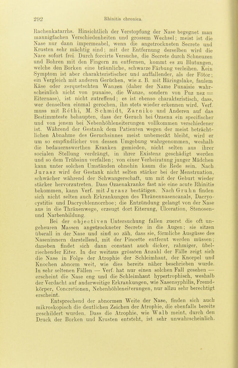 Kaclienkatarrhs. Hinsichtlich der Verstopfung der Nase begegnet man mannigfachen Verschiedenheiten und grossem Wechsel; meist ist die Nase nur dann impermeabel, wenn die angetrockneten Secrete und Krusten sehr mächtig sind; mit der Entfernung derselben wird die Nase sofort frei. Durch forcirte Versuche, die Secrete durch Schneuzen und Bohren mit den Fingern zu entfernen, kommt es zu Blutungen, welche den Borken eine bräunliclae, schwarze Färbung verleihen. Kein Symptom ist aber charakteristischer und auffallender, als der Fötor; ein Vergleich mit anderen Gerüchen, wie z. B. mit Häringslake, faulem Käse oder zerquetschten Wanzen (daher der Name Punaisie wahr- scheinlich nicht von punaise, die Wanze, sondern von Puz nez = Eiternase), ist nicht zutreffend; es ist ebenso charakteristisch, dass, wer denselben einmal gerochen, ihn stets wieder erkennen wird. Verf. muss mit Rethi, M. Schmidt, Zarniko und Anderen auf das Bestimmteste behaupten, dass der Geruch bei Ozaena ein specifischer und von jenem bei Nebenhöhleneiterungen vollkommen verschiedener ist. Während der Gestank dem Patienten wegen der meist beträcht- lichen Abnahme des Geruchsinnes meist unbemerkt bleibt, wird er um so empfindlicher von dessen Umgebung wahrgenommen, weshalb die bedauernswerthen Kranken gemieden, nicht selten aus ihrer socialen Stellung verdrängt, in ihrer Existenz geschädigt werden und so dem Trübsinn verfallen; von einer Verheiratung junger Mädchen kann unter solchen Umständen ohnehin kaum die Rede sein. Nach Jurasz wird der Gestank nicht selten stärker bei der Menstruation, schwächer während der Schwangerschaft, um mit der Geburt wieder stärker hervorzutreten. Dass Ozaenakranke fast nie eine acute Rhinitis bekommen, kann Verf. mit Jurasz bestätigen. NachGruhn finden sich nicht selten auch Erkrankungen des Thränennasencanals, Dacryo- cystitis und Dacryoblennorrhoe; die Entzündung gelangt von der Nase aus in die Thränenwege, erzeugt dort Eiterung, Ulceration, Stenosen- und Narbenbildung. Bei der objectiven Untersuchung fallen 2uer,st die oft un- geheuren Massen angetrockneter Secrete in die Augen; sie sitzen überall in der Nase und sind so zäh, dass sie, förmliche Ausgüsse des Naseninnern darstellend, mit der Pincette entfernt werden müs.sen; daneben findet sich dann constant auch dicker, rahmiger, übel- riechender Eiter. In der weitaus grössten Anzahl der Fälle zeigt sich die Nase in Folge der Atrophie der Schleimhaut, der Knorpel und Knochen abnorm weit, wie dies bereits näher beschrieben wurde. In sehr seltenen Fällen — Verf. hat nur einen solchen Fall gesehen — erscheint die Nase eng und die Schleimhaut hypertrophisch, weshalb der Verdacht auf anderweitige Erkrankungen, wie Nasensyphilis, Fremd- körper, Concretionen, Nebenhöhleneiterungen, nur allzu sehr berechtigt erscheint. Entsprechend der abnormen Weite der Nase, finden sich auch mikroskopisch die deutlichen Zeichen der Atrophie, die ebenfalls bereits peschildert wurden. Dass die Atrophie, wie Walb meint, durch den Druck der Borken und Krusten entsteht, ist sehr unwahrscheinlich.