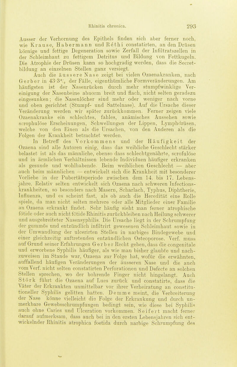 Ausser der Vevhornung des Epithels finden sich aber ferner noch, wie Krause, Habermann und Kethi constatirten, an den Drüsen körnige und fettige Degeneration sowie Zerfall der Infiltratszellen in der Schleimhaut zu fettigem Detritus und Bildung \on Fcttkugeln. Die Atrophie der Drüsen kann so hochgradig werden, dass die Secret- bildung an einzelnen Stellen ganz versiegt. Auch die äussere Nase zeigt bei vielen Ozaenakranken, nach Gerber in 43'3''/o der Fälle, eigenthümliche Formveränderungen. Am häufigsten ist der Nasenrücken durch mehr stumpfwinklige Ver- einigung der Nasenbeine abnorm breit und flach, nicht selten geradezu eingesunken; die Nasenlöcher sind mehr oder weniger nach vorne und oben gerichtet (Stumpf- und Sattelnase). Auf die Ursache dieser Veränderung werden wir später zurückkommen. Ferner zeigen viele Ozaenakranke ein schlechtes, fahles, anämisches Aussehen sowie scrophulöse Erscheinungen, Schwellungen der Lippen, Lymphdrüsen, welche von den Einen als die Ursaclien, von den Anderen als die Folgen der Krankheit betrachtet werden. In Betreff des Vorkommens und der Häufigkeit der Ozaena sind alle Autoren einig, dass das weibliche Geschlecht stärker belastet ist als das männliche, ebenso dass schlechtgenährte, scrofulöse und in ärmliclien Verhältnissen lebende Individuen häufiger erkranken als gesunde und wohlhabende. Beim weiblichen Geschlecht — aber auch beim männlichen — entwickelt sich die Krankheit mit besonderer Vorliebe in der Pubertätsperiode zwischen dem 14. bis 17. Lebens- jahre. Relativ selten entwickelt sich Ozaena nach schweren Infections- krankheiten, so besonders nach Masern, Scharlach, Typhus, Diphtherie, Influenza, und es scheint fast, als ob auch die Heredität eine Rolle spiele, da man nicht selten mehrere oder alle Mitglieder einer Familie an Ozaena erkrankt findet. Sehr häufig sieht man ferner atrophische fötide oder auch nicht fötide Rhinitis zurückbleiben nach Heilung schwerer und ausgebreiteter Nasensyphilis. Die Ursache liegt in der Schrumpfung der gummös und entzündlich infiltrirt gewesenen Schleimhaut sowie in der Umwandlung der ulcerirten Stellen in narbiges Bindegewebe und einer gleichzeitig auftretenden entzündlichen Osteoporose. Verf. muss auf Grund seiner Erfahrungen Gerber Recht geben, dass die congenitale und erworbene Syphilis häufiger, als wie man bisher glaubte und nach- zuweisen im Stande war, Ozaena zur Folge hat, wofür die erwähnten, auffallend häufigen Veränderungen der äusseren Nase und die auch vom Verf. nicht selten constatirten Perforationen und Defecte an solchen Stellen sprechen, wo der bohrende Finger nicht hingelangt. Auch Stork führt die Ozaena auf Lues zurück und constatirte, dass die Väter der Erkrankten unmittelbar vor ihrer Verheiratung an constitu- tioneller Syphilis gelitten hatten. Demme meint, die Verbreiterung der Nase könne vielleicht die Folge der Erkrankung und durch un- merkbare Gewebsschrumpfungen bedingt sein, wie diese bei Syphilis auch ohne Caries und Ulceration vorkommen. Seifert macht ferner darauf aufmerksam, dass auch bei in den ersten Leben.sjahren sich ent- wickelnder Rhinitis atrophica foetida durch narbige Schrumpfung des