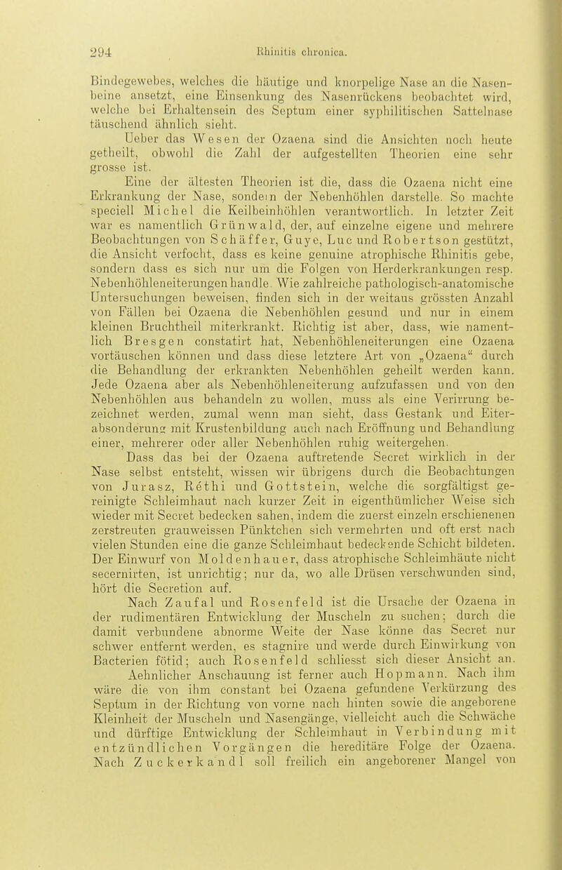 Bindegewebes, welches die häutige und knorpelige Nase an die Nasen- beine ansetzt, eine Einsenkung des Nasenrückens beobachtet wird, welche bei Erhaltensein des Scptum einer sy])liilitischen Sattelnase täuschend ähnlich sieht. Ueber das Wesen der Ozaena sind die Ansichten noch heute getheilt, obwohl die Zahl der aufgestellten Theorien eine sehr grosso ist. Eine der ältesten Theorien ist die, dass die Ozaena nicht eine Erkrankung der Nase, sondern der Nebenhöhlen darstelle. So machte speciell Michel die Keilbeinhöhlen verantworthch. In letzter Zeit war es namentlich Grünwald, der, auf einzelne eigene und mehrere Beobachtungen von Schäffer, Guye, Luc und Robertson ge.stützt, die Ansicht verfocht, dass es keine genuine atrophische Rhinitis gebe, sondern dass es sich nur um die Folgen von Herderkrankungen resp. Nebenhöhleneiterungen handle. Wie zahlreiche pathologisch-anatomische Untersuchungen beweisen, finden sich in der weitaus grössten Anzahl von Fällen bei Ozaena die Nebenhöhlen gesund und nur in einem kleinen Bruchtheil niiterkrankt. Richtig ist aber, dass, wie nament- lich Bresgen constatirt hat, Nebenhöhleneiterungen eine Ozaena vortäuschen können und dass diese letztere Art von „Ozaena durch die Behandlung der erkrankten Nebenhöhlen geheilt werden kann. Jede Ozaena aber als Nebenhöhleneiterung aufzufassen und von den Nebenhöhlen aus behandeln zu wollen, muss als eine Verirrung be- zeichnet werden, zumal wenn man sieht, dass Gestank und Eiter- absonderuns mit Krustenbildung auch nach Eröffnung und Behandlung einer, mehrerer oder aller Nebenhöhlen ruhig weitergehen. Dass das bei der Ozaena auftretende Secret wirklich in der Nase selbst entsteht, wissen wir übrigens durch die Beobachtungen von Jurasz, Rethi und Gottstein, welche die sorgfältigst ge- reinigte Schleimhaut nach kurzer Zeit in eigenthüinlicher Weise sich wieder mit Secret bedecken sahen, indem die zuer.st einzeln erschienenen zerstreuten grauweissen Pünktchen sich vermehrten und oft erst nach vielen Stunden eine die ganze Schleimhaut bedeckende Schicht bildeten. Der Einwurf von Moldenhauer, dass atrophische Schleimhäute nicht secernirten, ist unrichtig; nur da, wo alle Drüsen verschwunden sind, hört die Secretion auf. Nach Zaufal und Rosen fei d ist die Ursache der Ozaena in der rudimentären Entwicklung der Muscheln zu suchen; durch die damit verbundene abnorme Weite der Nase könne das Secret nur schwer entfernt werden, es stagnire und werde durch Einwirkung von Bacterien fötid; auch Rosen fei d schliesst sich dieser Ansicht an. Aehnlicher Anschauung ist ferner auch Hopmann. Nach ihm wäre die von ihm constant bei Ozaena gefundene Verkürzung des Septum in der Richtung von vorne nach hinten sowie die angeborene Kleinheit der Muscheln und Nasengänge, vielleicht auch die Schw^äche und dürftige Entwicklung der Schleimhaut in Verbindung mit entzündlichen Vorgängen die hereditäre Folge der Ozaena. Nach Zucker k a n d 1 soll freilich ein angeborener Mangel von