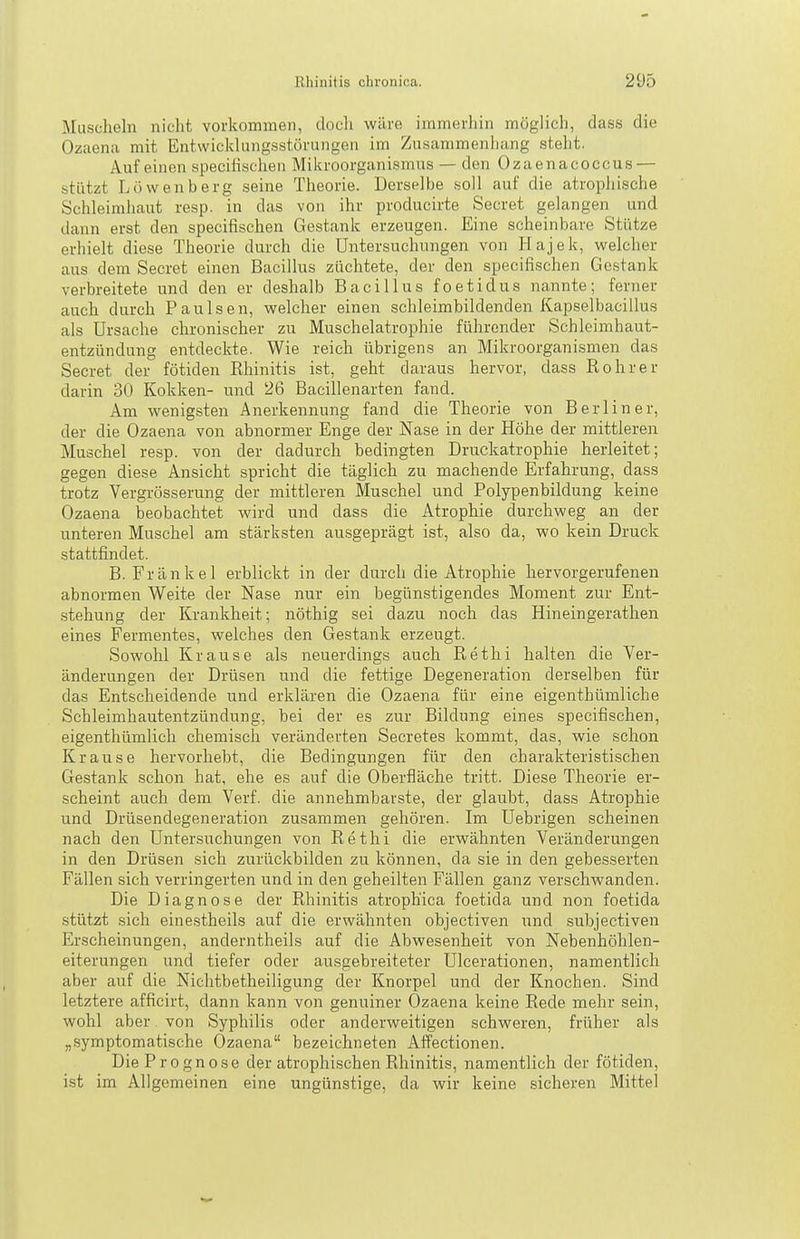 Muscheln nicht vorkommen, docli wäre immerhin möglich, dass die Ozciena mit Entwicklungsstörungen im Zusammenhang steht. Auf einen specihschen Mikroorganismus — den Ozaenacoccus — stützt Löwenberg seine Theorie. Derselbe soll auf die atrophische Schleimhaut resp. in das von ihr producirte Beeret gelangen und dann erst den specifischen Gestank erzeugen. Eine scheinbare Stütze erhielt diese Theorie durch die Untersuchungen von Hajek, welcher aus dem Secret einen Bacillus züchtete, der den specifischen Gestank verbreitete und den er deshalb Bacillus foetidus nannte; ferner auch durch Paulsen, welcher einen schleimbildenden Kapselbacillus als Ursache chronischer zu Muschelatrophie führender Schleimhaut- entzündung entdeckte. Wie reich übrigens an Mikroorganismen das Secret der fötiden Rhinitis ist, geht daraus hervor, dass Rohr er darin 30 Kokken- und 26 Bacillenarten fand. Am wenigsten Anerkennung fand die Theorie von Berliner, der die Ozaena von abnormer Enge der Nase in der Höhe der mittleren Muschel resp. von der dadurch bedingten Druckatrophie herleitet; gegen diese Ansicht spricht die täglich zu machende Erfahrung, dass trotz Vergrösserung der mittleren Muschel und Polypenbildung keine Ozaena beobachtet wiid und dass die Atrophie durchweg an der unteren Muschel am stärksten ausgeprägt ist, also da, wo kein Druck stattfindet. B. Frankel erblickt in der durch die Atrophie hervorgerufenen abnormen Weite der Nase nur ein begünstigendes Moment zur Ent- stehung der Krankheit; nöthig sei dazu noch das Hineingerathen eines Fermentes, welches den Gestank erzeugt. Sowohl Krause als neuerdings auch Rethi halten die Ver- änderungen der Drüsen und die fettige Degeneration derselben für das Entscheidende und erklären die Ozaena für eine eigenthümliche Schleimhautentzündung, bei der es zur Bildung eines specifischen, eigenthümlich chemisch veränderten Secretes kommt, das, wie schon Krause hervorhebt, die Bedingungen für den charakteristischen Gestank schon hat, ehe es auf die Oberfläche tritt. Diese Theorie er- scheint auch dem Verf. die annehmbarste, der glaubt, dass Atrophie und Drüsendegeneration zusammen gehören. Im üebrigen scheinen nach den Untersuchungen von Rethi die erwähnten Veränderungen in den Drüsen sich zurückbilden zu können, da sie in den gebesserten Fällen sich verringerten und in den geheilten Fällen ganz verschwanden. Die Diagnose der Rhinitis atrophica foetida und non foetida stützt sich einestheils auf die erwähnten objectiven und subjectiven Erscheinungen, anderntheils auf die Abwesenheit von Nebenhöhlen- eiterungen und tiefer oder ausgebreiteter Ulcerationen, namentlich aber auf die Nichtbetheiligung der Knorpel und der Knochen. Sind letztere afficirt, dann kann von genuiner Ozaena keine Rede mehr sein, wohl aber. von Syphilis oder anderweitigen schweren, früher als „.symptomatische Ozaena bezeichneten Affectionen. Die Prognose der atrophischen Rhinitis, namentlich der fötiden, ist im Allgemeinen eine ungünstige, da wir keine sicheren Mittel