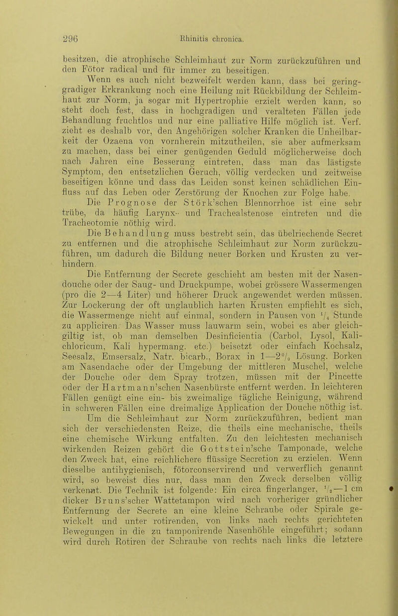 besitzen, die atrophische Schleimhaut ziu- Norm zurückzufüliren und den Fötor radical und für immer zu beseitigen. _ Wenn es auch nicht bezweifelt werden kann, da.ss bei gering- gradiger Erkrankung noch eine Heilung mit Rückbildung der Schleim- haut zur Norm, ja sogar mit Hypertrophie erzielt werden kann, so steht doch fest, dass in hochgradigen und veralteten Fällen jede Behandlung fruchtlos und nur eine i^alliative Hilfe möglich i.st. Verf. zieht es deshalb vor, den Angehörigen solcher Kranken die ünheilbar- keit der Ozaena von vornherein mitzutheilen, sie aber aufmerksam zu machen, dass bei einer genügenden Geduld möglicherweise doch nach Jahren eine Besserung eintreten, dass man das lästigste Symptom, den entsetzlichen Geruch, völlig verdecken und zeitweise beseitigen könne und dass das Leiden sonst keinen schädlichen Ein- fiuss auf das Leben oder Zerstörung der Knochen zur Folge habe. Die Prognose der Störk'schen Blennorrhoe ist eine sehr trübe, da häufig Larynx- und Trachealstenose eintreten und die Tracheotomie nöthig wird. Die Behandlung muss bestrebt sein, das übelriechende Secret zu entfernen und die atrophische Schleimhaut zur Norm zurückzu- führen, um dadurch die Bildung neuer Borken und Ki-usten zu ver- hindern. Die Entfernung der Secrete geschieht am beisten mit der Nasen- douche oder der Saug- und Druckpumpe, wobei grössere Wassermengen (pro die 2—4 Liter) und höherer Druck angewendet werden müssen. Zur Lockerung der oft unglaublich harten Krusten empfiehlt es sich, die Wassermenge nicht auf einmal, sondern in Pausen von V4 Stunde zu appliciren. Das Wasser muss lauwarm sein, wobei es aber gleich- giltig ist, ob man demselben Desinficientia (Carbol, Lysol, Kali- chloricum, Kali hypermang. etc.) beisetzt oder einfach Kochsalz, Seesalz, Emsersalz, Natr. bicarb., Borax in 1—2/o Lösung. Borken am Nasendache oder der Umgebung der mittleren Muschel, welche der Douche oder dem Spray trotzen, müssen mit der Pincette oder der Hartmann'schen Nasenbürste entfernt werden. In leichteren Fällen genügt eine ein- bis zweimalige tägliche Reinigung, während in schweren Fällen eine dreimalige Application der Douche nöthig ist. Um die Schleimhaut zur Norm zurückzuführen, bedient man sich der verschiedensten Reize, die theils eine mechanische, theils eine chemische Wirkung entfalten. Zu den leichtesten mechanisch wirkenden Reizen gehört die Gottstein'sche Tamponade, welche den Zweck hat, eine reichlichere flüssige Secretion zu erzielen. Wenn dieselbe antihygienisch, fötorconservirend und verwerflich genannt wird, so beweist dies nur, dass man den Zweck derselben völlig verkennt. Die Technik i.st folgende: Ein circa fingerlanger, j —1 cm dicker Bruns'scher Wattetampon wird nach vorheriger gründlicher Entfernung der Secrete an eine kleine Schraube oder Spirale ge- wickelt und unter rotirenden, von links nach rechts gerichteten Bewegungen in die zu tamponirende Nasenhöhle eingeführt; sodann wird durch Rotiren der Schraube von rechts nach links die letztere