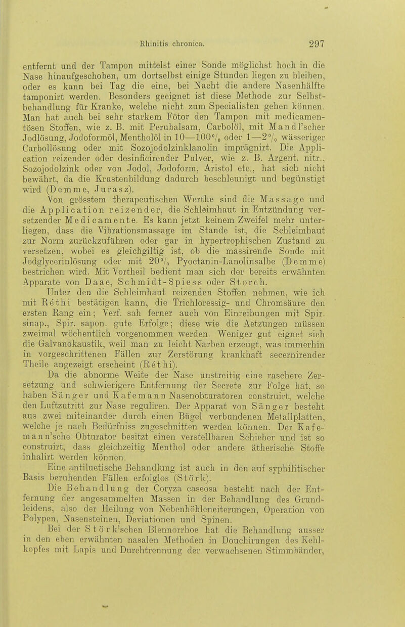 entfernt und der Tampon mittelst einer Sonde möglichst hoch in die Nase hinaufgeschoben, um dortselbst einige Stunden liegen zu bleiben, oder es kann bei Tag die eine, bei Nacht die andere Nasenhälfte tamponirt werden. Besonders geeignet ist diese Methode zur Selbst- behandlung für Kranke, welche nicht zum Specialisten gehen können. Man hat auch bei sehr starkem Fötor den Tampon mit medicamen- tösen Stoffen, wie z. B. mit Perubalsam, Carbolöl, mit Mandl'scher Jodlösung, Jodoformöl, Mentholöl in 10—10ü»/o oder 1—2/^ wässeriger Carbollösung oder mit Sozojodolzinklanolin imprägnirt. Die Appli- cation reizender oder desinficirender Pulver, wie z. B. Argent. nitr., Sozojodolzink oder von Jodol, Jodoform, Aristol etc., hat sich nicht bewährt, da die Krastenbildung dadurch beschleunigt und begünstigt wird (Demme, Jurasz). Von grösstem therapeutischen Werthe sind die Massage und die Application reizender, die Schleimhaut in Entzündung ver- setzender Medicamente. Es kann jetzt keinem Zweifel mehr unter- liegen, dass die Vibrationsmassage im Stande ist, die Schleimhaut zur Norm zurückzuführen oder gar in hypertrophischen Zustand zu versetzen, wobei es gleichgiltig ist, ob die massirende Sonde mit Jodglycerinlösung oder mit 20% Pyoctanin-Lanolinsalbe (Demme) bestrichen wird. Mit Vortheil bedient man sich der bereits erwähnten Apparate von Daae, Schmidt-Spiess oder Storch. Unter den die Schleimhaut reizenden Stoffen nehmen, wie ich mit ßethi bestätigen kann, die Trichloressig- und Chromsäure den ersten Rang ein ; Verf. sah ferner auch von Einreibungen mit Spir. sinap., Spir. sapon. gute Erfolge; diese wie die Aetzüngen müssen zweimal wöchentlich vorgenommen werden. Weniger gut eignet sich die Galvanokaustik, weil man zu leicht Narben erzeugt, was immerhin in vorgeschrittenen Fällen zur Zerstörung krankhaft secernirender Theile angezeigt erscheint (Rethi). Da die abnorme Weite der Nase unstreitig eine raschere Zer- setzung und schwierigere Entfernung der Secrete zur Folge hat, so haben Sänger und Kafemann Nasenobturatoren construirt, welche den Luftzutritt zur Nase reguliren. Der Apparat von Sänger besteht aus zwei miteinander durch einen Bügel verbundenen Metallplatten, welche je nach Bedürfniss zugeschnitten werden können. Der Käfe- rn an n'sche Obturator besitzt einen ver.stellbaren Schieber und ist so construirt, dass gleichzeitig Menthol oder andere ätherische Stoffe inhalirt werden können. Eine antiluetische Behandlung ist auch in den auf syphilitischer Basis beruhenden Fällen erfolglos (Störk). Die Behandlung der Coryza caseosa besteht nach der Ent- fernung der angesammelten Massen in der Behandlung des Grund- leidens, also der Heilung von Nebenhöhleneiterungen, Operation von Polypen, Nasensteinen, Deviationen und Spinen. Bei der Störk'schen Blennorrhoe hat die Behandlung ausser in den eben erwähnten nasalen Methoden in Douchirungen des Kehl- kopfes mit Lapis und Durchtrennung der verwachsenen Stimmbänder,