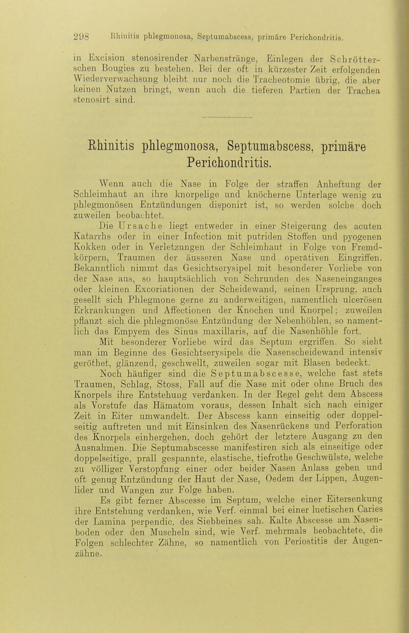 in Excision stenosirender Narbenstränge, Einlegen der Sclirötter- schen Bougies zu bestehen. Bei der oft in kürzester Zeit erfolgenden Wiederverwaclisung bleibt nur noch die Tracheotomie übrig, die aber keinen Nutzen bringt, wenn auch die tieferen Partien der Trachea stenosirt sind. Rhinitis phlegmonosa, Septumabscess, primäre Perichondritis. Wenn auch die Nase in Folge der straffen Anlieftung der Schleimhaut an ihre knorpelige und knöcherne Unterlage wenig zu phlegmonösen Entzündungen disponirt ist, so werden solche doch zuweilen beobachtet. Die Ursache liegt entweder in einer Steigerung des acuten Katarrhs oder in einer Infection mit putriden Stoffen und pyogenen Kokken oder in Verletzungen der Schleimhaut in Folge von Fremd- körpern, Traumen der äusseren Nase und operativen Eingriffen. Bekanntlich nimmt das Gesichtserysipel mit besonderer Vorliebe von der Nase aus, so hauptsächlich von Schrunden des JSaseneinganges oder kleinen Excoriationen der Scheidewand^ seinen Ursprung, auch gesellt sich Phlegmone gerne zu anderweitigen, namentlich ulcerösen Erkrankungen und Affectionen der Knochen und Knorpel; zuweilen pflanzt sich die phlegmonöse Entzündung der Nebenhöhlen, so nament- lich das Empyem des Sinus maxillaris, auf die Nasenhöhle fort. Mit besonderer Vorliebe wird das Septum ergriffen. So sieht man im Beginne des Gesichtserysipels die Nasenscheidewand intensiv geröthet, glänzend, geschwellt, zuweilen sogar mit Blasen bedeckt. Noch häufiger sind die Septumabscesse, welche fast stets Traumen, Schlag, Stoss, Fall auf die Nase mit oder ohne Bruch des Knorpels ihre Entstehung verdanken. In der Regel geht dem Abscess als Vorstufe das Hämatom voraus, dessen Inhalt sich nach einiger Zeit in Eiter umwandelt. Der Abscess kann einseitig oder doppel- seitig auftreten und mit Einsinken des Nasenrückens und Perforation des Knorpels einhergehen, doch gehört der letztere Ausgang zu den Ausnahmen. Die Septumabscesse manifestiren sich als einseitige oder doppelseitige, prall gespannte, elastische, tiefrothe Geschwülste, welche zu völliger Verstopfung einer oder beider Nasen Anlass geben und oft genug Entzündung der Haut der Nase, Oedem der Lippen, Augen- lider und Wangen zur Folge haben. Es gibt ferner Abscesse im Septum, welche einer Eitersenkung ihre Entstehung verdanken, wie Verf. einmal bei einer luetischen Caries der Lamina perpendic. des Siebbeines sah. Kalte Abscesse am Nasen- boden oder den Muscheln sind, wie Verf. mehrmals beobachtete, die Folgen schlechter Zähne, so namentlich von Periostitis der Augen- zähne.