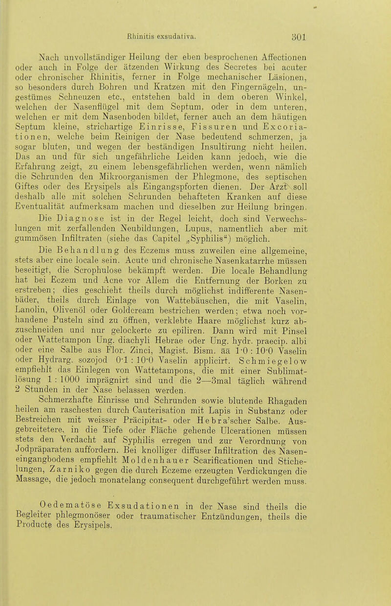 Nach unvollstiindiger Heilung der eben besprochenen Affectionen oder auch in Folge der ätzenden Wirkung des Secretes bei acuter oder chronischer Rhinitis, ferner in Folge mechanischer Läsionen, so besonders durch Bohren und Kratzen mit den Fingernägeln, un- gestümes Schneuzen etc., entstehen bald in dem oberen Winkel, welchen der Nasenflügel mit dem Septum, oder in dem unteren, welchen er mit dem Nasenboden bildet, ferner auch an dem häutigen Septum kleine, strichartige Einrisse, Fissuren und Excoria- tionen, welche beim Reinigen der Nase bedeutend schmerzen, ja sogar bluten, und wegen der beständigen Insultirung nicht heilen. Das an und für sich ungefährliche Leiden kann jedoch, wie die Erfahrung zeigt, zu einem lebensgefährlichen werden, wenn nämlich die Schrunden den Mikroorganismen der Phlegmone, des septischen Giftes oder des Erysipels als Eingangspforten dienen. Der Arzt soll deshalb alle mit solchen Schrunden behafteten Kranken auf diese Eventualität aufmerksam machen und dieselben zur Heilung bringen. Die Diagnose ist in der Regel leicht, doch sind Verwechs- lungen mit zerfallenden Neubildungen, Lupus, namentlich aber mit gummösen Infiltraten (siehe das Capitel „Syphilis) möglich. Die Behandlung des Eczems muss zuweilen eine allgemeine, .stets aber eine locale sein. Acute und chronische Nasenkatarrhe müssen beseitigt, die Scrophulose bekämpft werden. Die locale Behandlung hat bei Eczem und Acne vor Allem die Entfernung der Borken zu erstreben; dies geschieht theils durch möglichst indifferente Nasen- bäder, theils durch Einlage von Wattebäuschen, die mit Vaselin, Lanolin, Olivenöl oder Goldcream bestrichen werden; etwa noch vor- handene Pusteln sind zu öffnen, verklebte Haare möglichst kurz ab- zuschneiden und nur gelockerte zu epiliren. Dann wird mit Pinsel oder Wattetampon üng. diachyli Hebrae oder Ung. hydr. praecip. albi oder eine Salbe aus Flor. Zinci, Magist. Bism. ää l-0:10-0 Vaselin oder Hydrarg. sozojod Q-l : IQ-O Vaselin applicirt. Schmiegelow empfiehlt das Einlegen von Wattetampons, die mit einer Sublimat- lösung 1 : 1000 imprägnirt sind und die 2—3mal täglich während 2 Stunden in der Nase belassen werden. Schmerzhafte Einrisse und Schrunden sowie blutende Rhagaden heilen am raschesten durch Cauterisation mit Lapis in Substanz oder Bestreichen mit weisser Präcipitat- oder Hebra'scher Salbe. Aus- gebreitetere, in die Tiefe oder Fläche gehende Ulcerationen müssen stets den Verdacht auf Syphilis erregen und zur Verordnung von Jodpräparaten auffordern. Bei knolliger diffuser Infiltration des Nasen- eingangbodens empfiehlt Moldenhauer Scarificationen und Stiche- lungen, Zarniko gegen die durch Eczeme erzeugten Verdickungen die Massage, die jedoch monatelang consequent durchgeführt werden muss. Oedematöse Exsudationen in der Nase sind theils die Begleiter phlegmonöser oder traumatischer Entzündungen, theils die Producta des Erysipels.