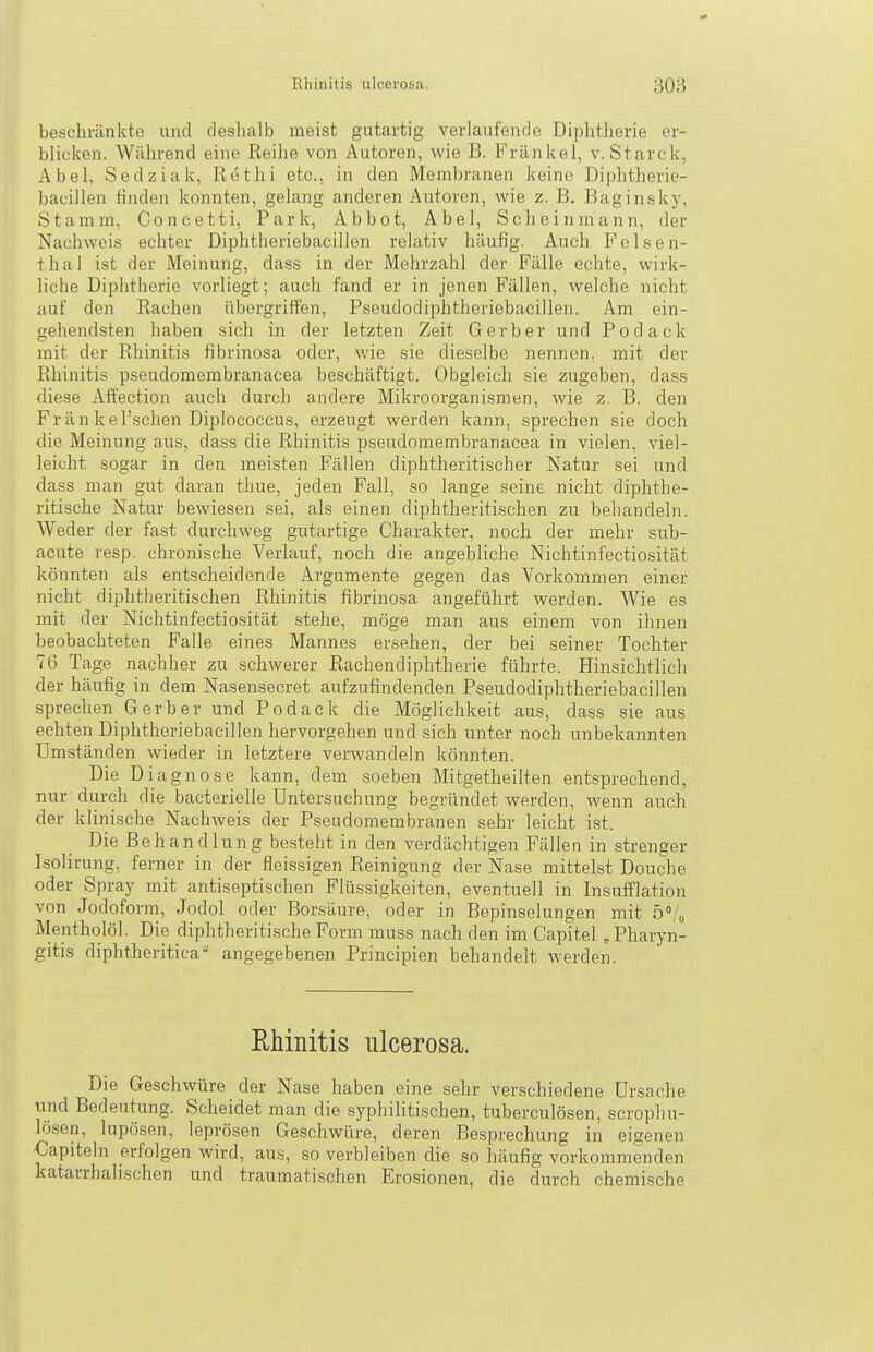 beschränkte und deshalb meist gutartig verlaufende Diphtherie er- blicken. Während eine Reihe von Autoren, wie B. Frankel, v.Starck, Abel, Sedziak, Röthi etc., in den Membranen keine Diphtherie- bacillen finden konnten, gelang anderen Autoren, wie z. B, Baginsky, Stamm, Concetti, Park, Ab bot, Abel, Scheinmann, der Nachweis echter Diphtheriebacillen relativ häufig. Auch P ol.se n- thal ist der Meinung, dass in der Mehrzahl der Fälle echte, wirk- liche Diphtherie vorliegt; auch fand er in jenen Fällen, welche nicht auf den Rachen übergriffen, Pseudodiphtheriebacillen. Am ein- gehendsten haben sich in der letzten Zeit Gerber und Podack mit der Rhinitis fibrinosa oder, wie sie dieselbe nennen, mit der Rhinitis pseudomembranacea beschäftigt. Obgleich sie zugeben, dass diese Affection auch durch andere Mikroorganismen, wie z. B. den Frän kel'schen Diplococcus, erzeugt werden kann, sprechen sie doch die Meinung aus, dass die Rhinitis pseudomembranacea in vielen, viel- leicht sogar in den meisten Fällen diphtheritischer Natur sei und dass man gut daran thue, jeden Fall, so lange seine nicht diphthe- ritisclie Natur bewiesen sei, als einen diphtheritischen zu behandeln. Weder der fast durchweg gutartige Charakter, noch der mehr sub- acute resp. chronische Verlauf, noch die angebliche Nichtinfectiosität könnten als entscheidende Argumente gegen das Vorkommen einer nicht diphtheritischen Rhinitis fibrinosa angeführt werden. Wie es mit der Nichtinfectiosität stehe, möge man aus einem von ihnen beobachteten Falle eines Mannes ersehen, der bei seiner Tochter 76 Tage nachher zu schwerer Rachendiphtherie führte. Hinsichtlich der häufig in dem Nasensecret aufzufindenden Pseudodiphtheriebacillen sprechen Gerber und Podack die Möglichkeit aus, dass sie aus echten Diphtheriebacillen hervorgehen und sich unter noch unbekannten Umständen wieder in letztere verwandeln könnten. Die Diagnose kann, dem soeben Mitgetheilten entsprechend, nur durch die bacterielle Untersuchung begründet werden, wenn auch der klinische Nachweis der Pseudomembranen sehr leicht ist. Die Behandlung besteht in den verdächtigen Fällen in strenger Isolirung, ferner in der fleissigen Reinigung der Nase mittelst Douche oder Spray mit antiseptischen Flüssigkeiten, eventuell in Insufflation von Jodoform, Jodol oder Borsäure, oder in Bepinselungen mit 5% Älentholöl. Die diphtheritische Form muss nach den im Capitel „Pharyn- gitis diphtheritica angegebenen Principien behandelt werden. Rhinitis ulcerosa. Die Geschwüre der Nase haben eine sehr verschiedene Ursache und Bedeutung. Scheidet man die syphilitischen, tuberculösen, scropliu- lösen, lupösen, leprösen Geschwüre, deren Besprechung in eigenen Capiteln erfolgen wird, aus, so verbleiben die so häufig vorkommenden katarrhalischen und traumatischen Erosionen, die durch chemische