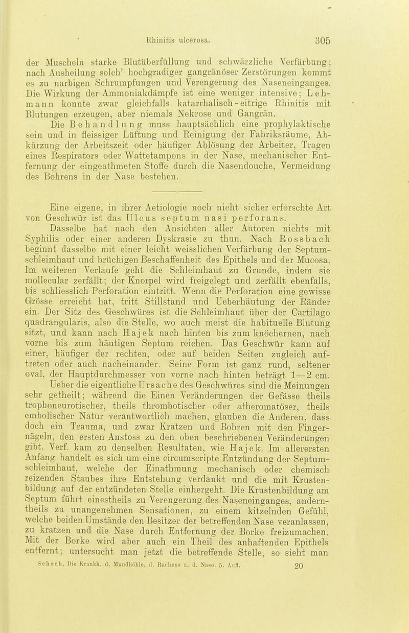 der Muscheln starke Blutüherfi'illung und schwärzliche Verfärbung; nach Ausheilung solch' hochgradiger gangränöser Zerstörungen kommt es zu narbigen Schrumpfungen und Verengerung des Naseneinganges. Die Wirkung der Ammoniakdämpfe ist eine weniger intensive; Leh- mann konnte zwar gleichfalls katarrhalisch - eitrige Rhinitis mit Blutungen erzeugen, aber niemals Nekrose und Gangrän. Die Behandlung muss hauptsächlich eine prophylaktische sein und in fleissiger Lüftung und Reinigung der Fabriksräume, Ab- kürzung der Arbeitszeit oder häufiger Ablösung der Arbeiter, Tragen eines Respirators oder Wattetampons in der Nase, mechanischer Ent- fernung der eingeathmeten Stoffe durch die Nasendouche, Vermeidung des Bohrens in der Nase bestehen. Eine eigene, in ihrer Aetiologie noch nicht sicher erforschte Art von Geschwür ist das Ulcus septnm nasi perforans. Dasselbe hat nach den Ansichten aller Autoren nichts mit Syphilis oder einer anderen Dyskrasie zu thun. Nach Rossbach beginnt dasselbe mit einer leicht weisslichen Verfärbung der Septum- schleimhaut und brüchigen Beschaffenheit des Epithels und der Mucosa. Im weiteren Verlaufe geht die Schleimhaut zu Grunde, indem sie mollecular zerfällt: der Knorpel wird freigelegt und zerfällt ebenfalls, bis schliesslich Perforation eintritt. Wenn die Perforation eine gewisse Grösse erreicht hat, tritt Stillstand und Ueberhäutung der Ränder ein. Der Sitz des Geschwüres ist die Schleimhaut über der Cartilago quadrangularis, also die Stelle, wo auch meist die habituelle Blutung sitzt, und kann nach Plajek nach hinten bis zum knöchernen, nach vorne bis zum häutigen Septum reichen. Das Geschwür kann auf einer, häufiger der rechten, oder auf beiden Seiten zugleich auf- treten oder auch nacheinander. Seine Form ist ganz rund, seltener oval, der Hauptdurchmesser von vorne nach hinten beträgt 1—2 cm. Ueber die eigentliche Ursache des Geschwüres sind die Meinungen sehr getheilt; während die Einen Veränderungen der Gefässe theils trophoneurotischer, theils thrombotischer oder atheromatöser, theils embolischer Natur verantwortlich machen, glauben die Anderen, dass doch ein Trauma, und zwar Kratzen und Bohren mit den Finger- nägeln, den ersten Anstoss zu den oben beschriebenen Veränderungen gibt. Verf. kam zu denselben Resultaten, wie Hajek. Im allerersten Anfang handelt es sich um eine circumscripte Entzündung der Septum- schleimhaut, welche der Einathmung mechanisch oder chemisch reizenden Staubes ihre Entstehung verdankt und die mit Krusten- bildung auf der entzündeten Stelle einhergeht. Die Krustenbildung am Septum führt einestheils zu Verengerung des Naseneinganges, andern- theils zu unangenehmen Sensationen, zu einem kitzelnden Gefühl, welche beiden Umstände den Besitzer der betreffenden Nase veranlassen, zu kratzen und die Nase durch Entfernung der Borke freizumachen. Mit der Borke wird aber auch ein Theil des anhaftenden Epithels entfernt; untersucht man jetzt die betreffende Stelle, so sieht man Schach, Di« Kninlih. d. Mundhöhle, d. Riu-heiis u. d. Nase. Aufl. 20