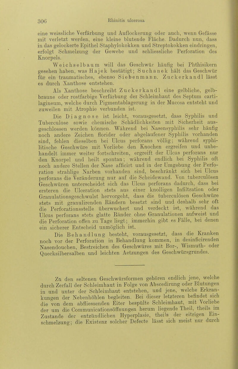 eine weissliche Verfärbung und Auflockerung oder aucli, wenn Gefässe mit verletzt werden, eine kleine blutende Fläche. Dadurch nun, dass in das gelockerte Epithel Staphylokokken und Streptokokken eindringen, erfolgt Schmelzung der Gewebe und schliessliche Perforation des Knorpels. Weichselbaum will das Geschwür häufig bei Phthisikern gesehen haben, was Hajek bestätigt; Suchanek hält das Geschwür für ein traumatisches, ebenso Siebenraann. Zuckerkandl lässt es durch Xanthose entstehen. Als Xanthose beschreibt Zuckerkandl eine gelbliche, gelb- braune oder rostfarbige Verfärbung der Schleimhaut des Septum carti- lagineum, welche durch Pigmentablagerung in der Mucosa entsteht und zuweilen mit Atrophie verbunden ist. Die Diagnose ist leicht, vorausgesetzt, dass Syphilis und Tuberculose sowie chemische Schädlichkeiten mit Sicherheit aus- geschlossen werden können. Während bei Nasen.syphilis sehr häufig noch andere Zeichen florider oder abgelaufener Syphilis vorhanden sind, fehlen dieselben bei Ulcus perforans völlig; während syphi- litische Geschwüre mit Vorliebe den Knochen ergreifen und unbe- handelt immer weiter fortschreiten, ergreift der Ulcus perforans nur den Knorpel und heilt spontan; während endlich bei Syphilis oft noch andere Stellen der Nase afficirt und in der Umgebung der Perfo- ration strahlige Narben vorhanden sind, beschränkt sich bei Ulcus perforans die Veränderung nur auf die Scheidewand. Von tuberculösen Geschwüren unterscheidet sich das Ulcus perforans dadurch, dass bei ersteren die Ulceration stets aus einer knolligen Infiltration oder Granulationsgeschwulst hervorgeht, dass die tuberculösen Geschwüre stets mit granulirenden Rändern besetzt sind und deshalb sehr oft die Perforationsstelle überwuchert und verdeckt ist, während das Ulcus perforans stets glatte Ränder ohne Granulationen aufweist und die Perforation offen zu Tage liegt; immerhin gibt es Fälle, bei denen ein sicherer Entscheid unmöglich ist. Die Behandlung besteht, vorausgesetzt, dass die Kranken noch vor der Perforation in Behandlung kommen, in desinficirenden Nasendouchen, Bestreichen des Geschwüres mit Bor-, Wismuth- oder Quecksilbersalben und leichten Aetzungen des Geschwürsgrundes. Zu den seltenen Geschwürsformen gehören endlich jene, welche durch Zerfall der Schleimhaut in Folge von Abscedirung oder Blutungen in und unter der Schleimhaut entstehen, und jene, welche Erkran- kungen der Nebenhöhlen begleiten. Bei dieser letzteren befindet sich die von dem abfliessenden Eiter bespülte Schleimhaut, mit Vorliebe der um die Communicationsöffnungen herum liegende Theil, theils im Zustande der entzündlichen Hyperplasie, theils der eitrigen Ein- schmelzung; die Existenz solcher Defecte lässt sich raei.st nur durch