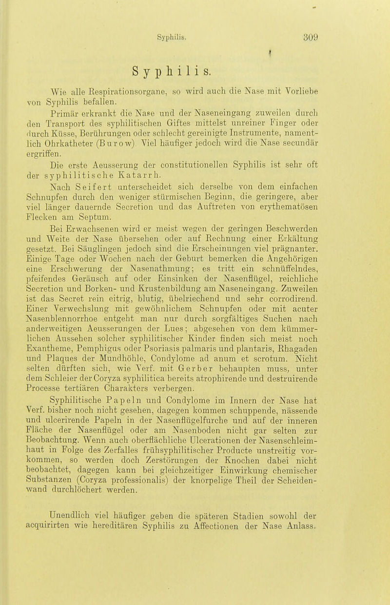 Syphilis. Wie alle Kespirationsorgane, so wird auch die Nase mit Vorliebe von Syphilis befallen. Primär erkrankt die Na?e und der Naseneingang zuweilen durch den Transport des syphilitischen Giftes mittelst unreiner Finger oder liurch Küsse, Berührungen oder schlecht gereinigte Instrumente, nament- lich Ohrkatheter (Bur ow) Viel häufiger jedoch wird die Nase secundär ergriffen. Die erste Aeusserung der constitutionellen Syphilis ist sehr oft der syphilitische Katarrh. Nach Seifert unterscheidet sich derselbe von dem einfachen Schnupfen durch den weniger stürmischen Beginn, die geringere, aber viel länger dauernde Secretion und das Auftreten von erythematösen Flecken am Septum. Bei Erwachsenen wird er meist wegen der geringen Beschwerden und Weite der Nase übersehen oder auf Rechnung einer Erkältung gesetzt. Bei Säuglingen jedoch sind die Erscheinungen viel prägnanter. Einige Tage oder Wochen nach der Geburt bemerken die Angehörigen eine Erschwerung der Nasenathmung; es tritt ein schnüffelndes, pfeifendes Geräusch auf oder Einsinken der Nasenflügel, reichliche Secretion und Borken- und Krustenbildung am Naseneingang. Zuweilen ist das Secret rein eitrig, blutig, übelriechend und sehr corrodirend. Einer Verwechslung mit gewöhnlichem Schnupfen oder mit acuter Nasenblennorrhoe entgeht man nur durch sorgfältiges Suchen nach anderweitigen Aeusserungen der Lues; abgesehen von dem kümmer- lichen Aussehen solcher syphilitischer Kinder finden sich meist noch Exantheme, Pemphigus oder Psoriasis palmaris und plantaris, Rhagaden und Plaques der Mundhöhle, Condylome ad anum et scrotum. Nicht selten dürften sich, wie Verf. mit Gerber behaupten muss, unter dem Schleier der Coryza syphilitica bereits atrophirende und destruirende Processe tertiären Charakters verbergen. Syphilitische Papeln und Condylome im Innern der Nase hat Verf. bisher noch nicht gesehen, dagegen kommen schuppende, nässende und ulcerirende Papeln in der Nasenflügelfurche und auf der inneren Fläche der Nasenflügel oder am Nasenboden nicht gar selten zur Beobachtung. Wenn auch oberflächliche Ulcerationen der Nasenschleim- haut in Folge des Zerfalles frühsyphilitischer Producta unstreitig vor- kommen, so werden doch Zerstörungen der Knochen dabei nicht beobachtet, dagegen kann bei gleichzeitiger Einwirkung chemischer Substanzen (Coryza professionalis) der knorpelige Theil der Scheiden- wand durchlöchert werden. Unendlich viel häufiger geben die späteren Stadien sowohl der acquirirten wie hereditären Syphilis zu Affectionen der Nase Anlass.