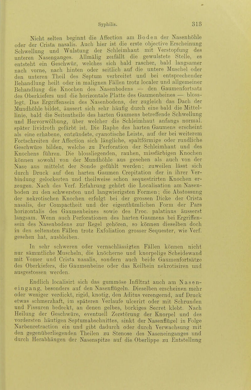 Nicht selten beginnt die Affection am Boden der Nasenhöhle oder der Crista nasalis. Auch hier ist die erste objective Erscheinung Schwellung und Wulstung der Schleimhaut mit Verstopfung des unteren Nasenganges. Allmälig zeifällt die gewuistete Stelle, es entsteht ein Geschwür, welches sich bald rascher, bald langsamer nach vorne, nach hinten oder seitlich auf die untere Muscliel oder den unteren Theil des Septum verbreitet und bei entsprechender Behandlung heilt oder in malignen Fällen trotz localer und allgemeiner Behandlung die Knochen des Nasenbodens — den Gaumenfortsatz des Oberkiefers und die horizontale Platte des Gaumenbeines — bloss- legt. Das Ergrilfensein des Nasenbodens, der zugleich das Dach der Mundhöhle bildet, äussert sich sehr häufig durch eine bald die Mittel- linie, bald die Seitentheile des harten Gaumens betreffende Schwellung und Hervorwölbung, über welcher die Schleimhaut anfangs normal, später lividroth gefärbt ist. Die Raphe des harten Gaumens erscheint als eine erhabene, entzündete, cyanotische Leiste, auf der bei weiterem Fortschreiten der Affection sich längliche, spaltförmige oder rundliche Geschwüre bilden, welclie zu Perforation der Schleimhaut und des Knochens führen. Die blossliegenden, rauhen, missfärbigen Knochen können sowohl von der Mundhöhle aus gesehen als auch von der Nase aus mittelst der Sonde gefühlt werden; zuweilen lässt sich durch Druck auf den harten Gaumen Crepitation der in ihrer Ver- bindung gelockerten und theilweise schon sequestrirten Knochen er- zeugen. Nach des Verf. Erfahrung gehört die Localisation am Nasen- boden zu den schwersten und langwierigsten Formen; die Abstossung der nekrotischen Knochen erfolgt bei der grossen Dicke der Crista nasalis, der Gompactheit und der eigenthümlichen Form der Pars horizontalis des Gaumenbeines sowie des Proc. palatinus äusserst langsam. Wenn auch Perforationen des harten Gaumens bei Ergriffen- sein des Nasenbodens zur Regel gehören, so können dieselben doch in den seltensten Fällen trotz Exfoliation grosser Sequester, wie Verf. gesehen hat, ausbleiben. In sehr schweren oder vernachlässigten Fällen können nicht nur sämmtliche Muscheln, die knöcherne und knorpelige Scheidewand mit Vomer und Crista nasalis, sondern auch beide Gaumenfortsätze des Oberkiefers, die Gaumenbeine oder das Keilbein nekrotisiren und au.sgestossen werden. Endlich localisirt sich das gummöse Infiltrat auch am Nasen- eingang, besonders auf den Nasenflügeln. Dieselben erscheinen mehr oder weniger verdickt, rigid, knotig, den Aditus verengernd, auf Druck etwas schmerzhaft, im späteren Verlaufe ulcerirt oder mit Schrunden und Fissuren bedeckt, an denen gelbes, borkiges Seeret klebt. Nach Heilung der Geschwüre, eventuell Zerstörung der Knorpel und des vordersten häutigen Septumabschnittes, sinkt der Nasenflügel in Folge Narbenretraction ein und gibt dadurch oder durch Verwachsung mit den gegenüberliegenden Theilen zu Stenose des Naseneinganges und durch Herabhängen der Nasenspitze auf die Oberlippe zu Entstellung