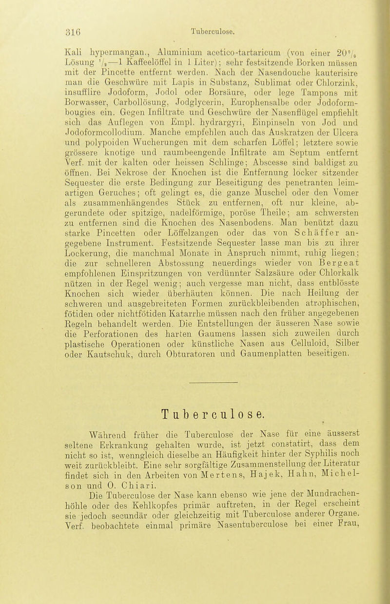 Kali hypermangan., Aluminium acetico-tartaricum (von einer 20'/o Lösung '/a — 1 Kaffeelöffel in 1 Liter); sehr festsitzende Borken müssen mit der Pincette entfernt werden. Nach der Nasendouche kauterisire man die Geschwüre mit Lapis in Substanz, Sublimat oder Chlorzink, insufflire Jodoform, Jodol oder Borsäure, oder lege Tampons mit Borwasser, Carbollösung, Jodglycerin, Europhensalbe oder Jodoform- bougies ein. Gegen Infiltrate und Geschwüre der Nasenflügel empfiehlt sich das Auflegen von Empl. hydrargyri, Einpinseln von Jod und Jodoformcollodium. Manche empfehlen auch das Auskratzen der ülcera und polypoiden Wucherungen mit dem scharfen Löffel: letztere sowie grössere knotige und raumbeengende Infiltrate am Septum entfernt Verf. mit der kalten oder heissen Schlinge; Abscesse sind baldigst zu öffnen. Bei Nekrose der Knochen ist die Entfernung locker sitzender Sequester die erste Bedingung zur Beseitigung des penetranten leim- artigen Geruches; oft gelingt es, die ganze Muschel oder den Vomer als zusammenhängendes Stück zu entfernen, oft nur kleine, ab- gerundete oder spitzige, nadeiförmige, poröse Theile; am schwersten zu entfernen sind die Knochen des Nasenbodens. Man benützt dazu starke Pincetten oder Löffelzangen oder das von Schaff er an- gegebene Instrument. Festsitzende Sequester lasse man bis zu ihrer Lockerung, die manchmal Monate in Anspruch nimmt, ruhig liegen; die zur schnelleren Abstossung neuerdings wieder von Bergeat empfohlenen Einspritzungen von verdünnter Salzsäure oder Chlorkalk nützen in der Regel wenig; auch vergesse man nicht, dass entblösste Knochen sich wieder überhäuten können. Die nach Heilung der schweren und ausgebreiteten Formen zurückbleibenden atrophischen, fötiden oder nichtfötiden Katarrhe müssen nach den früher angegebenen Regeln behandelt werden. Die Entstellungen der äusseren Nase sowie die Perforationen des harten Gaumens lassen sich zuweilen durch plastische Operationen oder künstliche Nasen aus Celluloid, Silber oder Kautschuk, durch Obturatoren und Gaumenplatten beseitigen. Tulberculose. Während früher die Tuberculose der Nase für eine äusserst seltene Erkrankung gehalten wurde, ist jetzt constatirt, dass dem nicht so ist, wenngleich dieselbe an Häufigkeit hinter der Syphilis noch weit zurückbleibt. Eine sehr sorgfältige Zusammenstellung der Literatur findet sich in den Arbeiten von Mertens, Hajek, Hahn, Michel- son und 0. Chiari. Die Tuberculose der Nase kann ebenso wie jene der Mundrachen- höhle oder des Kehlkopfes primär auftreten, in der Regel erscheint sie jedoch secundär oder gleichzeitig mit Tuberculose anderer Organe. Verf. beobachtete einmal primäre Nasentuberculose bei einer Frau,