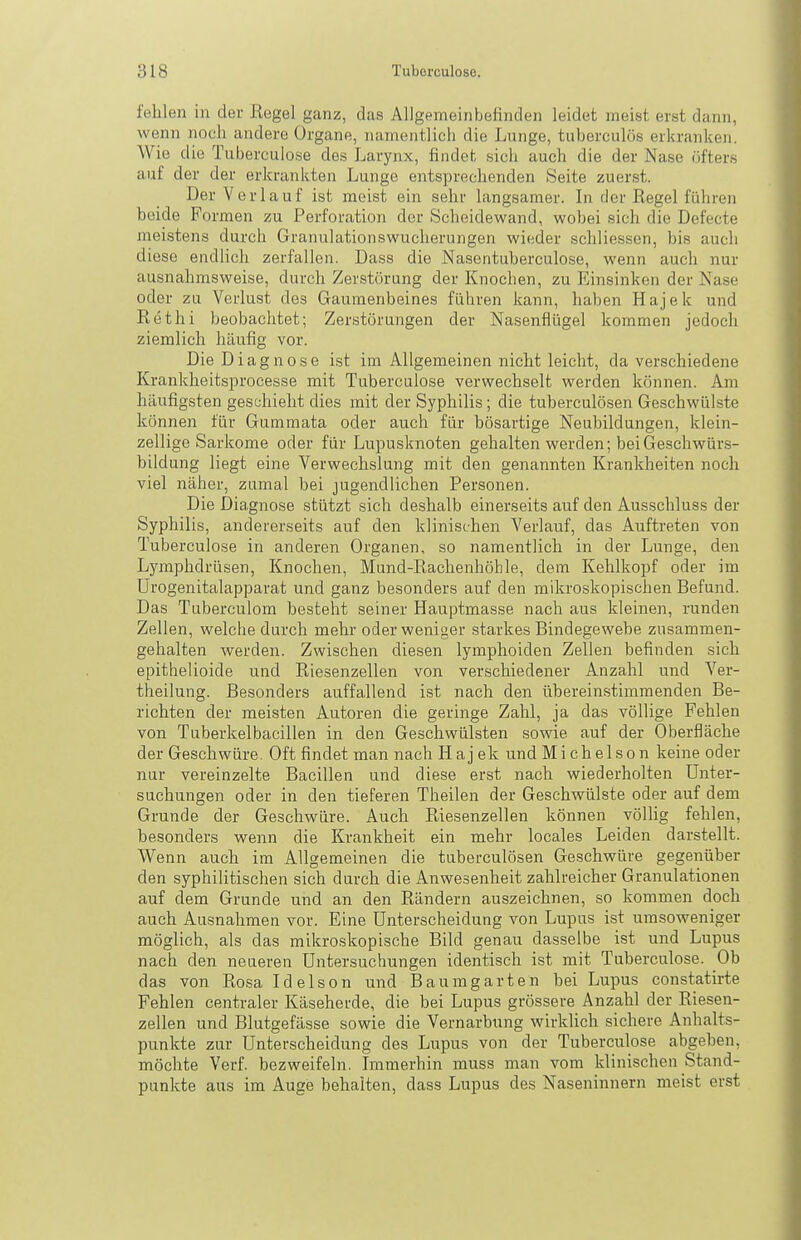 fehlen in der Regel ganz, das Allgemeinbefinden leidet meist erst dann, wenn noch andere Organe, namentlich die Lunge, tuberculös erkranken. Wie die Tuberculose des Larynx, findet sicli auch die der Nase öfters auf der der erkrankten Lunge entsjjrechenden Seite zuerst. Der Verlauf ist raeist ein sehr langsamer. In der Regel füliren beide Formen zu Perforation der Scheidewand, wobei sich die Defecte meistens durch Granulationswucherungen wieder schlicssen, bis auch diese endlich zerfallen. Dass die Nasentuberculose, wenn auch nur ausnahmsweise, durch Zerstörung der Knochen, zu Einsinken der Nase oder zu Verlust des Gaumenbeines fähren kann, haben Hajek und Rethi beobachtet; Zerstörungen der Nasenflügel kommen jedoch ziemlich häufig vor. Die Diagnose ist im Allgemeinen nicht leicht, da verschiedene Krankheitsprocesse mit Tuberculose verwechselt werden können. Am häufigsten geschieht dies mit der Syphilis; die tuberculösen Geschwülste können für Gummata oder auch für bösartige Neubildungen, klein- zellige Sarkome oder für Lupusknoten gehalten werden; bei Geschwürs- bildung liegt eine Verwechslung mit den genannten Krankheiten noch viel näher, zumal bei jugendlichen Personen. Die Dia,gnose stützt sich deshalb einerseits auf den Ausschluss der Syphilis, andererseits auf den klinischen Verlauf, das Auftreten von Tuberculose in anderen Organen, so namentlich in der Lunge, den Lymphdrüsen, Knochen, Mund-Rachenhöhle, dem Kehlkopf oder im ürogenitalapparat und ganz besonders auf den mikroskopischen Befund. Das Tuberculom besteht seiner Hauptmasse nach aus kleinen, runden Zellen, welche durch mehr oder weniger starkes Bindegewebe zusammen- gehalten werden. Zwischen diesen lymplioiden Zellen befinden sich epithelioide und Riesenzellen von verschiedener Anzahl und Ver- theilung. Besonders auffallend ist nach den übereinstimmenden Be- richten der meisten Autoren die geringe Zahl, ja das völlige Fehlen von Tuberkelbacillen in den Geschwülsten sowie auf der Oberfläche der Geschwüre. Oft findet man nach Hajek undMichelson keine oder nur vereinzelte Bacillen und diese erst nach wiederholten Unter- suchungen oder in den tieferen Theilen der Geschwülste oder auf dem Grunde der Geschwüre. Auch Riesenzellen können völlig fehlen, besonders wenn die Krankheit ein mehr locales Leiden darstellt. Wenn auch im Allgemeinen die tuberculösen Geschwüre gegenüber den syphilitischen sich durch die Anwesenheit zahlreicher Granulationen auf dem Grunde und an den Rändern auszeichnen, so kommen doch auch Ausnahmen vor. Eine Unterscheidung von Lupus ist umsoweniger möglich, als das mikroskopische Bild genau dasselbe ist und Lupus nach den neueren Untersuchungen identisch ist mit Tuberculose. Ob das von Rosa Idelson und Baumgarten bei Lupus constatirte Fehlen centraler Käseherde, die bei Lupus grössere Anzahl der Riesen- zellen und Blutgefässe sowie die Vernarbung wirklich sichere Anhalts- punkte zur Unterscheidung des Lupus von der Tuberculose abgeben, möchte Verf. bezweifeln. Immerhin muss man vom klinischen Stand- punkte aus im Auge behalten, dass Lupus des Naseninnern meist erst