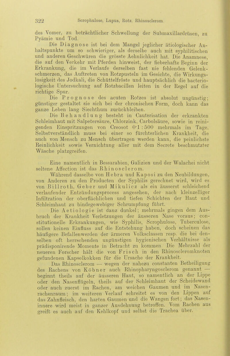 des Vomer, zu beträchtlicher Schwellung der Submaxillardrütjen, zu Pyämie und Tod. Die Diagnose ist bei dem Mangel jeglicher ätiologischer An- haltspunkte um so schwieriger, als derselbe auch mit syphilitischen und anderen Geschwüren die grösste Aehnlichkeit hat. Die Anamnese, die auf den Verkehr mit Pferden liinweist, der fieberhafte Beginn der Erkrankung, die im Verlaufe derselben fast nie fehlenden Gelenk- schmerzen, das Auftreten von Kotzpusteln im Gesichte, die Wirkungs- losigkeit des Jodkali, die Schüttelfröste und hauptsächlich die bacterio- logische Untersuchung auf Rotzbacillen leiten in der Regel auf die richtige Spur. Die Prognose des acuten Rotzes ist absolut ungün.stig; günstiger gestaltet sie sich bei der chronischen Form, doch kann das ganze Leben lang Siechthum zurückbleiben. Die Behandlung besteht in Cauterisation der erkrankten Schleimhaut mit Salpetersäure, Chlorzink, Carbolsäure, sowie in reini- genden Einspritzungen von Creosot O'l : 5Ü0 mehrmals im Tage. Selbstverständlich muss bei einer so fürchterlichen Krankheit, die auch von Mensch zu Mensch übertragen werden kann, die peinlichste Reinlichkeit sowie Vernichtung aller mit dem Secrete beschmutzter Wäsche platzgreifen. Eine namentlich in Bessarabien, Galizien und der Walachei nicht seltene Affection ist das Rhinosclerom. Während dasselbe von Hebra und Kaposi zu den Neubildungen, von Anderen zu den Producten der Syphilis gerechnet wird, wird es von Billroth, Geber und Mikulicz als ein äusserst schleichend verlaufender Entzündungsprocess angesehen, der nach kleinzelliger Infiltration der oberflächlichen und tiefen Schichten der Haut und Schleimhaut zu bindegewebiger Schrumpfung führt. Die Aetiologie ist danz dunkel; mehrmals gingen dem Aus- bruch der Krankheit Verletzungen der äusseren Nase voraus; con- stitutionelle Erkrankungen, wie Syphilis, Scrophulose, Tuberculose, sollen keinen Einfluss auf die Entstehung haben, doch scheinen das häufigere Befallenwerden der ärmeren Volksclassen resp. die bei den- selben oft herrschenden ungünstigen hygienischen Verhältnisse als prädisponirende Momente in Betracht zu kommen. Die Mehrzahl der neueren Forscher hält die von Frisch in den Rhinoscleromknoten gefundenen Kapselkokken für die Ursache der Krankheit. Das Rhinosclerom — wegen der nahezu constanten Betheiligung des Rachens von Köbner auch Rhinopharyngosclerom genannt — beginnt theils auf der äusseren Haut, so namentlich an der Lippe oder den Nasenflügeln, theils auf der Schleimhaut der Scheidewand oder auch zuerst im Rachen, am weichen Gaumen und im Nasen- rachenraum; im weiteren Verlauf schreitet es von den Lippen auf das Zahnfleisch, den harten Gaumen und die Wangen fort; das Nasen- innere wird meist in ganzer Ausdehnung betroffen. Vom Rachen aus greift es auch auf den Kehlkopf und selbst die Trachea über.